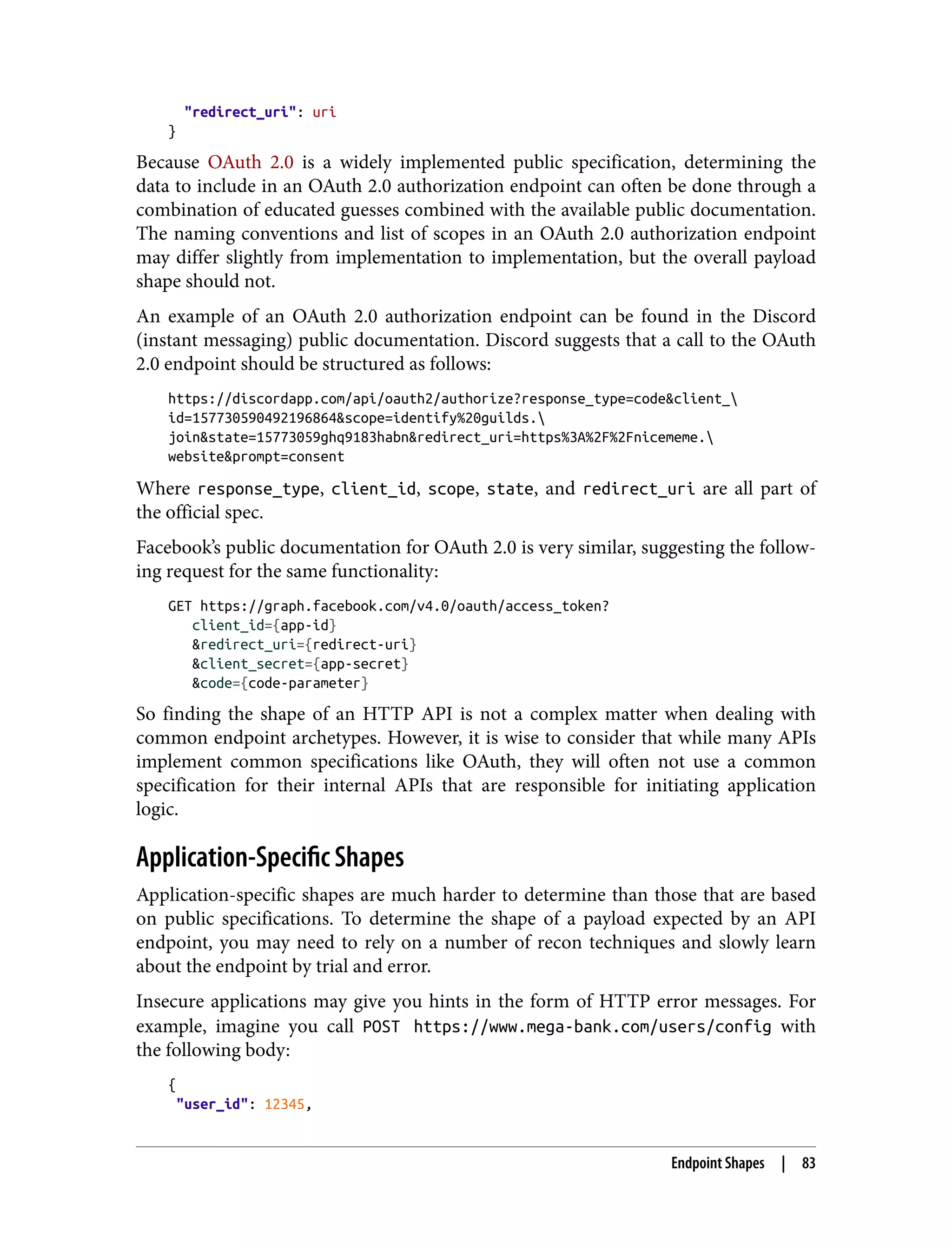 "redirect_uri": uri } Because OAuth 2.0 is a widely implemented public specification, determining the data to include in an OAuth 2.0 authorization endpoint can often be done through a combination of educated guesses combined with the available public documentation. The naming conventions and list of scopes in an OAuth 2.0 authorization endpoint may differ slightly from implementation to implementation, but the overall payload shape should not. An example of an OAuth 2.0 authorization endpoint can be found in the Discord (instant messaging) public documentation. Discord suggests that a call to the OAuth 2.0 endpoint should be structured as follows: https://discordapp.com/api/oauth2/authorize?response_type=code&client_ id=157730590492196864&scope=identify%20guilds. join&state=15773059ghq9183habn&redirect_uri=https%3A%2F%2Fnicememe. website&prompt=consent Where response_type, client_id, scope, state, and redirect_uri are all part of the official spec. Facebook’s public documentation for OAuth 2.0 is very similar, suggesting the follow‐ ing request for the same functionality: GET https://graph.facebook.com/v4.0/oauth/access_token? client_id={app-id} &redirect_uri={redirect-uri} &client_secret={app-secret} &code={code-parameter} So finding the shape of an HTTP API is not a complex matter when dealing with common endpoint archetypes. However, it is wise to consider that while many APIs implement common specifications like OAuth, they will often not use a common specification for their internal APIs that are responsible for initiating application logic. Application-Specific Shapes Application-specific shapes are much harder to determine than those that are based on public specifications. To determine the shape of a payload expected by an API endpoint, you may need to rely on a number of recon techniques and slowly learn about the endpoint by trial and error. Insecure applications may give you hints in the form of HTTP error messages. For example, imagine you call POST https://www.mega-bank.com/users/config with the following body: { "user_id": 12345, Endpoint Shapes | 83 