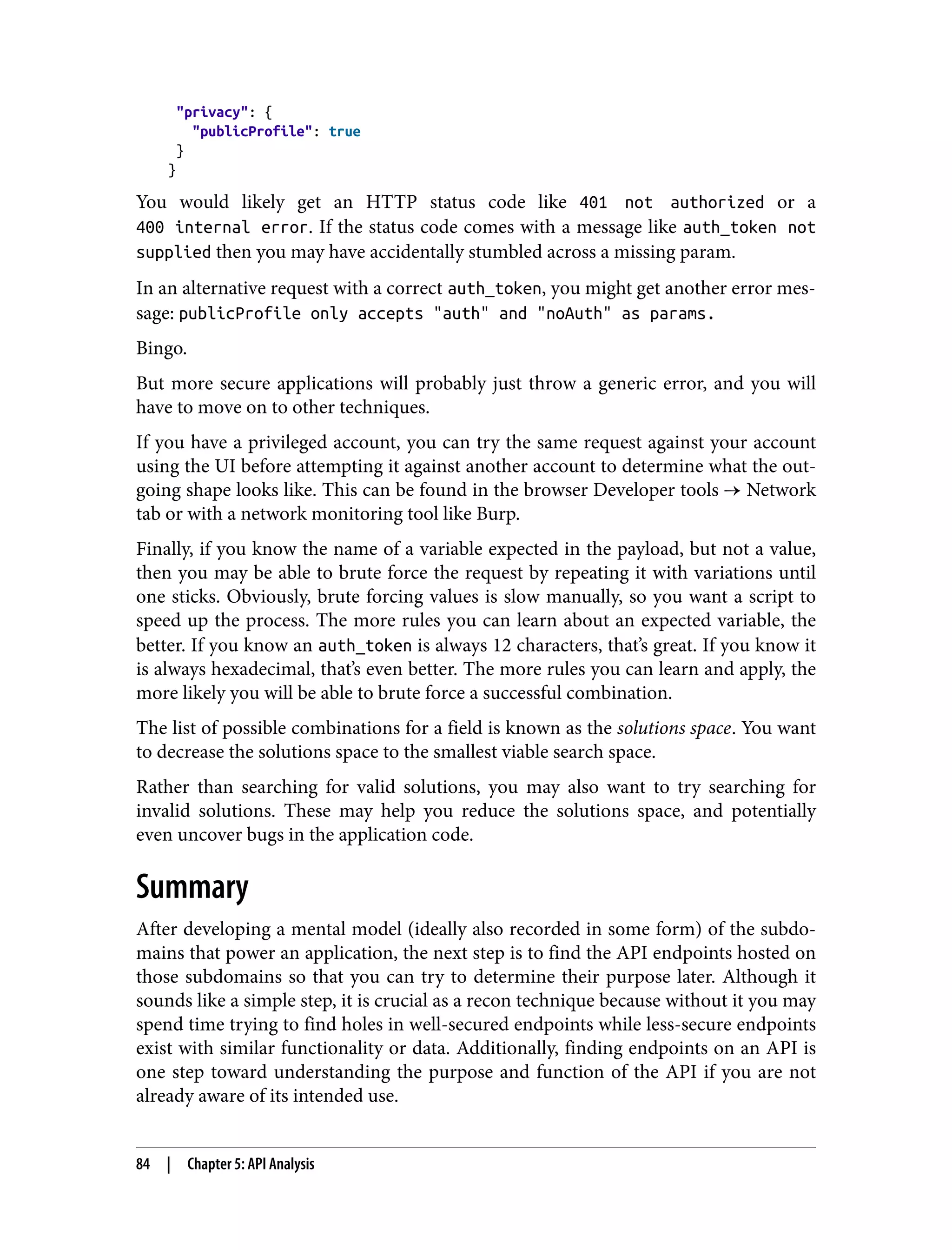 "privacy": { "publicProfile": true } } You would likely get an HTTP status code like 401 not authorized or a 400 internal error. If the status code comes with a message like auth_token not supplied then you may have accidentally stumbled across a missing param. In an alternative request with a correct auth_token, you might get another error mes‐ sage: publicProfile only accepts "auth" and "noAuth" as params. Bingo. But more secure applications will probably just throw a generic error, and you will have to move on to other techniques. If you have a privileged account, you can try the same request against your account using the UI before attempting it against another account to determine what the out‐ going shape looks like. This can be found in the browser Developer tools → Network tab or with a network monitoring tool like Burp. Finally, if you know the name of a variable expected in the payload, but not a value, then you may be able to brute force the request by repeating it with variations until one sticks. Obviously, brute forcing values is slow manually, so you want a script to speed up the process. The more rules you can learn about an expected variable, the better. If you know an auth_token is always 12 characters, that’s great. If you know it is always hexadecimal, that’s even better. The more rules you can learn and apply, the more likely you will be able to brute force a successful combination. The list of possible combinations for a field is known as the solutions space. You want to decrease the solutions space to the smallest viable search space. Rather than searching for valid solutions, you may also want to try searching for invalid solutions. These may help you reduce the solutions space, and potentially even uncover bugs in the application code. Summary After developing a mental model (ideally also recorded in some form) of the subdo‐ mains that power an application, the next step is to find the API endpoints hosted on those subdomains so that you can try to determine their purpose later. Although it sounds like a simple step, it is crucial as a recon technique because without it you may spend time trying to find holes in well-secured endpoints while less-secure endpoints exist with similar functionality or data. Additionally, finding endpoints on an API is one step toward understanding the purpose and function of the API if you are not already aware of its intended use. 84 | Chapter 5: API Analysis 