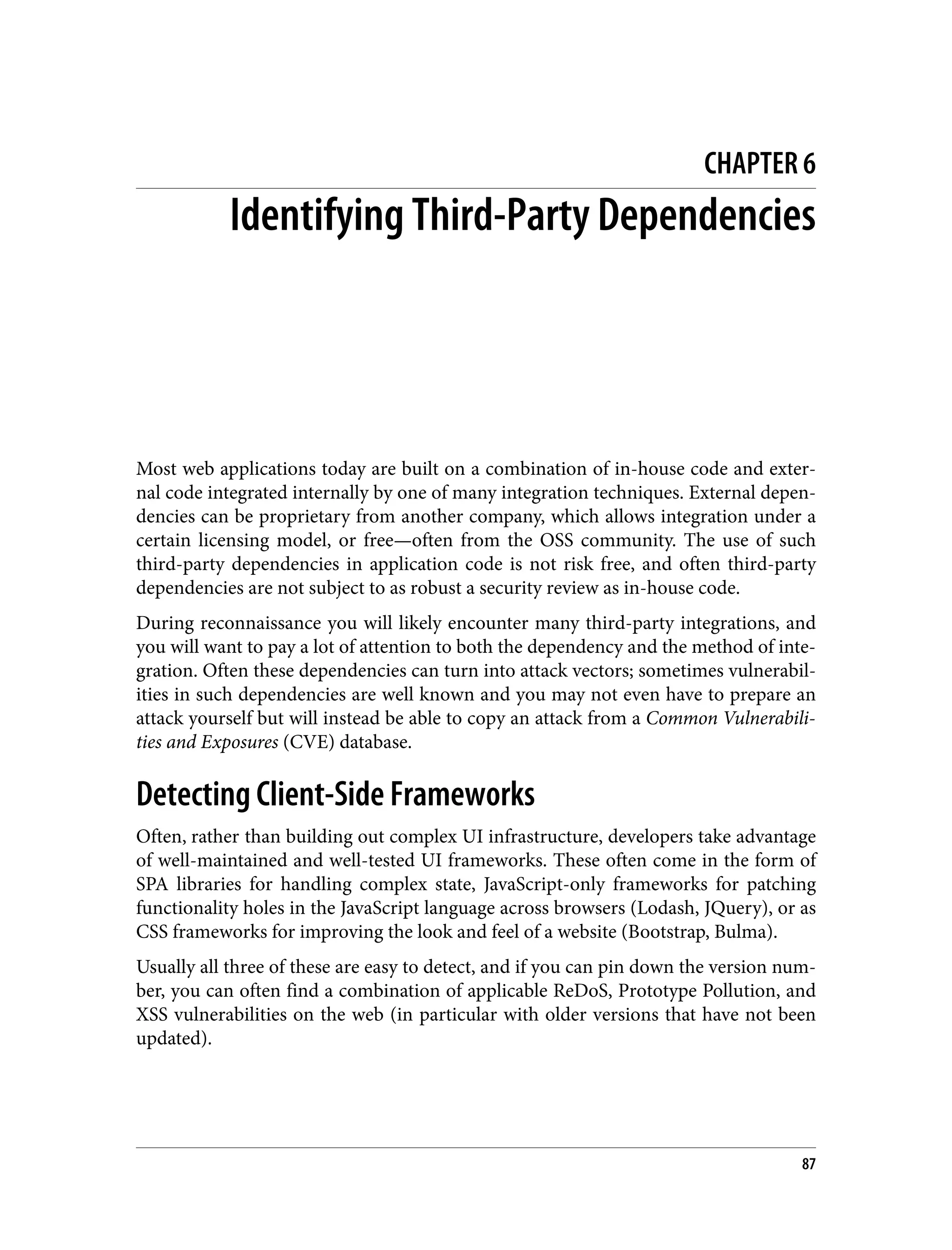 CHAPTER 6 Identifying Third-Party Dependencies Most web applications today are built on a combination of in-house code and exter‐ nal code integrated internally by one of many integration techniques. External depen‐ dencies can be proprietary from another company, which allows integration under a certain licensing model, or free—often from the OSS community. The use of such third-party dependencies in application code is not risk free, and often third-party dependencies are not subject to as robust a security review as in-house code. During reconnaissance you will likely encounter many third-party integrations, and you will want to pay a lot of attention to both the dependency and the method of inte‐ gration. Often these dependencies can turn into attack vectors; sometimes vulnerabil‐ ities in such dependencies are well known and you may not even have to prepare an attack yourself but will instead be able to copy an attack from a Common Vulnerabili‐ ties and Exposures (CVE) database. Detecting Client-Side Frameworks Often, rather than building out complex UI infrastructure, developers take advantage of well-maintained and well-tested UI frameworks. These often come in the form of SPA libraries for handling complex state, JavaScript-only frameworks for patching functionality holes in the JavaScript language across browsers (Lodash, JQuery), or as CSS frameworks for improving the look and feel of a website (Bootstrap, Bulma). Usually all three of these are easy to detect, and if you can pin down the version num‐ ber, you can often find a combination of applicable ReDoS, Prototype Pollution, and XSS vulnerabilities on the web (in particular with older versions that have not been updated). 87 