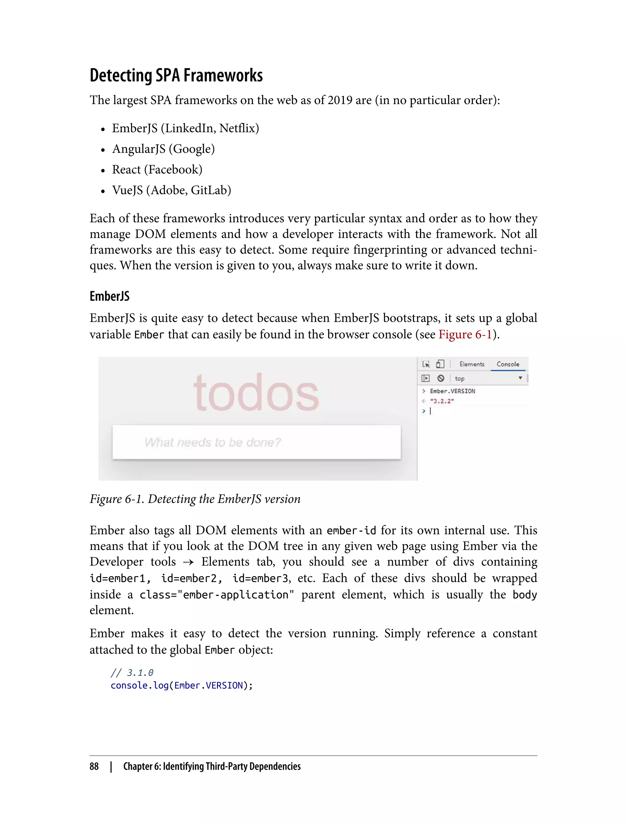 Detecting SPA Frameworks The largest SPA frameworks on the web as of 2019 are (in no particular order): • EmberJS (LinkedIn, Netflix) • AngularJS (Google) • React (Facebook) • VueJS (Adobe, GitLab) Each of these frameworks introduces very particular syntax and order as to how they manage DOM elements and how a developer interacts with the framework. Not all frameworks are this easy to detect. Some require fingerprinting or advanced techni‐ ques. When the version is given to you, always make sure to write it down. EmberJS EmberJS is quite easy to detect because when EmberJS bootstraps, it sets up a global variable Ember that can easily be found in the browser console (see Figure 6-1). Figure 6-1. Detecting the EmberJS version Ember also tags all DOM elements with an ember-id for its own internal use. This means that if you look at the DOM tree in any given web page using Ember via the Developer tools → Elements tab, you should see a number of divs containing id=ember1, id=ember2, id=ember3, etc. Each of these divs should be wrapped inside a class="ember-application" parent element, which is usually the body element. Ember makes it easy to detect the version running. Simply reference a constant attached to the global Ember object: // 3.1.0 console.log(Ember.VERSION); 88 | Chapter 6: Identifying Third-Party Dependencies 