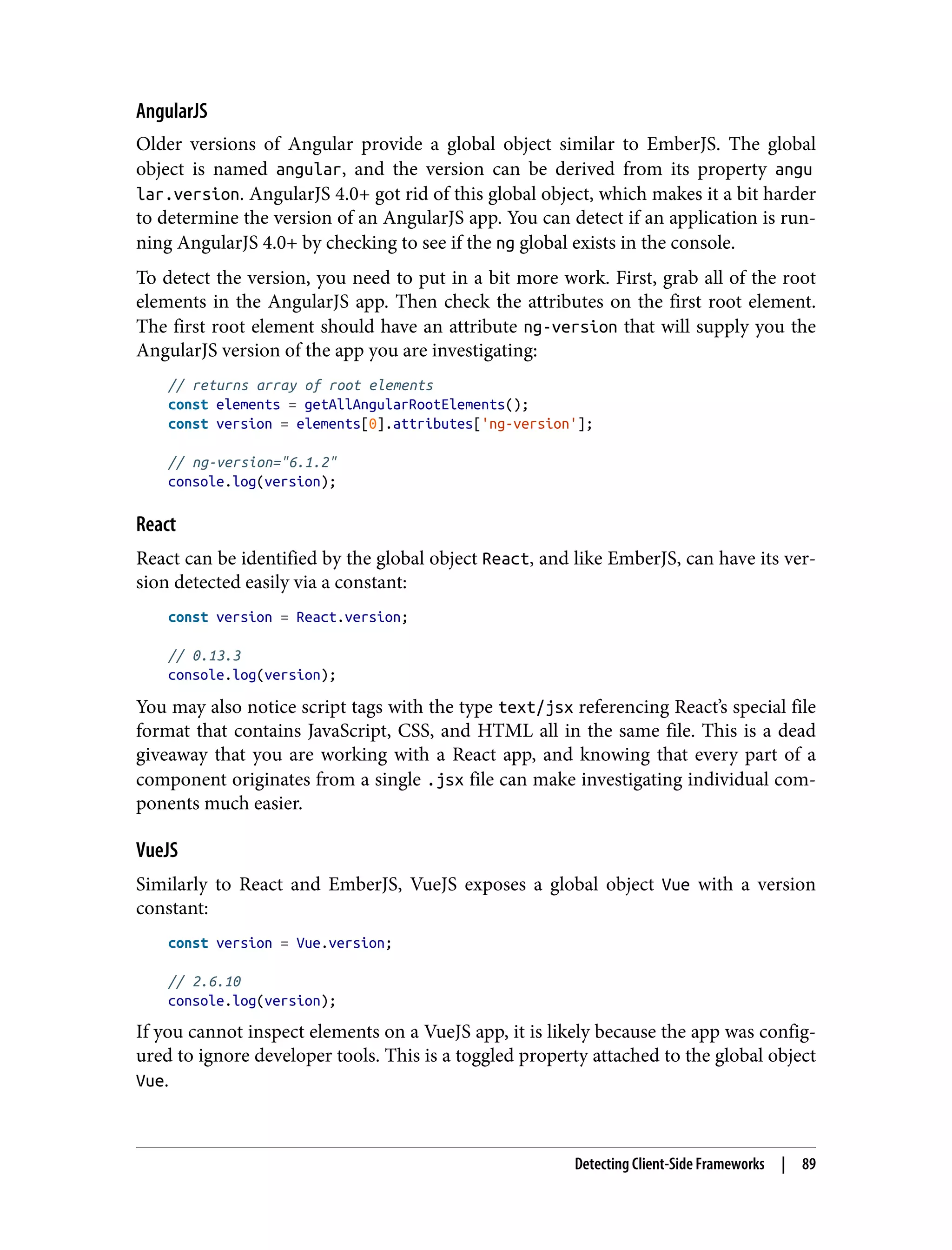 AngularJS Older versions of Angular provide a global object similar to EmberJS. The global object is named angular, and the version can be derived from its property angu lar.version. AngularJS 4.0+ got rid of this global object, which makes it a bit harder to determine the version of an AngularJS app. You can detect if an application is run‐ ning AngularJS 4.0+ by checking to see if the ng global exists in the console. To detect the version, you need to put in a bit more work. First, grab all of the root elements in the AngularJS app. Then check the attributes on the first root element. The first root element should have an attribute ng-version that will supply you the AngularJS version of the app you are investigating: // returns array of root elements const elements = getAllAngularRootElements(); const version = elements[0].attributes['ng-version']; // ng-version="6.1.2" console.log(version); React React can be identified by the global object React, and like EmberJS, can have its ver‐ sion detected easily via a constant: const version = React.version; // 0.13.3 console.log(version); You may also notice script tags with the type text/jsx referencing React’s special file format that contains JavaScript, CSS, and HTML all in the same file. This is a dead giveaway that you are working with a React app, and knowing that every part of a component originates from a single .jsx file can make investigating individual com‐ ponents much easier. VueJS Similarly to React and EmberJS, VueJS exposes a global object Vue with a version constant: const version = Vue.version; // 2.6.10 console.log(version); If you cannot inspect elements on a VueJS app, it is likely because the app was config‐ ured to ignore developer tools. This is a toggled property attached to the global object Vue. Detecting Client-Side Frameworks | 89 