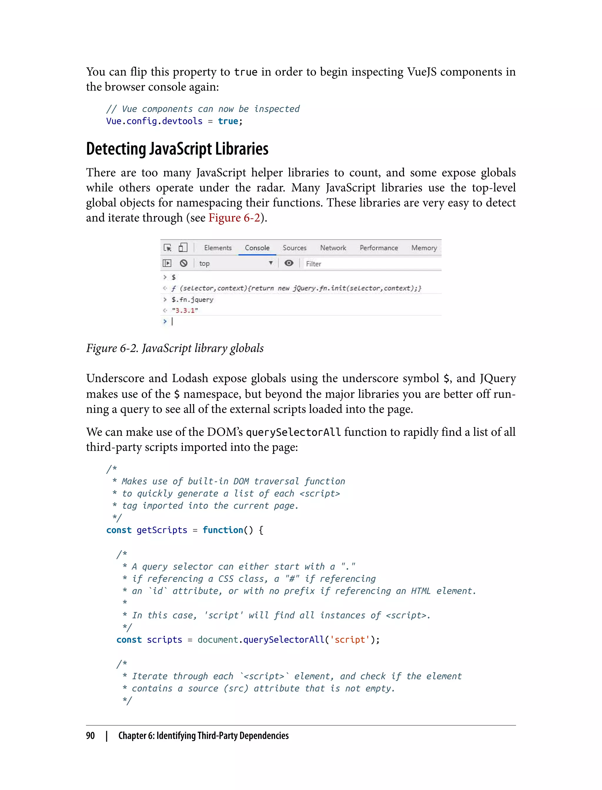 You can flip this property to true in order to begin inspecting VueJS components in the browser console again: // Vue components can now be inspected Vue.config.devtools = true; Detecting JavaScript Libraries There are too many JavaScript helper libraries to count, and some expose globals while others operate under the radar. Many JavaScript libraries use the top-level global objects for namespacing their functions. These libraries are very easy to detect and iterate through (see Figure 6-2). Figure 6-2. JavaScript library globals Underscore and Lodash expose globals using the underscore symbol $, and JQuery makes use of the $ namespace, but beyond the major libraries you are better off run‐ ning a query to see all of the external scripts loaded into the page. We can make use of the DOM’s querySelectorAll function to rapidly find a list of all third-party scripts imported into the page: /* * Makes use of built-in DOM traversal function * to quickly generate a list of each <script> * tag imported into the current page. */ const getScripts = function() { /* * A query selector can either start with a "." * if referencing a CSS class, a "#" if referencing * an `id` attribute, or with no prefix if referencing an HTML element. * * In this case, 'script' will find all instances of <script>. */ const scripts = document.querySelectorAll('script'); /* * Iterate through each `<script>` element, and check if the element * contains a source (src) attribute that is not empty. */ 90 | Chapter 6: Identifying Third-Party Dependencies 