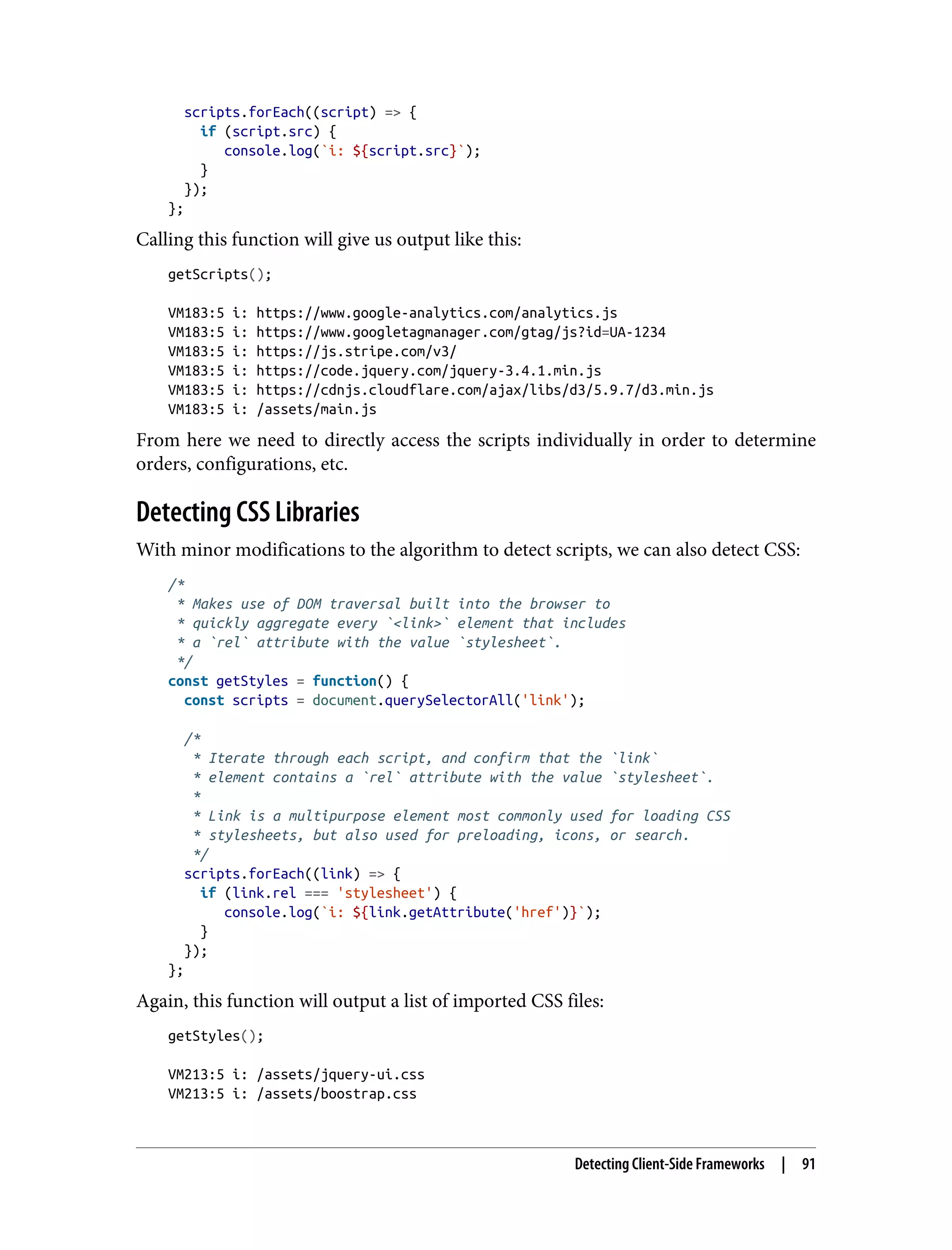 scripts.forEach((script) => { if (script.src) { console.log(`i: ${script.src}`); } }); }; Calling this function will give us output like this: getScripts(); VM183:5 i: https://www.google-analytics.com/analytics.js VM183:5 i: https://www.googletagmanager.com/gtag/js?id=UA-1234 VM183:5 i: https://js.stripe.com/v3/ VM183:5 i: https://code.jquery.com/jquery-3.4.1.min.js VM183:5 i: https://cdnjs.cloudflare.com/ajax/libs/d3/5.9.7/d3.min.js VM183:5 i: /assets/main.js From here we need to directly access the scripts individually in order to determine orders, configurations, etc. Detecting CSS Libraries With minor modifications to the algorithm to detect scripts, we can also detect CSS: /* * Makes use of DOM traversal built into the browser to * quickly aggregate every `<link>` element that includes * a `rel` attribute with the value `stylesheet`. */ const getStyles = function() { const scripts = document.querySelectorAll('link'); /* * Iterate through each script, and confirm that the `link` * element contains a `rel` attribute with the value `stylesheet`. * * Link is a multipurpose element most commonly used for loading CSS * stylesheets, but also used for preloading, icons, or search. */ scripts.forEach((link) => { if (link.rel === 'stylesheet') { console.log(`i: ${link.getAttribute('href')}`); } }); }; Again, this function will output a list of imported CSS files: getStyles(); VM213:5 i: /assets/jquery-ui.css VM213:5 i: /assets/boostrap.css Detecting Client-Side Frameworks | 91 