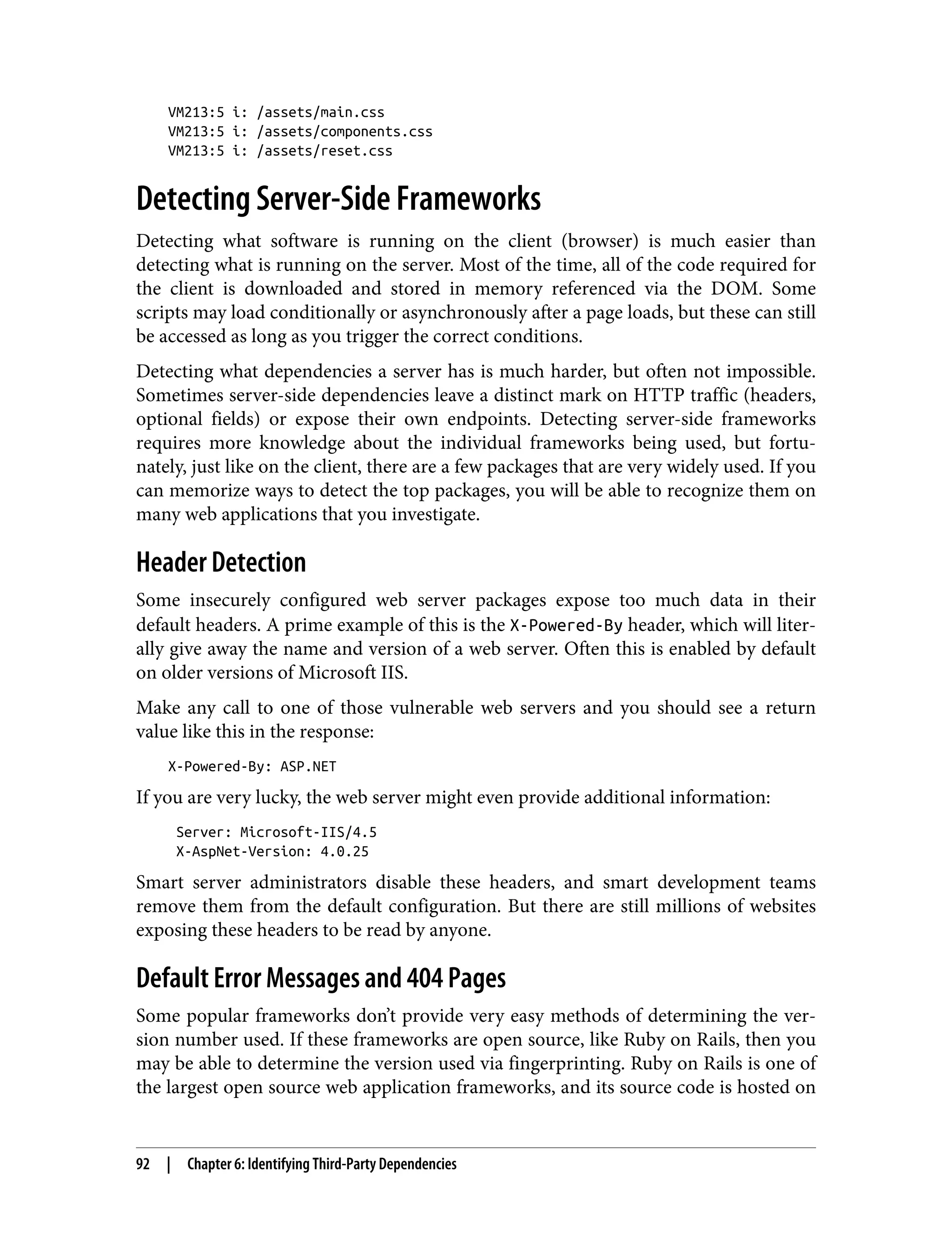 VM213:5 i: /assets/main.css VM213:5 i: /assets/components.css VM213:5 i: /assets/reset.css Detecting Server-Side Frameworks Detecting what software is running on the client (browser) is much easier than detecting what is running on the server. Most of the time, all of the code required for the client is downloaded and stored in memory referenced via the DOM. Some scripts may load conditionally or asynchronously after a page loads, but these can still be accessed as long as you trigger the correct conditions. Detecting what dependencies a server has is much harder, but often not impossible. Sometimes server-side dependencies leave a distinct mark on HTTP traffic (headers, optional fields) or expose their own endpoints. Detecting server-side frameworks requires more knowledge about the individual frameworks being used, but fortu‐ nately, just like on the client, there are a few packages that are very widely used. If you can memorize ways to detect the top packages, you will be able to recognize them on many web applications that you investigate. Header Detection Some insecurely configured web server packages expose too much data in their default headers. A prime example of this is the X-Powered-By header, which will liter‐ ally give away the name and version of a web server. Often this is enabled by default on older versions of Microsoft IIS. Make any call to one of those vulnerable web servers and you should see a return value like this in the response: X-Powered-By: ASP.NET If you are very lucky, the web server might even provide additional information: Server: Microsoft-IIS/4.5 X-AspNet-Version: 4.0.25 Smart server administrators disable these headers, and smart development teams remove them from the default configuration. But there are still millions of websites exposing these headers to be read by anyone. Default Error Messages and 404 Pages Some popular frameworks don’t provide very easy methods of determining the ver‐ sion number used. If these frameworks are open source, like Ruby on Rails, then you may be able to determine the version used via fingerprinting. Ruby on Rails is one of the largest open source web application frameworks, and its source code is hosted on 92 | Chapter 6: Identifying Third-Party Dependencies 