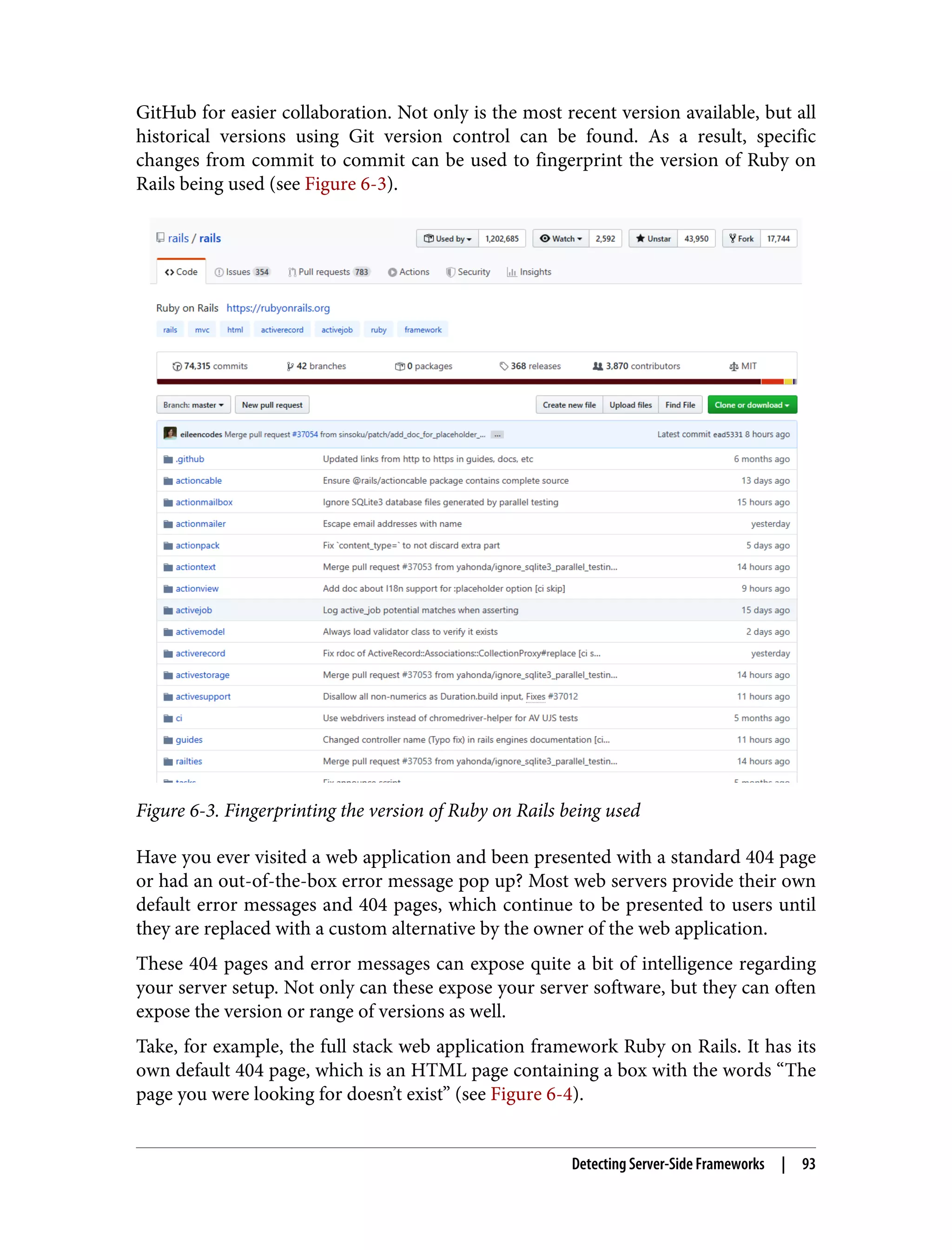 GitHub for easier collaboration. Not only is the most recent version available, but all historical versions using Git version control can be found. As a result, specific changes from commit to commit can be used to fingerprint the version of Ruby on Rails being used (see Figure 6-3). Figure 6-3. Fingerprinting the version of Ruby on Rails being used Have you ever visited a web application and been presented with a standard 404 page or had an out-of-the-box error message pop up? Most web servers provide their own default error messages and 404 pages, which continue to be presented to users until they are replaced with a custom alternative by the owner of the web application. These 404 pages and error messages can expose quite a bit of intelligence regarding your server setup. Not only can these expose your server software, but they can often expose the version or range of versions as well. Take, for example, the full stack web application framework Ruby on Rails. It has its own default 404 page, which is an HTML page containing a box with the words “The page you were looking for doesn’t exist” (see Figure 6-4). Detecting Server-Side Frameworks | 93 