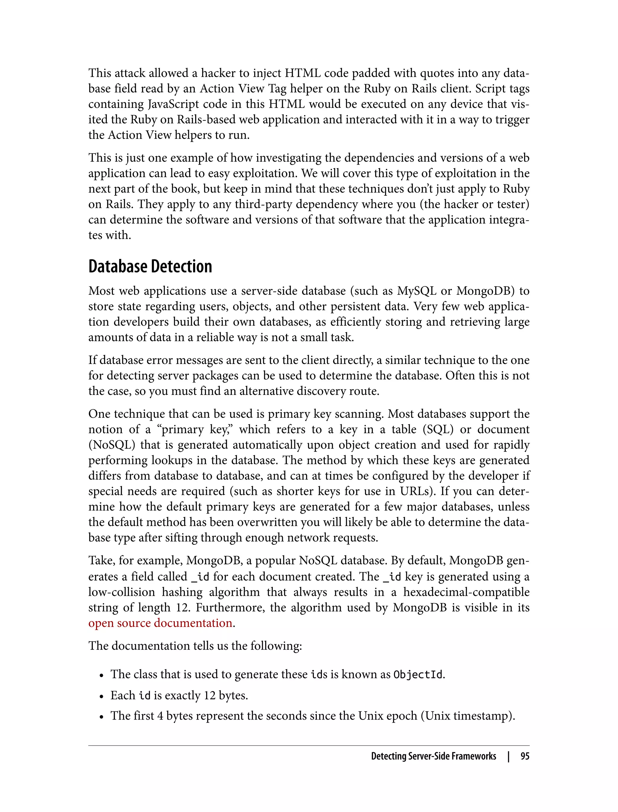 This attack allowed a hacker to inject HTML code padded with quotes into any data‐ base field read by an Action View Tag helper on the Ruby on Rails client. Script tags containing JavaScript code in this HTML would be executed on any device that vis‐ ited the Ruby on Rails-based web application and interacted with it in a way to trigger the Action View helpers to run. This is just one example of how investigating the dependencies and versions of a web application can lead to easy exploitation. We will cover this type of exploitation in the next part of the book, but keep in mind that these techniques don’t just apply to Ruby on Rails. They apply to any third-party dependency where you (the hacker or tester) can determine the software and versions of that software that the application integra‐ tes with. Database Detection Most web applications use a server-side database (such as MySQL or MongoDB) to store state regarding users, objects, and other persistent data. Very few web applica‐ tion developers build their own databases, as efficiently storing and retrieving large amounts of data in a reliable way is not a small task. If database error messages are sent to the client directly, a similar technique to the one for detecting server packages can be used to determine the database. Often this is not the case, so you must find an alternative discovery route. One technique that can be used is primary key scanning. Most databases support the notion of a “primary key,” which refers to a key in a table (SQL) or document (NoSQL) that is generated automatically upon object creation and used for rapidly performing lookups in the database. The method by which these keys are generated differs from database to database, and can at times be configured by the developer if special needs are required (such as shorter keys for use in URLs). If you can deter‐ mine how the default primary keys are generated for a few major databases, unless the default method has been overwritten you will likely be able to determine the data‐ base type after sifting through enough network requests. Take, for example, MongoDB, a popular NoSQL database. By default, MongoDB gen‐ erates a field called _id for each document created. The _id key is generated using a low-collision hashing algorithm that always results in a hexadecimal-compatible string of length 12. Furthermore, the algorithm used by MongoDB is visible in its open source documentation. The documentation tells us the following: • The class that is used to generate these ids is known as ObjectId. • Each id is exactly 12 bytes. • The first 4 bytes represent the seconds since the Unix epoch (Unix timestamp). Detecting Server-Side Frameworks | 95 