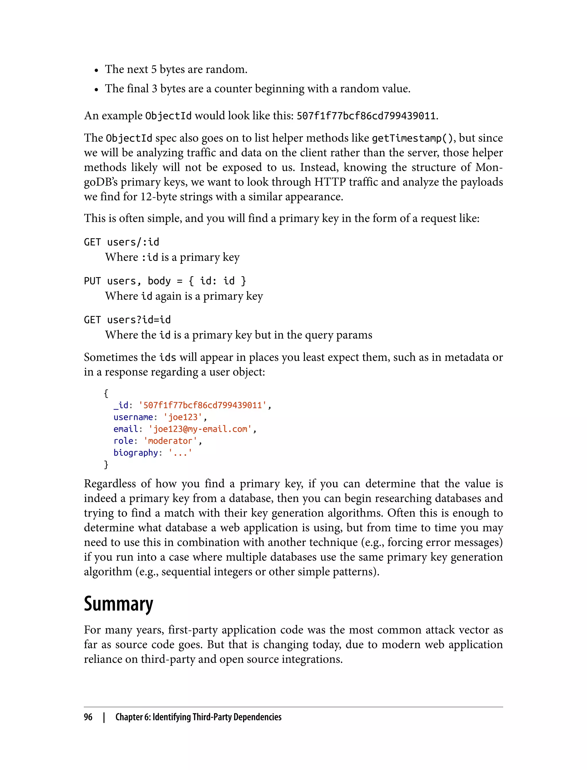 • The next 5 bytes are random. • The final 3 bytes are a counter beginning with a random value. An example ObjectId would look like this: 507f1f77bcf86cd799439011. The ObjectId spec also goes on to list helper methods like getTimestamp(), but since we will be analyzing traffic and data on the client rather than the server, those helper methods likely will not be exposed to us. Instead, knowing the structure of Mon‐ goDB’s primary keys, we want to look through HTTP traffic and analyze the payloads we find for 12-byte strings with a similar appearance. This is often simple, and you will find a primary key in the form of a request like: GET users/:id Where :id is a primary key PUT users, body = { id: id } Where id again is a primary key GET users?id=id Where the id is a primary key but in the query params Sometimes the ids will appear in places you least expect them, such as in metadata or in a response regarding a user object: { _id: '507f1f77bcf86cd799439011', username: 'joe123', email: 'joe123@my-email.com', role: 'moderator', biography: '...' } Regardless of how you find a primary key, if you can determine that the value is indeed a primary key from a database, then you can begin researching databases and trying to find a match with their key generation algorithms. Often this is enough to determine what database a web application is using, but from time to time you may need to use this in combination with another technique (e.g., forcing error messages) if you run into a case where multiple databases use the same primary key generation algorithm (e.g., sequential integers or other simple patterns). Summary For many years, first-party application code was the most common attack vector as far as source code goes. But that is changing today, due to modern web application reliance on third-party and open source integrations. 96 | Chapter 6: Identifying Third-Party Dependencies 