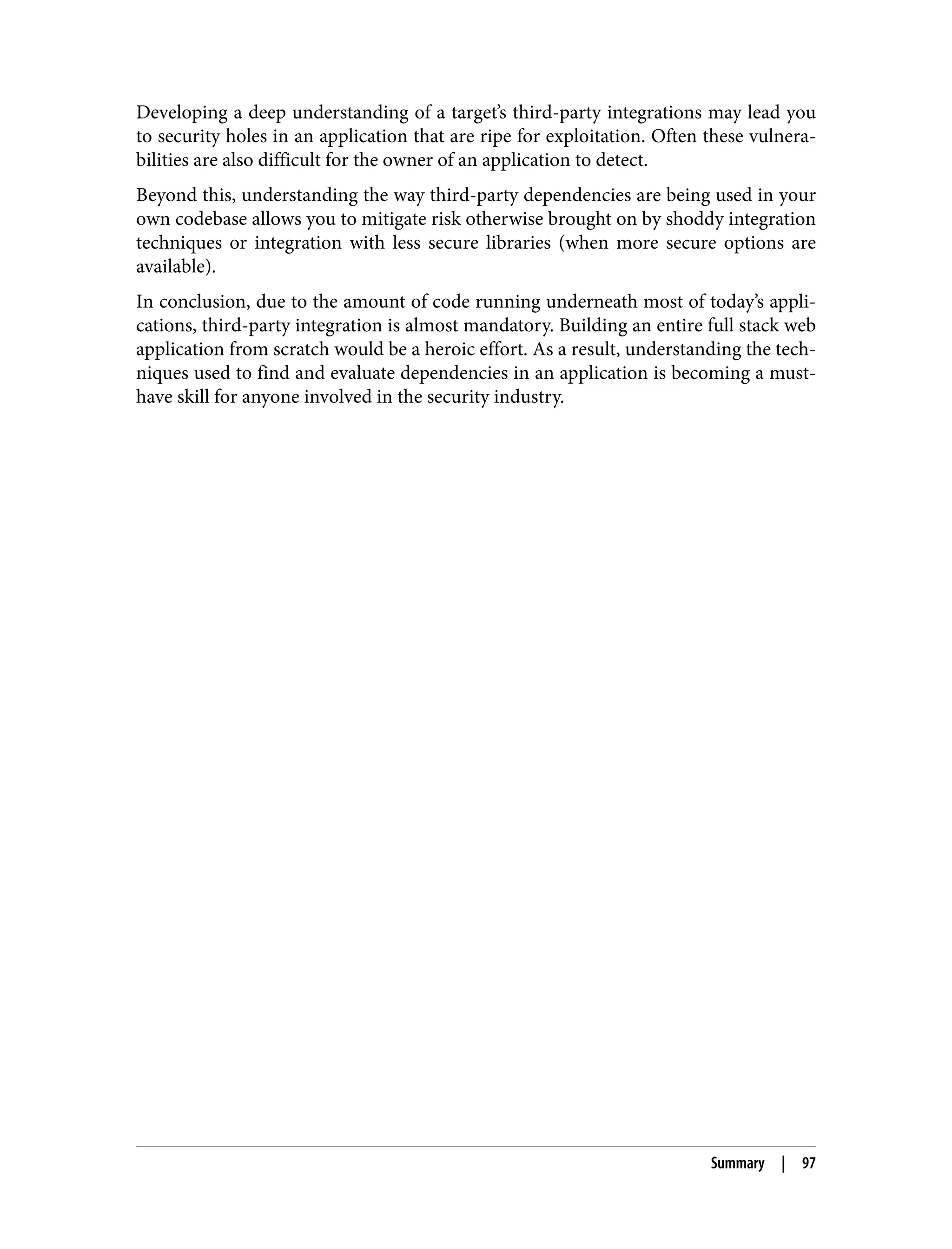 Developing a deep understanding of a target’s third-party integrations may lead you to security holes in an application that are ripe for exploitation. Often these vulnera‐ bilities are also difficult for the owner of an application to detect. Beyond this, understanding the way third-party dependencies are being used in your own codebase allows you to mitigate risk otherwise brought on by shoddy integration techniques or integration with less secure libraries (when more secure options are available). In conclusion, due to the amount of code running underneath most of today’s appli‐ cations, third-party integration is almost mandatory. Building an entire full stack web application from scratch would be a heroic effort. As a result, understanding the tech‐ niques used to find and evaluate dependencies in an application is becoming a must- have skill for anyone involved in the security industry. Summary | 97 