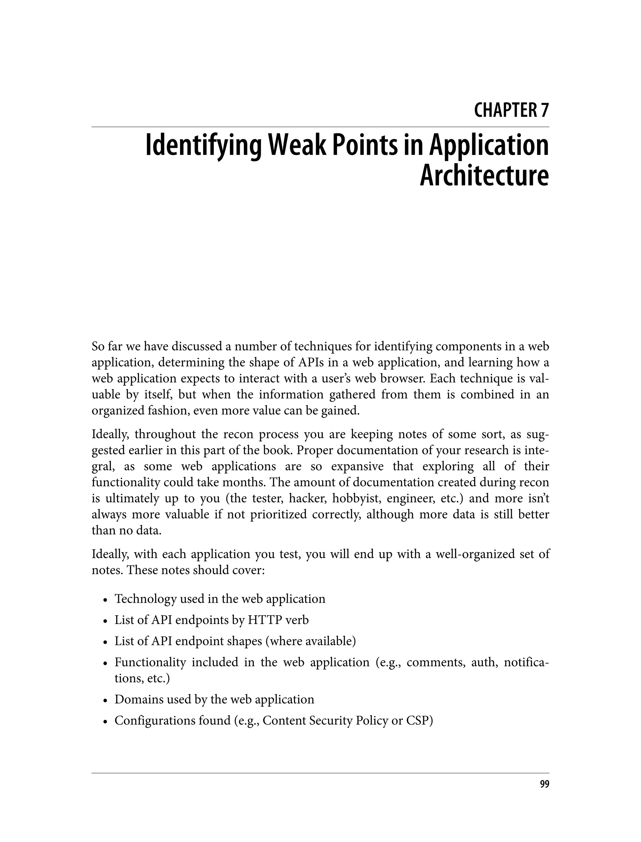 CHAPTER 7 Identifying Weak Points in Application Architecture So far we have discussed a number of techniques for identifying components in a web application, determining the shape of APIs in a web application, and learning how a web application expects to interact with a user’s web browser. Each technique is val‐ uable by itself, but when the information gathered from them is combined in an organized fashion, even more value can be gained. Ideally, throughout the recon process you are keeping notes of some sort, as sug‐ gested earlier in this part of the book. Proper documentation of your research is inte‐ gral, as some web applications are so expansive that exploring all of their functionality could take months. The amount of documentation created during recon is ultimately up to you (the tester, hacker, hobbyist, engineer, etc.) and more isn’t always more valuable if not prioritized correctly, although more data is still better than no data. Ideally, with each application you test, you will end up with a well-organized set of notes. These notes should cover: • Technology used in the web application • List of API endpoints by HTTP verb • List of API endpoint shapes (where available) • Functionality included in the web application (e.g., comments, auth, notifica‐ tions, etc.) • Domains used by the web application • Configurations found (e.g., Content Security Policy or CSP) 99 