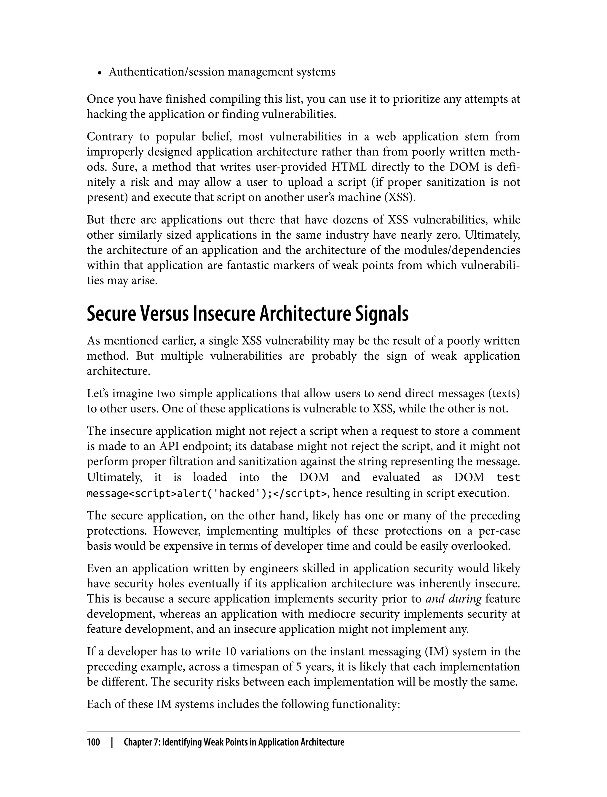 • Authentication/session management systems Once you have finished compiling this list, you can use it to prioritize any attempts at hacking the application or finding vulnerabilities. Contrary to popular belief, most vulnerabilities in a web application stem from improperly designed application architecture rather than from poorly written meth‐ ods. Sure, a method that writes user-provided HTML directly to the DOM is defi‐ nitely a risk and may allow a user to upload a script (if proper sanitization is not present) and execute that script on another user’s machine (XSS). But there are applications out there that have dozens of XSS vulnerabilities, while other similarly sized applications in the same industry have nearly zero. Ultimately, the architecture of an application and the architecture of the modules/dependencies within that application are fantastic markers of weak points from which vulnerabili‐ ties may arise. Secure Versus Insecure Architecture Signals As mentioned earlier, a single XSS vulnerability may be the result of a poorly written method. But multiple vulnerabilities are probably the sign of weak application architecture. Let’s imagine two simple applications that allow users to send direct messages (texts) to other users. One of these applications is vulnerable to XSS, while the other is not. The insecure application might not reject a script when a request to store a comment is made to an API endpoint; its database might not reject the script, and it might not perform proper filtration and sanitization against the string representing the message. Ultimately, it is loaded into the DOM and evaluated as DOM test message<script>alert('hacked');</script>, hence resulting in script execution. The secure application, on the other hand, likely has one or many of the preceding protections. However, implementing multiples of these protections on a per-case basis would be expensive in terms of developer time and could be easily overlooked. Even an application written by engineers skilled in application security would likely have security holes eventually if its application architecture was inherently insecure. This is because a secure application implements security prior to and during feature development, whereas an application with mediocre security implements security at feature development, and an insecure application might not implement any. If a developer has to write 10 variations on the instant messaging (IM) system in the preceding example, across a timespan of 5 years, it is likely that each implementation be different. The security risks between each implementation will be mostly the same. Each of these IM systems includes the following functionality: 100 | Chapter 7: Identifying Weak Points in Application Architecture 