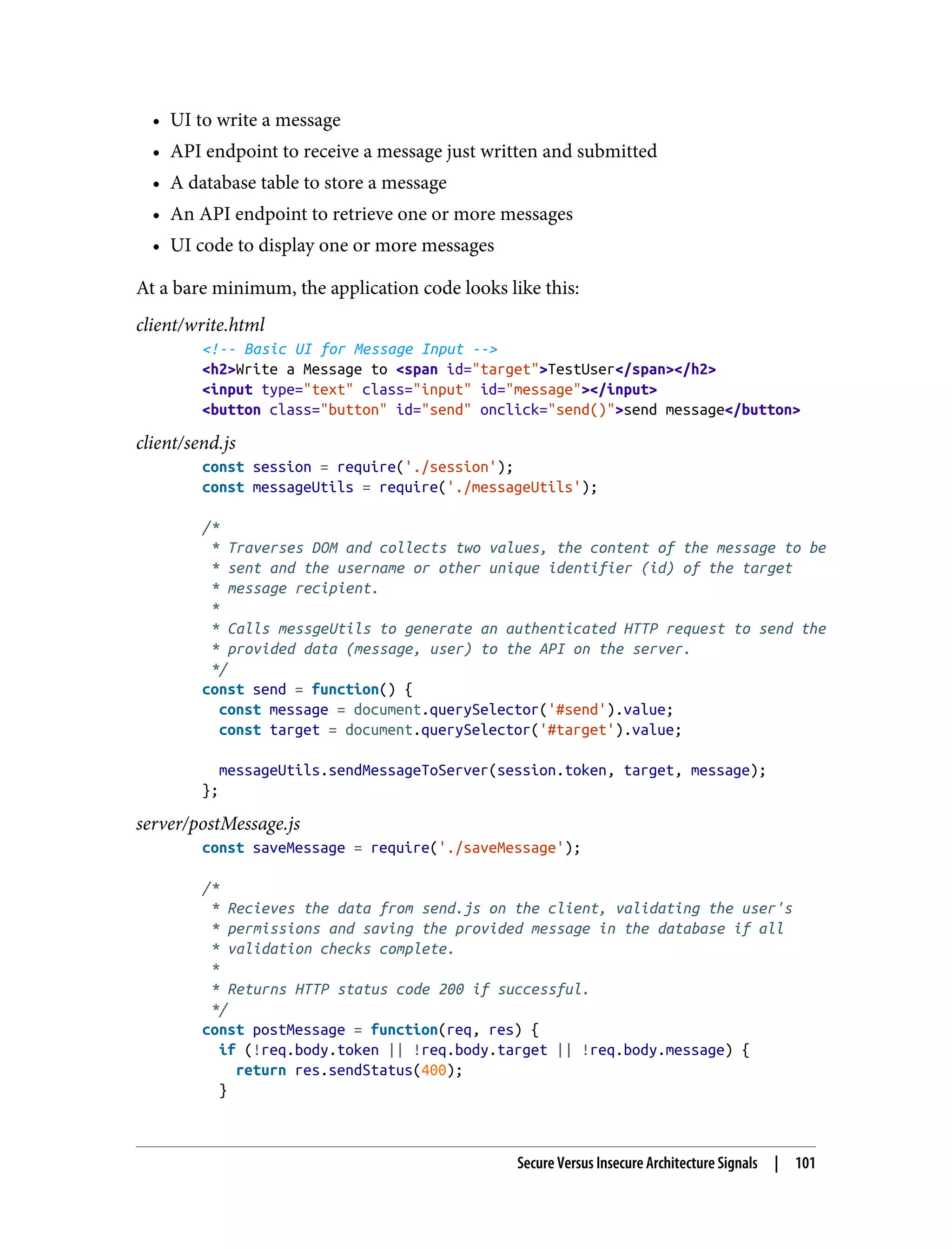 • UI to write a message • API endpoint to receive a message just written and submitted • A database table to store a message • An API endpoint to retrieve one or more messages • UI code to display one or more messages At a bare minimum, the application code looks like this: client/write.html <!-- Basic UI for Message Input --> <h2>Write a Message to <span id="target">TestUser</span></h2> <input type="text" class="input" id="message"></input> <button class="button" id="send" onclick="send()">send message</button> client/send.js const session = require('./session'); const messageUtils = require('./messageUtils'); /* * Traverses DOM and collects two values, the content of the message to be * sent and the username or other unique identifier (id) of the target * message recipient. * * Calls messgeUtils to generate an authenticated HTTP request to send the * provided data (message, user) to the API on the server. */ const send = function() { const message = document.querySelector('#send').value; const target = document.querySelector('#target').value; messageUtils.sendMessageToServer(session.token, target, message); }; server/postMessage.js const saveMessage = require('./saveMessage'); /* * Recieves the data from send.js on the client, validating the user's * permissions and saving the provided message in the database if all * validation checks complete. * * Returns HTTP status code 200 if successful. */ const postMessage = function(req, res) { if (!req.body.token || !req.body.target || !req.body.message) { return res.sendStatus(400); } Secure Versus Insecure Architecture Signals | 101 