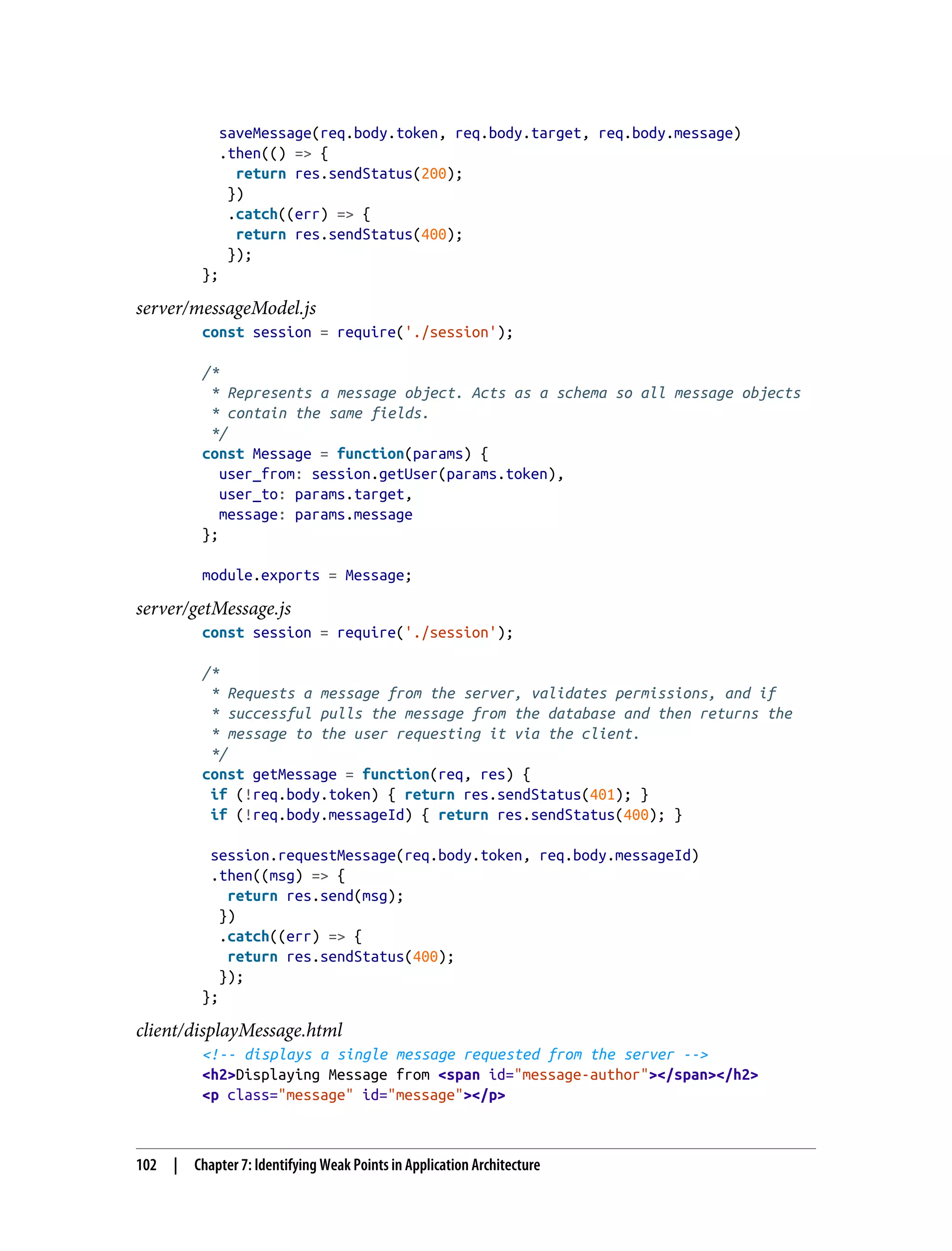 saveMessage(req.body.token, req.body.target, req.body.message) .then(() => { return res.sendStatus(200); }) .catch((err) => { return res.sendStatus(400); }); }; server/messageModel.js const session = require('./session'); /* * Represents a message object. Acts as a schema so all message objects * contain the same fields. */ const Message = function(params) { user_from: session.getUser(params.token), user_to: params.target, message: params.message }; module.exports = Message; server/getMessage.js const session = require('./session'); /* * Requests a message from the server, validates permissions, and if * successful pulls the message from the database and then returns the * message to the user requesting it via the client. */ const getMessage = function(req, res) { if (!req.body.token) { return res.sendStatus(401); } if (!req.body.messageId) { return res.sendStatus(400); } session.requestMessage(req.body.token, req.body.messageId) .then((msg) => { return res.send(msg); }) .catch((err) => { return res.sendStatus(400); }); }; client/displayMessage.html <!-- displays a single message requested from the server --> <h2>Displaying Message from <span id="message-author"></span></h2> <p class="message" id="message"></p> 102 | Chapter 7: Identifying Weak Points in Application Architecture 