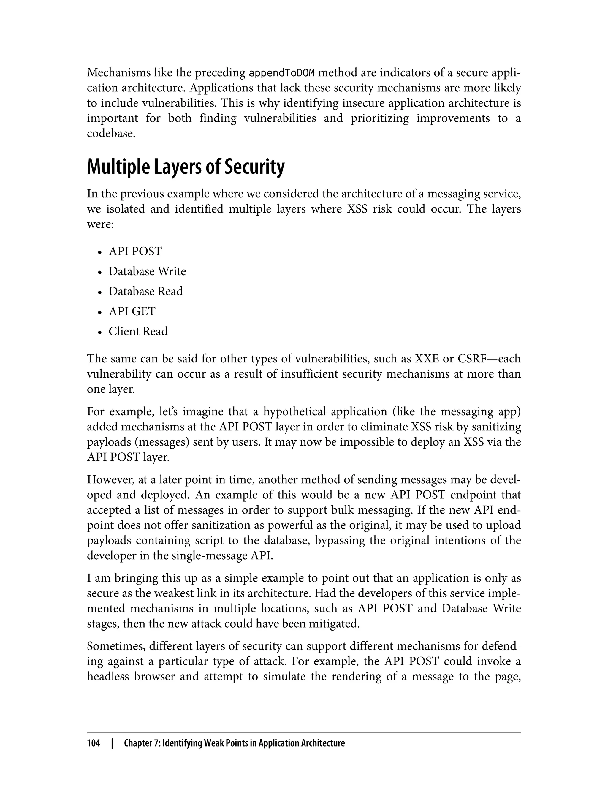 Mechanisms like the preceding appendToDOM method are indicators of a secure appli‐ cation architecture. Applications that lack these security mechanisms are more likely to include vulnerabilities. This is why identifying insecure application architecture is important for both finding vulnerabilities and prioritizing improvements to a codebase. Multiple Layers of Security In the previous example where we considered the architecture of a messaging service, we isolated and identified multiple layers where XSS risk could occur. The layers were: • API POST • Database Write • Database Read • API GET • Client Read The same can be said for other types of vulnerabilities, such as XXE or CSRF—each vulnerability can occur as a result of insufficient security mechanisms at more than one layer. For example, let’s imagine that a hypothetical application (like the messaging app) added mechanisms at the API POST layer in order to eliminate XSS risk by sanitizing payloads (messages) sent by users. It may now be impossible to deploy an XSS via the API POST layer. However, at a later point in time, another method of sending messages may be devel‐ oped and deployed. An example of this would be a new API POST endpoint that accepted a list of messages in order to support bulk messaging. If the new API end‐ point does not offer sanitization as powerful as the original, it may be used to upload payloads containing script to the database, bypassing the original intentions of the developer in the single-message API. I am bringing this up as a simple example to point out that an application is only as secure as the weakest link in its architecture. Had the developers of this service imple‐ mented mechanisms in multiple locations, such as API POST and Database Write stages, then the new attack could have been mitigated. Sometimes, different layers of security can support different mechanisms for defend‐ ing against a particular type of attack. For example, the API POST could invoke a headless browser and attempt to simulate the rendering of a message to the page, 104 | Chapter 7: Identifying Weak Points in Application Architecture 