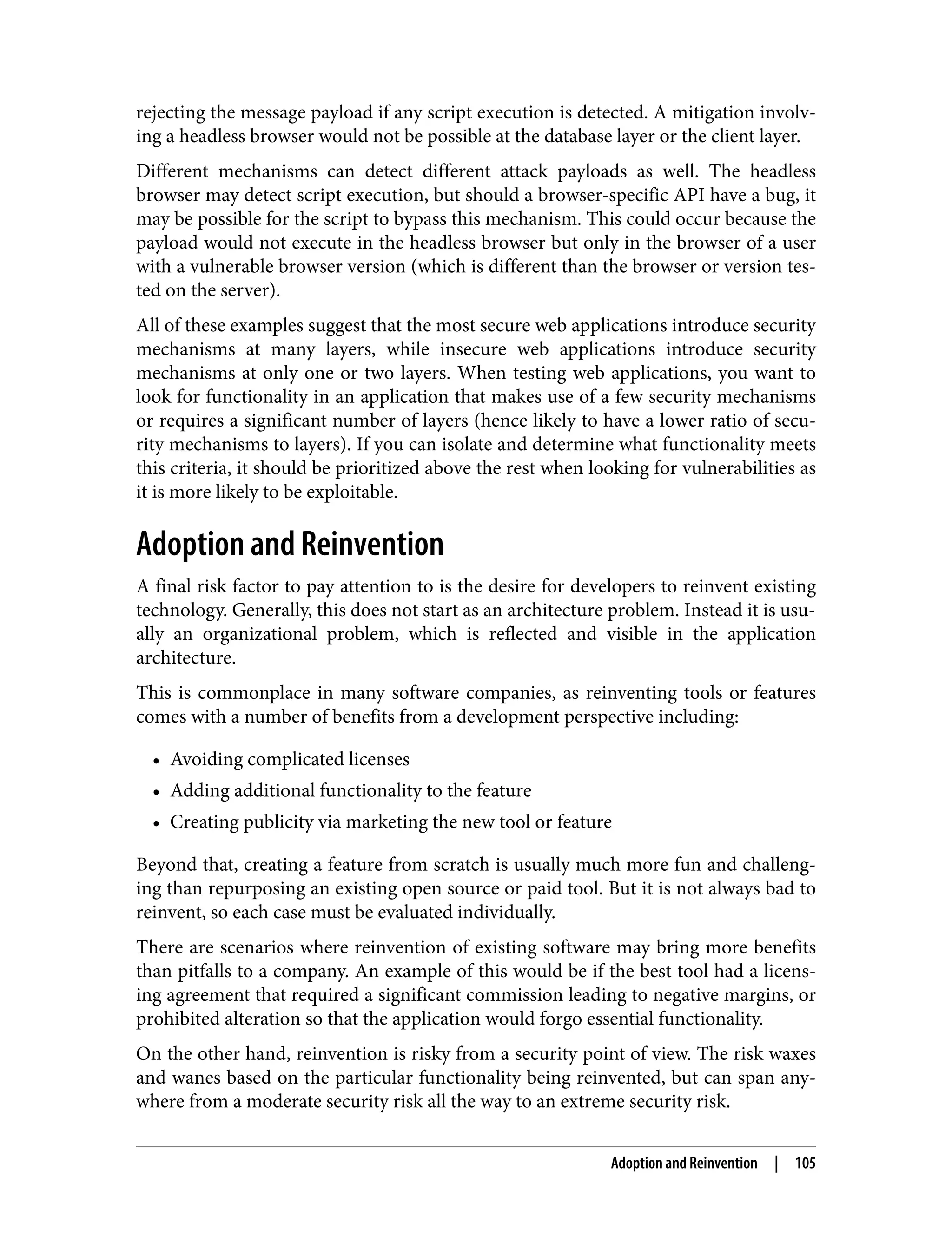 rejecting the message payload if any script execution is detected. A mitigation involv‐ ing a headless browser would not be possible at the database layer or the client layer. Different mechanisms can detect different attack payloads as well. The headless browser may detect script execution, but should a browser-specific API have a bug, it may be possible for the script to bypass this mechanism. This could occur because the payload would not execute in the headless browser but only in the browser of a user with a vulnerable browser version (which is different than the browser or version tes‐ ted on the server). All of these examples suggest that the most secure web applications introduce security mechanisms at many layers, while insecure web applications introduce security mechanisms at only one or two layers. When testing web applications, you want to look for functionality in an application that makes use of a few security mechanisms or requires a significant number of layers (hence likely to have a lower ratio of secu‐ rity mechanisms to layers). If you can isolate and determine what functionality meets this criteria, it should be prioritized above the rest when looking for vulnerabilities as it is more likely to be exploitable. Adoption and Reinvention A final risk factor to pay attention to is the desire for developers to reinvent existing technology. Generally, this does not start as an architecture problem. Instead it is usu‐ ally an organizational problem, which is reflected and visible in the application architecture. This is commonplace in many software companies, as reinventing tools or features comes with a number of benefits from a development perspective including: • Avoiding complicated licenses • Adding additional functionality to the feature • Creating publicity via marketing the new tool or feature Beyond that, creating a feature from scratch is usually much more fun and challeng‐ ing than repurposing an existing open source or paid tool. But it is not always bad to reinvent, so each case must be evaluated individually. There are scenarios where reinvention of existing software may bring more benefits than pitfalls to a company. An example of this would be if the best tool had a licens‐ ing agreement that required a significant commission leading to negative margins, or prohibited alteration so that the application would forgo essential functionality. On the other hand, reinvention is risky from a security point of view. The risk waxes and wanes based on the particular functionality being reinvented, but can span any‐ where from a moderate security risk all the way to an extreme security risk. Adoption and Reinvention | 105 