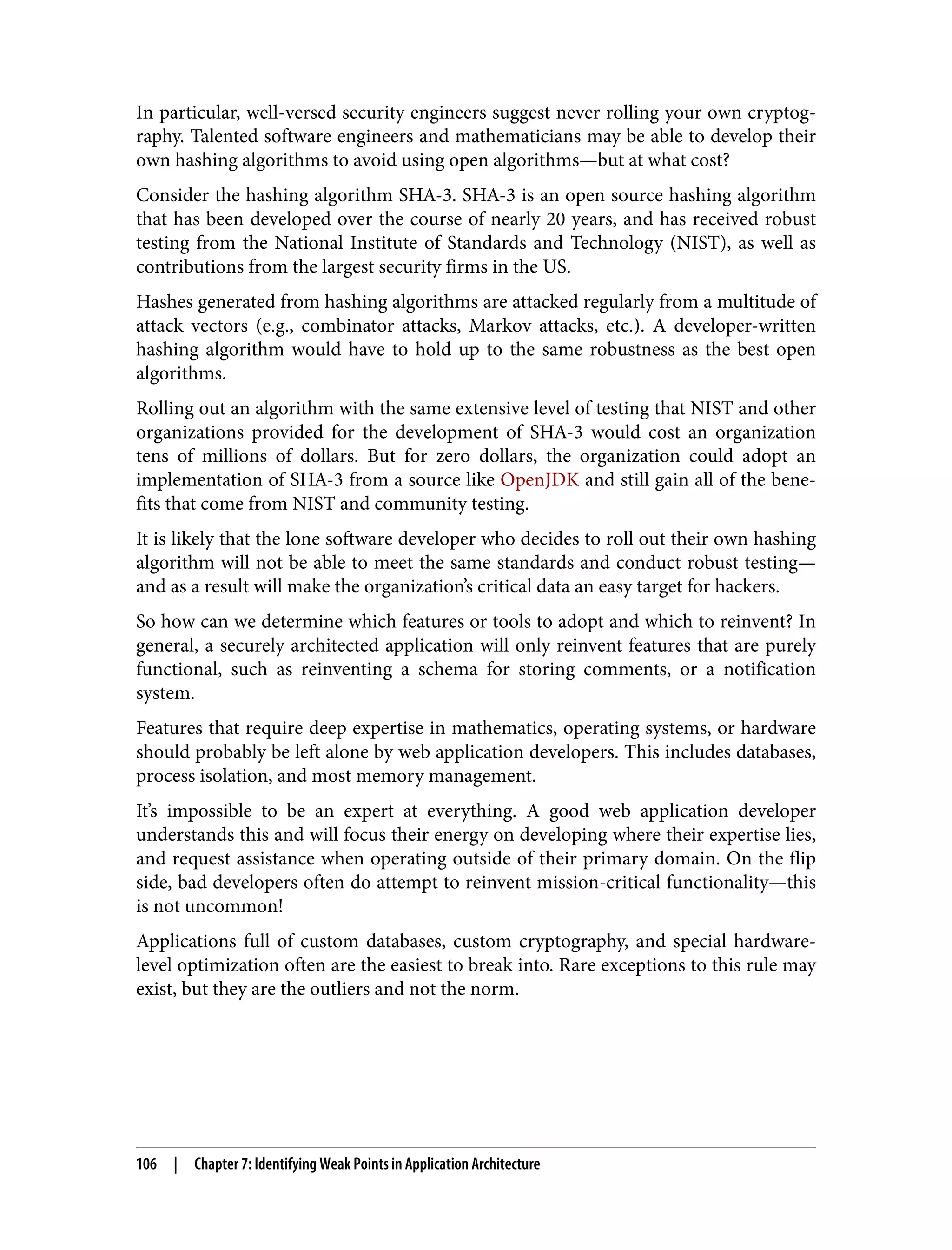 In particular, well-versed security engineers suggest never rolling your own cryptog‐ raphy. Talented software engineers and mathematicians may be able to develop their own hashing algorithms to avoid using open algorithms—but at what cost? Consider the hashing algorithm SHA-3. SHA-3 is an open source hashing algorithm that has been developed over the course of nearly 20 years, and has received robust testing from the National Institute of Standards and Technology (NIST), as well as contributions from the largest security firms in the US. Hashes generated from hashing algorithms are attacked regularly from a multitude of attack vectors (e.g., combinator attacks, Markov attacks, etc.). A developer-written hashing algorithm would have to hold up to the same robustness as the best open algorithms. Rolling out an algorithm with the same extensive level of testing that NIST and other organizations provided for the development of SHA-3 would cost an organization tens of millions of dollars. But for zero dollars, the organization could adopt an implementation of SHA-3 from a source like OpenJDK and still gain all of the bene‐ fits that come from NIST and community testing. It is likely that the lone software developer who decides to roll out their own hashing algorithm will not be able to meet the same standards and conduct robust testing— and as a result will make the organization’s critical data an easy target for hackers. So how can we determine which features or tools to adopt and which to reinvent? In general, a securely architected application will only reinvent features that are purely functional, such as reinventing a schema for storing comments, or a notification system. Features that require deep expertise in mathematics, operating systems, or hardware should probably be left alone by web application developers. This includes databases, process isolation, and most memory management. It’s impossible to be an expert at everything. A good web application developer understands this and will focus their energy on developing where their expertise lies, and request assistance when operating outside of their primary domain. On the flip side, bad developers often do attempt to reinvent mission-critical functionality—this is not uncommon! Applications full of custom databases, custom cryptography, and special hardware- level optimization often are the easiest to break into. Rare exceptions to this rule may exist, but they are the outliers and not the norm. 106 | Chapter 7: Identifying Weak Points in Application Architecture 