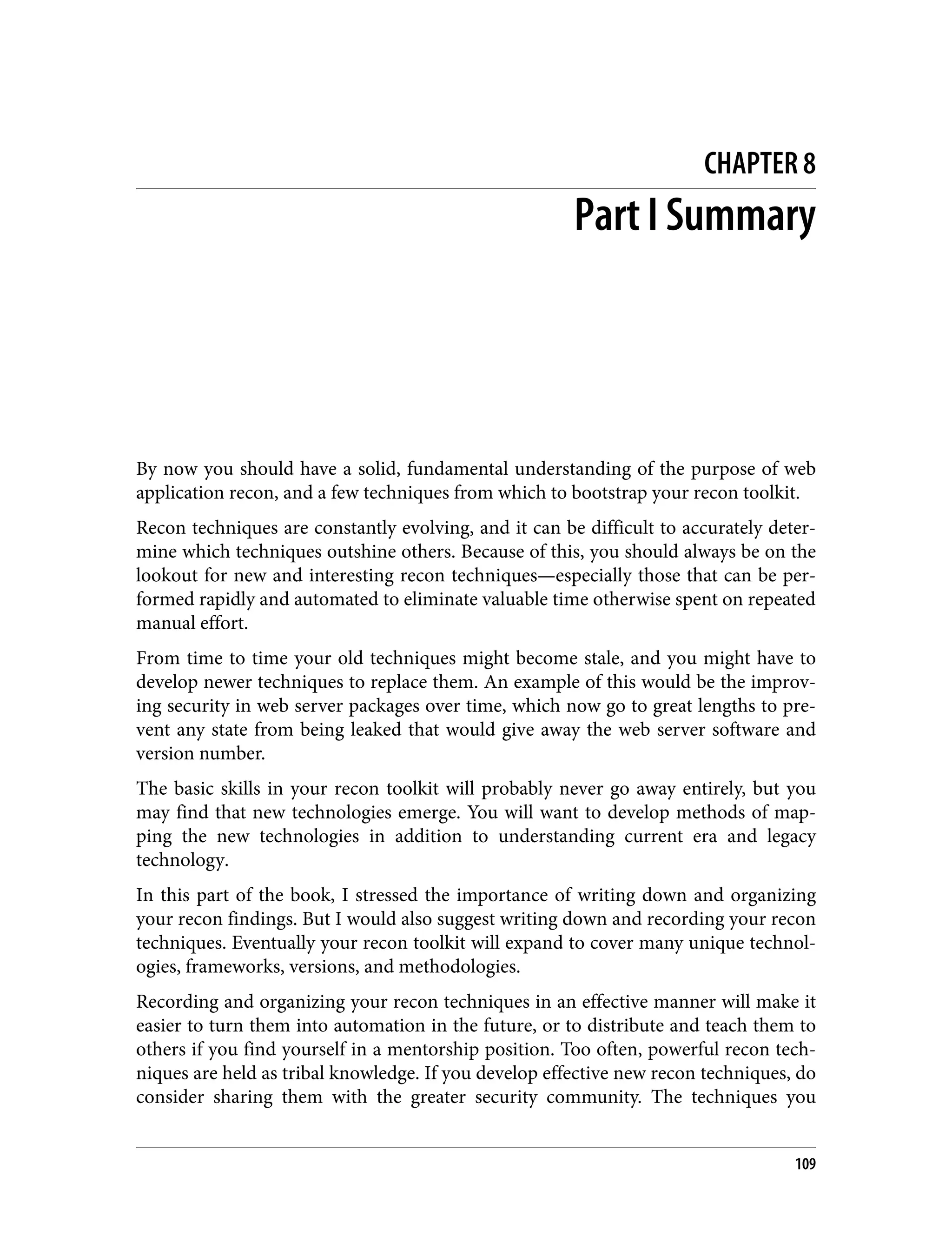 CHAPTER 8 Part I Summary By now you should have a solid, fundamental understanding of the purpose of web application recon, and a few techniques from which to bootstrap your recon toolkit. Recon techniques are constantly evolving, and it can be difficult to accurately deter‐ mine which techniques outshine others. Because of this, you should always be on the lookout for new and interesting recon techniques—especially those that can be per‐ formed rapidly and automated to eliminate valuable time otherwise spent on repeated manual effort. From time to time your old techniques might become stale, and you might have to develop newer techniques to replace them. An example of this would be the improv‐ ing security in web server packages over time, which now go to great lengths to pre‐ vent any state from being leaked that would give away the web server software and version number. The basic skills in your recon toolkit will probably never go away entirely, but you may find that new technologies emerge. You will want to develop methods of map‐ ping the new technologies in addition to understanding current era and legacy technology. In this part of the book, I stressed the importance of writing down and organizing your recon findings. But I would also suggest writing down and recording your recon techniques. Eventually your recon toolkit will expand to cover many unique technol‐ ogies, frameworks, versions, and methodologies. Recording and organizing your recon techniques in an effective manner will make it easier to turn them into automation in the future, or to distribute and teach them to others if you find yourself in a mentorship position. Too often, powerful recon tech‐ niques are held as tribal knowledge. If you develop effective new recon techniques, do consider sharing them with the greater security community. The techniques you 109 