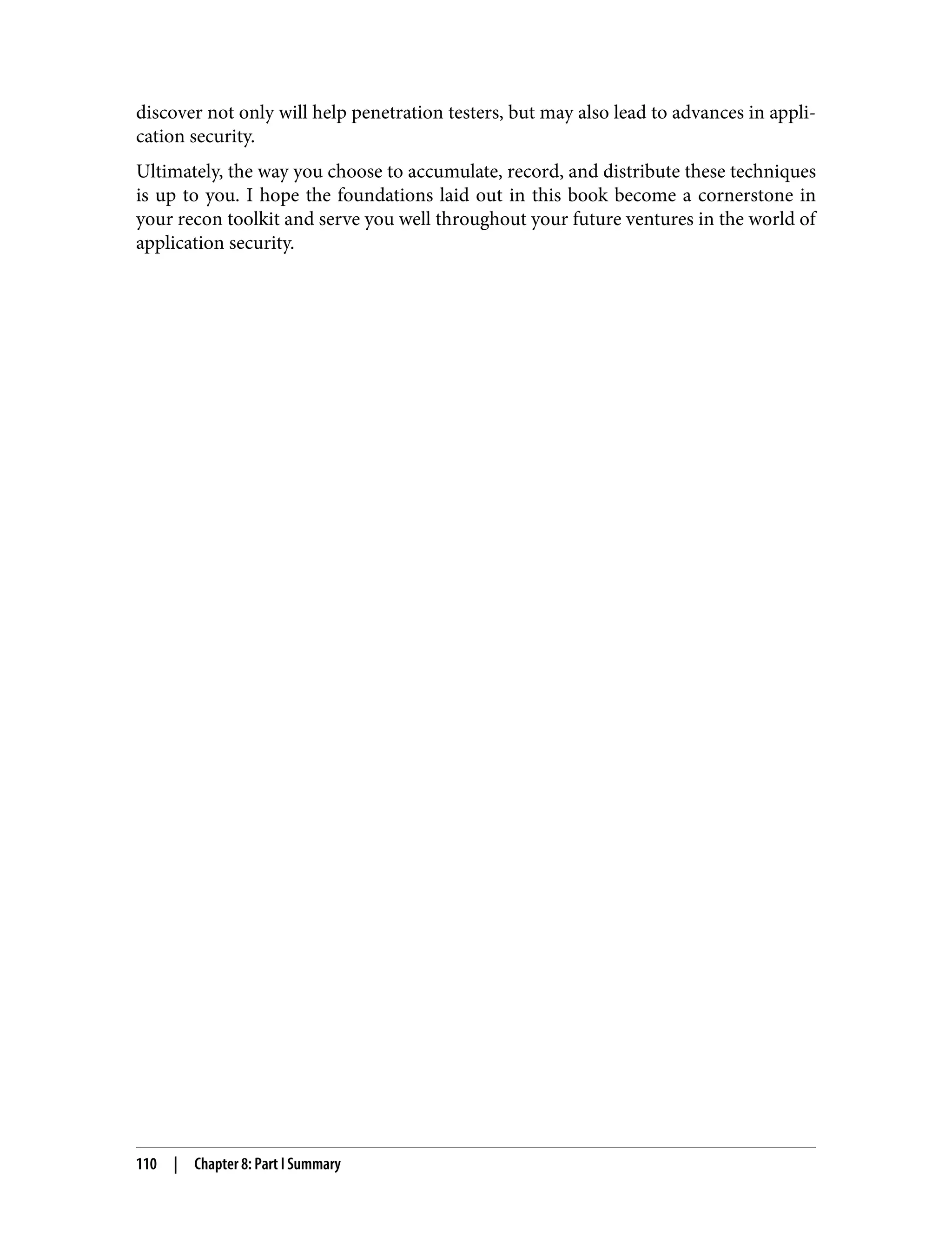 discover not only will help penetration testers, but may also lead to advances in appli‐ cation security. Ultimately, the way you choose to accumulate, record, and distribute these techniques is up to you. I hope the foundations laid out in this book become a cornerstone in your recon toolkit and serve you well throughout your future ventures in the world of application security. 110 | Chapter 8: Part I Summary 
