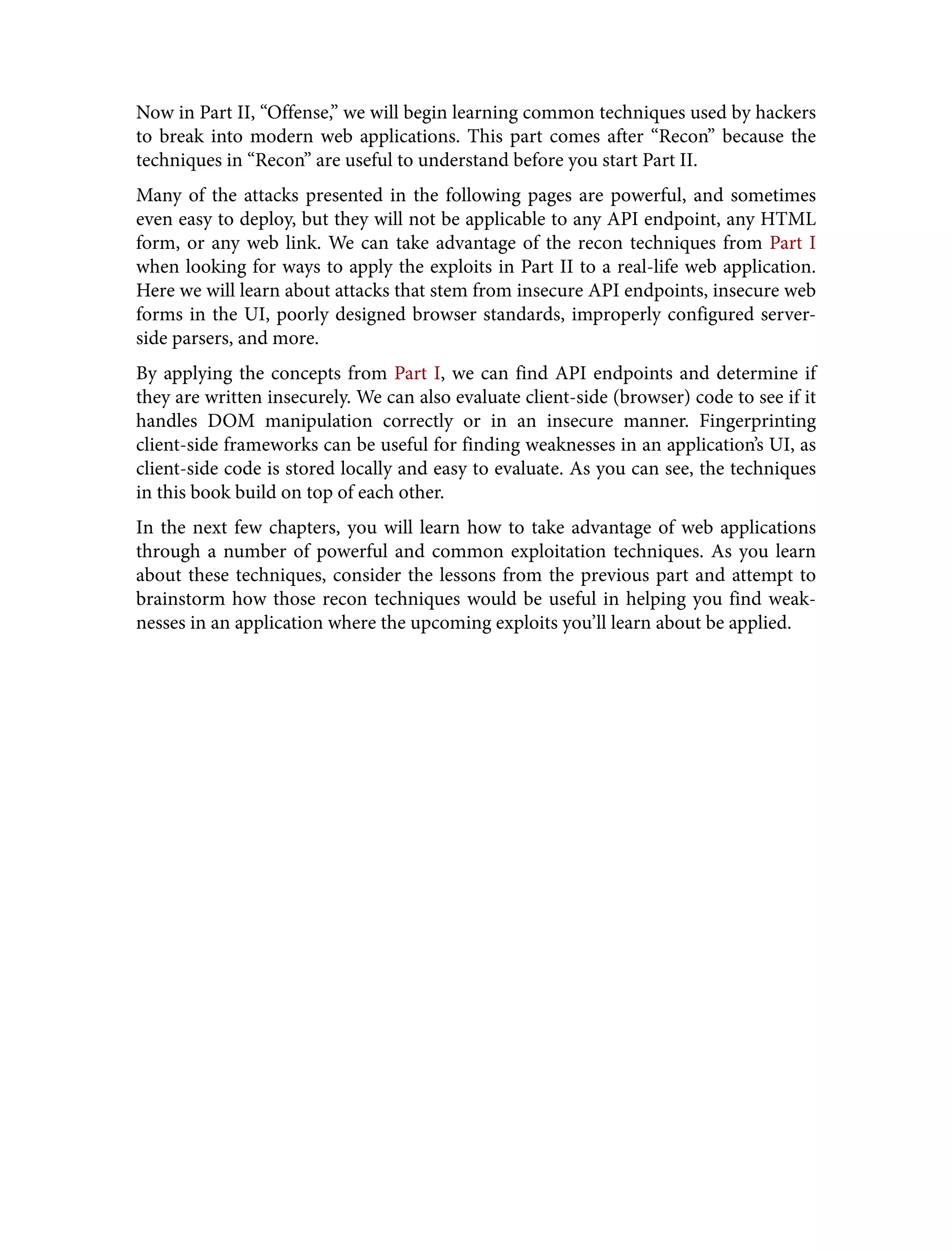 Now in Part II, “Offense,” we will begin learning common techniques used by hackers to break into modern web applications. This part comes after “Recon” because the techniques in “Recon” are useful to understand before you start Part II. Many of the attacks presented in the following pages are powerful, and sometimes even easy to deploy, but they will not be applicable to any API endpoint, any HTML form, or any web link. We can take advantage of the recon techniques from Part I when looking for ways to apply the exploits in Part II to a real-life web application. Here we will learn about attacks that stem from insecure API endpoints, insecure web forms in the UI, poorly designed browser standards, improperly configured server- side parsers, and more. By applying the concepts from Part I, we can find API endpoints and determine if they are written insecurely. We can also evaluate client-side (browser) code to see if it handles DOM manipulation correctly or in an insecure manner. Fingerprinting client-side frameworks can be useful for finding weaknesses in an application’s UI, as client-side code is stored locally and easy to evaluate. As you can see, the techniques in this book build on top of each other. In the next few chapters, you will learn how to take advantage of web applications through a number of powerful and common exploitation techniques. As you learn about these techniques, consider the lessons from the previous part and attempt to brainstorm how those recon techniques would be useful in helping you find weak‐ nesses in an application where the upcoming exploits you’ll learn about be applied. 