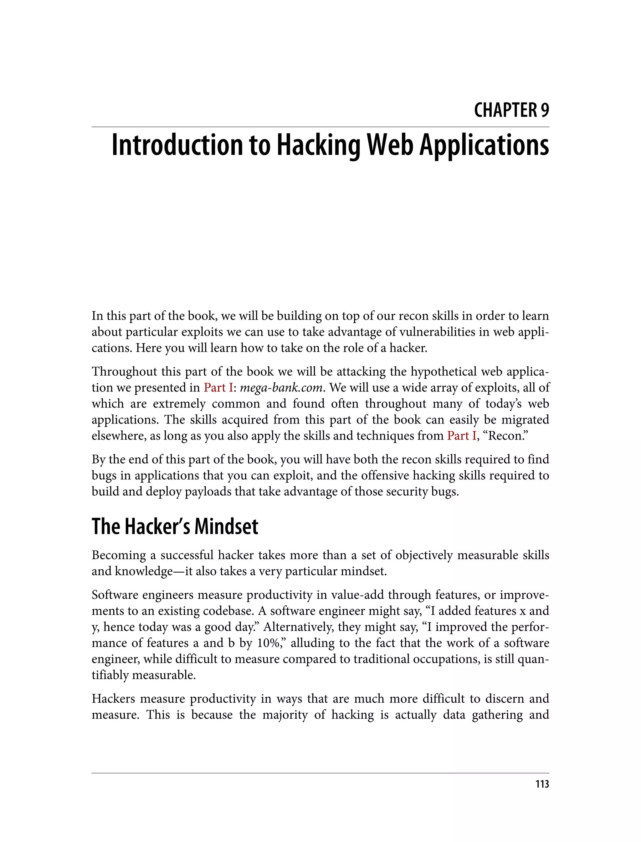 CHAPTER 9 Introduction to Hacking Web Applications In this part of the book, we will be building on top of our recon skills in order to learn about particular exploits we can use to take advantage of vulnerabilities in web appli‐ cations. Here you will learn how to take on the role of a hacker. Throughout this part of the book we will be attacking the hypothetical web applica‐ tion we presented in Part I: mega-bank.com. We will use a wide array of exploits, all of which are extremely common and found often throughout many of today’s web applications. The skills acquired from this part of the book can easily be migrated elsewhere, as long as you also apply the skills and techniques from Part I, “Recon.” By the end of this part of the book, you will have both the recon skills required to find bugs in applications that you can exploit, and the offensive hacking skills required to build and deploy payloads that take advantage of those security bugs. The Hacker’s Mindset Becoming a successful hacker takes more than a set of objectively measurable skills and knowledge—it also takes a very particular mindset. Software engineers measure productivity in value-add through features, or improve‐ ments to an existing codebase. A software engineer might say, “I added features x and y, hence today was a good day.” Alternatively, they might say, “I improved the perfor‐ mance of features a and b by 10%,” alluding to the fact that the work of a software engineer, while difficult to measure compared to traditional occupations, is still quan‐ tifiably measurable. Hackers measure productivity in ways that are much more difficult to discern and measure. This is because the majority of hacking is actually data gathering and 113 