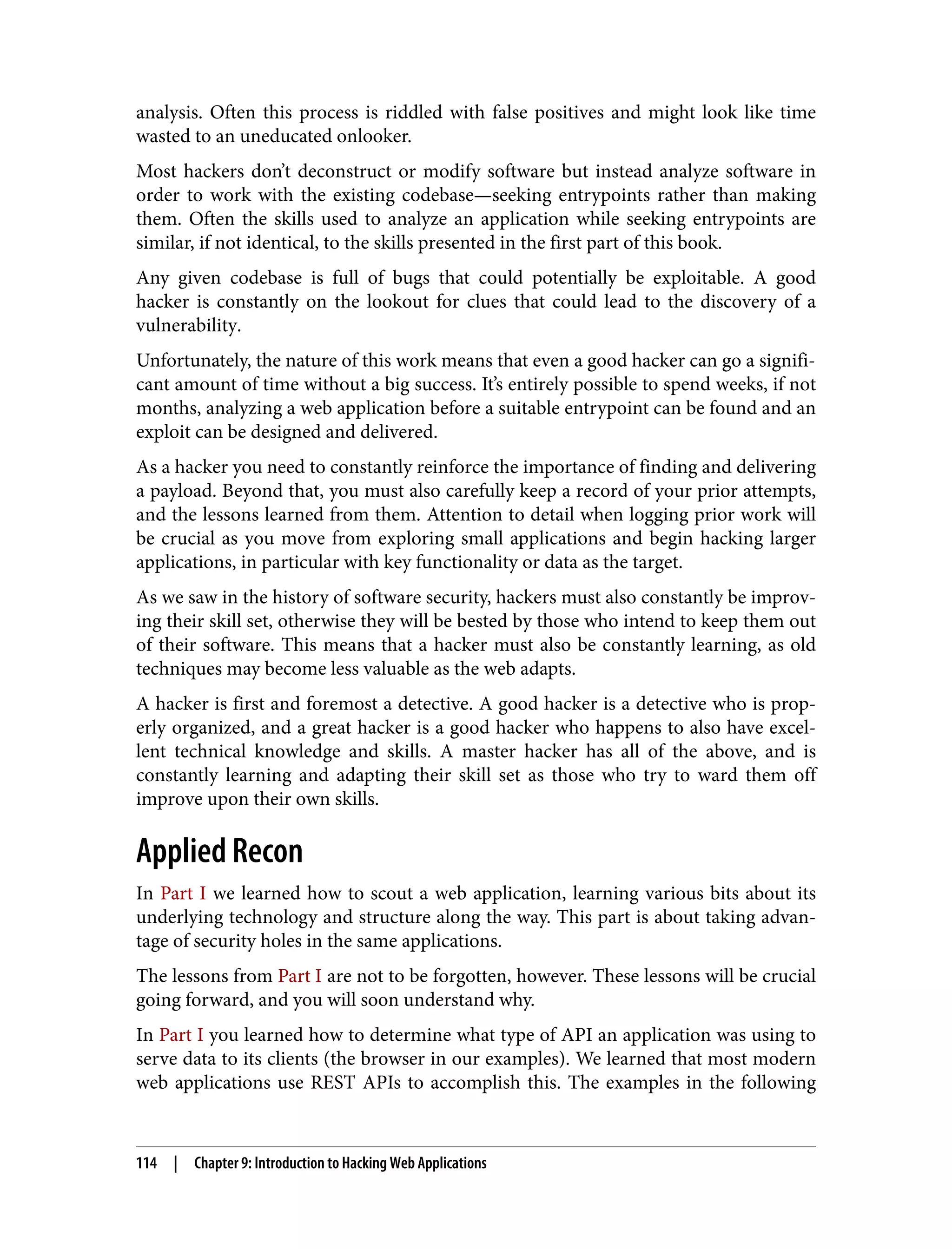 analysis. Often this process is riddled with false positives and might look like time wasted to an uneducated onlooker. Most hackers don’t deconstruct or modify software but instead analyze software in order to work with the existing codebase—seeking entrypoints rather than making them. Often the skills used to analyze an application while seeking entrypoints are similar, if not identical, to the skills presented in the first part of this book. Any given codebase is full of bugs that could potentially be exploitable. A good hacker is constantly on the lookout for clues that could lead to the discovery of a vulnerability. Unfortunately, the nature of this work means that even a good hacker can go a signifi‐ cant amount of time without a big success. It’s entirely possible to spend weeks, if not months, analyzing a web application before a suitable entrypoint can be found and an exploit can be designed and delivered. As a hacker you need to constantly reinforce the importance of finding and delivering a payload. Beyond that, you must also carefully keep a record of your prior attempts, and the lessons learned from them. Attention to detail when logging prior work will be crucial as you move from exploring small applications and begin hacking larger applications, in particular with key functionality or data as the target. As we saw in the history of software security, hackers must also constantly be improv‐ ing their skill set, otherwise they will be bested by those who intend to keep them out of their software. This means that a hacker must also be constantly learning, as old techniques may become less valuable as the web adapts. A hacker is first and foremost a detective. A good hacker is a detective who is prop‐ erly organized, and a great hacker is a good hacker who happens to also have excel‐ lent technical knowledge and skills. A master hacker has all of the above, and is constantly learning and adapting their skill set as those who try to ward them off improve upon their own skills. Applied Recon In Part I we learned how to scout a web application, learning various bits about its underlying technology and structure along the way. This part is about taking advan‐ tage of security holes in the same applications. The lessons from Part I are not to be forgotten, however. These lessons will be crucial going forward, and you will soon understand why. In Part I you learned how to determine what type of API an application was using to serve data to its clients (the browser in our examples). We learned that most modern web applications use REST APIs to accomplish this. The examples in the following 114 | Chapter 9: Introduction to Hacking Web Applications 
