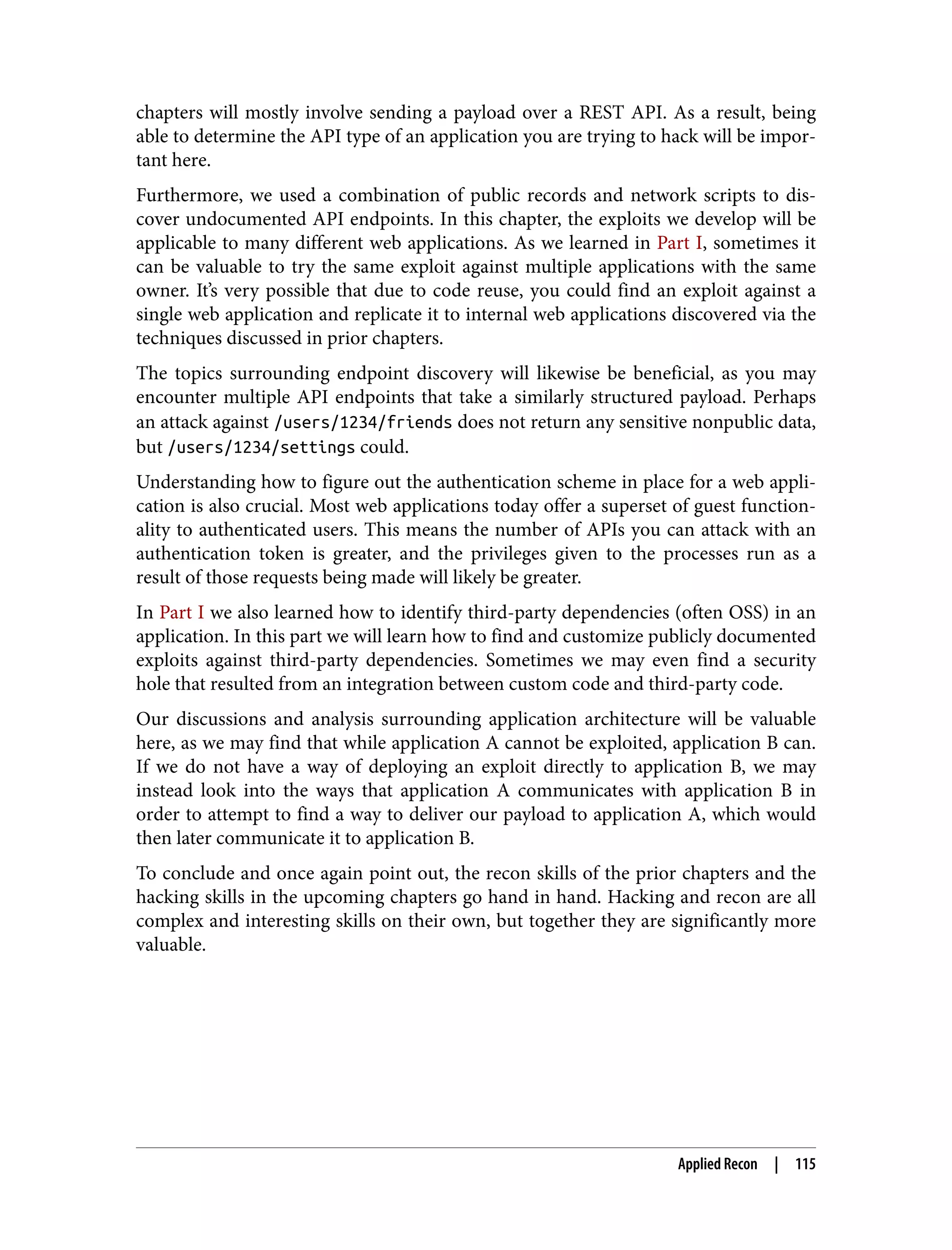 chapters will mostly involve sending a payload over a REST API. As a result, being able to determine the API type of an application you are trying to hack will be impor‐ tant here. Furthermore, we used a combination of public records and network scripts to dis‐ cover undocumented API endpoints. In this chapter, the exploits we develop will be applicable to many different web applications. As we learned in Part I, sometimes it can be valuable to try the same exploit against multiple applications with the same owner. It’s very possible that due to code reuse, you could find an exploit against a single web application and replicate it to internal web applications discovered via the techniques discussed in prior chapters. The topics surrounding endpoint discovery will likewise be beneficial, as you may encounter multiple API endpoints that take a similarly structured payload. Perhaps an attack against /users/1234/friends does not return any sensitive nonpublic data, but /users/1234/settings could. Understanding how to figure out the authentication scheme in place for a web appli‐ cation is also crucial. Most web applications today offer a superset of guest function‐ ality to authenticated users. This means the number of APIs you can attack with an authentication token is greater, and the privileges given to the processes run as a result of those requests being made will likely be greater. In Part I we also learned how to identify third-party dependencies (often OSS) in an application. In this part we will learn how to find and customize publicly documented exploits against third-party dependencies. Sometimes we may even find a security hole that resulted from an integration between custom code and third-party code. Our discussions and analysis surrounding application architecture will be valuable here, as we may find that while application A cannot be exploited, application B can. If we do not have a way of deploying an exploit directly to application B, we may instead look into the ways that application A communicates with application B in order to attempt to find a way to deliver our payload to application A, which would then later communicate it to application B. To conclude and once again point out, the recon skills of the prior chapters and the hacking skills in the upcoming chapters go hand in hand. Hacking and recon are all complex and interesting skills on their own, but together they are significantly more valuable. Applied Recon | 115 
