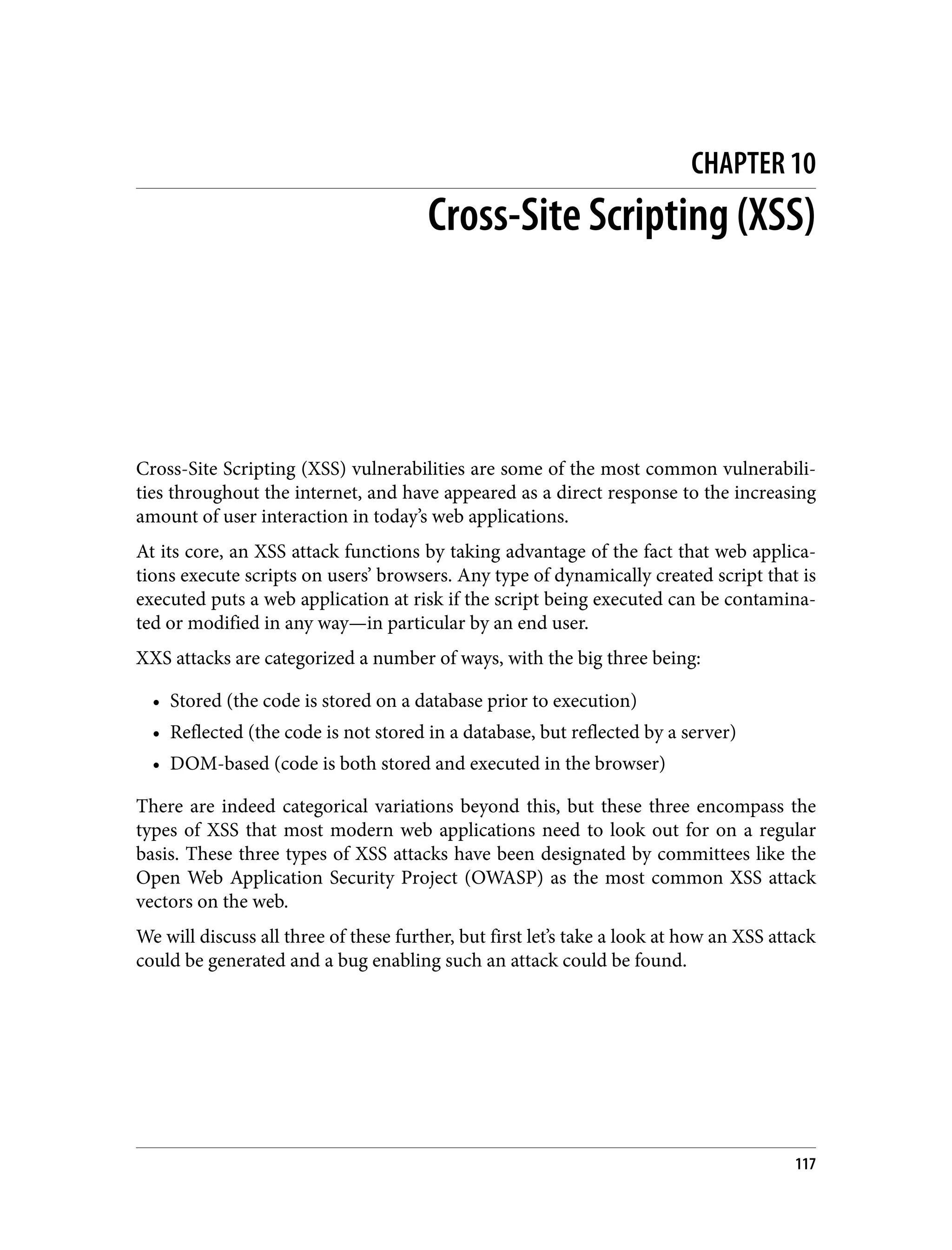 CHAPTER 10 Cross-Site Scripting (XSS) Cross-Site Scripting (XSS) vulnerabilities are some of the most common vulnerabili‐ ties throughout the internet, and have appeared as a direct response to the increasing amount of user interaction in today’s web applications. At its core, an XSS attack functions by taking advantage of the fact that web applica‐ tions execute scripts on users’ browsers. Any type of dynamically created script that is executed puts a web application at risk if the script being executed can be contamina‐ ted or modified in any way—in particular by an end user. XXS attacks are categorized a number of ways, with the big three being: • Stored (the code is stored on a database prior to execution) • Reflected (the code is not stored in a database, but reflected by a server) • DOM-based (code is both stored and executed in the browser) There are indeed categorical variations beyond this, but these three encompass the types of XSS that most modern web applications need to look out for on a regular basis. These three types of XSS attacks have been designated by committees like the Open Web Application Security Project (OWASP) as the most common XSS attack vectors on the web. We will discuss all three of these further, but first let’s take a look at how an XSS attack could be generated and a bug enabling such an attack could be found. 117 
