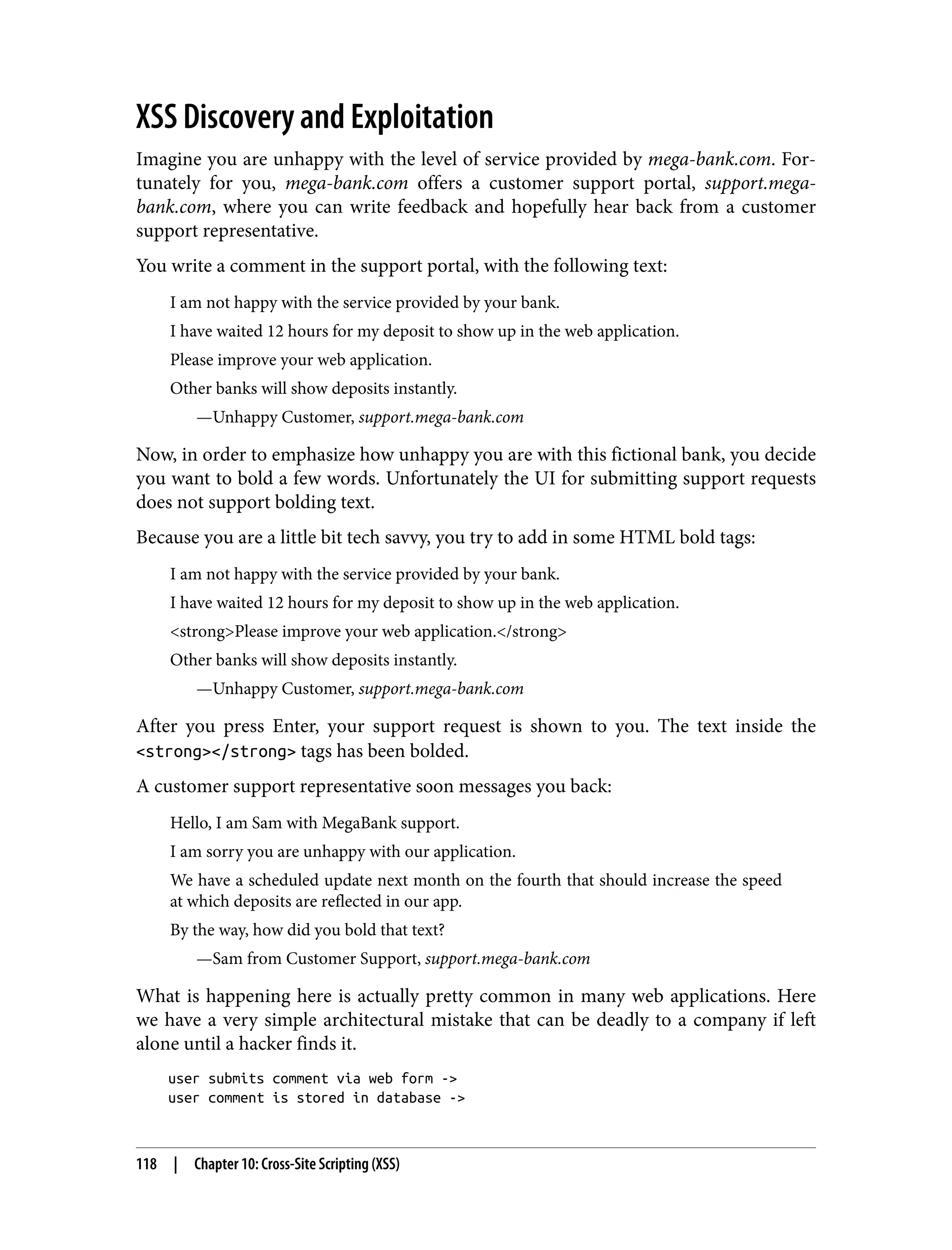 XSS Discovery and Exploitation Imagine you are unhappy with the level of service provided by mega-bank.com. For‐ tunately for you, mega-bank.com offers a customer support portal, support.mega- bank.com, where you can write feedback and hopefully hear back from a customer support representative. You write a comment in the support portal, with the following text: I am not happy with the service provided by your bank. I have waited 12 hours for my deposit to show up in the web application. Please improve your web application. Other banks will show deposits instantly. —Unhappy Customer, support.mega-bank.com Now, in order to emphasize how unhappy you are with this fictional bank, you decide you want to bold a few words. Unfortunately the UI for submitting support requests does not support bolding text. Because you are a little bit tech savvy, you try to add in some HTML bold tags: I am not happy with the service provided by your bank. I have waited 12 hours for my deposit to show up in the web application. <strong>Please improve your web application.</strong> Other banks will show deposits instantly. —Unhappy Customer, support.mega-bank.com After you press Enter, your support request is shown to you. The text inside the <strong></strong> tags has been bolded. A customer support representative soon messages you back: Hello, I am Sam with MegaBank support. I am sorry you are unhappy with our application. We have a scheduled update next month on the fourth that should increase the speed at which deposits are reflected in our app. By the way, how did you bold that text? —Sam from Customer Support, support.mega-bank.com What is happening here is actually pretty common in many web applications. Here we have a very simple architectural mistake that can be deadly to a company if left alone until a hacker finds it. user submits comment via web form -> user comment is stored in database -> 118 | Chapter 10: Cross-Site Scripting (XSS) 