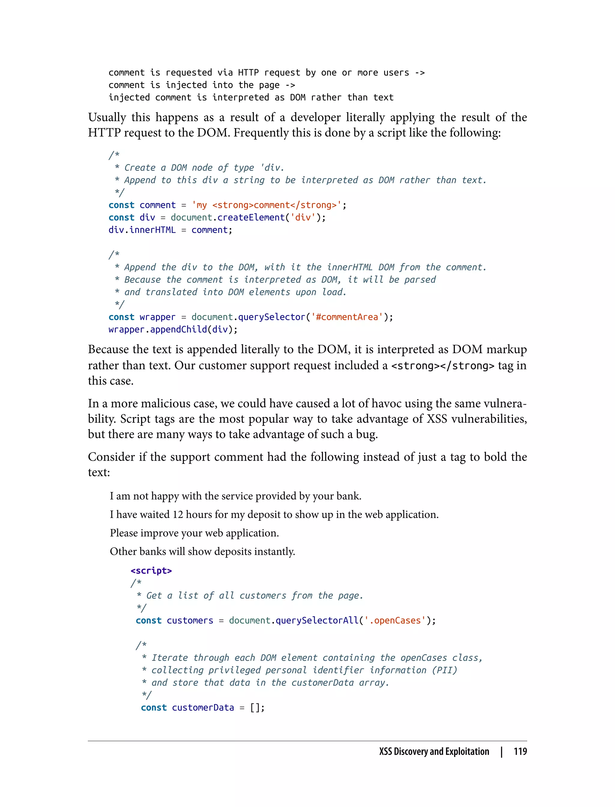 comment is requested via HTTP request by one or more users -> comment is injected into the page -> injected comment is interpreted as DOM rather than text Usually this happens as a result of a developer literally applying the result of the HTTP request to the DOM. Frequently this is done by a script like the following: /* * Create a DOM node of type 'div. * Append to this div a string to be interpreted as DOM rather than text. */ const comment = 'my <strong>comment</strong>'; const div = document.createElement('div'); div.innerHTML = comment; /* * Append the div to the DOM, with it the innerHTML DOM from the comment. * Because the comment is interpreted as DOM, it will be parsed * and translated into DOM elements upon load. */ const wrapper = document.querySelector('#commentArea'); wrapper.appendChild(div); Because the text is appended literally to the DOM, it is interpreted as DOM markup rather than text. Our customer support request included a <strong></strong> tag in this case. In a more malicious case, we could have caused a lot of havoc using the same vulnera‐ bility. Script tags are the most popular way to take advantage of XSS vulnerabilities, but there are many ways to take advantage of such a bug. Consider if the support comment had the following instead of just a tag to bold the text: I am not happy with the service provided by your bank. I have waited 12 hours for my deposit to show up in the web application. Please improve your web application. Other banks will show deposits instantly. <script> /* * Get a list of all customers from the page. */ const customers = document.querySelectorAll('.openCases'); /* * Iterate through each DOM element containing the openCases class, * collecting privileged personal identifier information (PII) * and store that data in the customerData array. */ const customerData = []; XSS Discovery and Exploitation | 119 