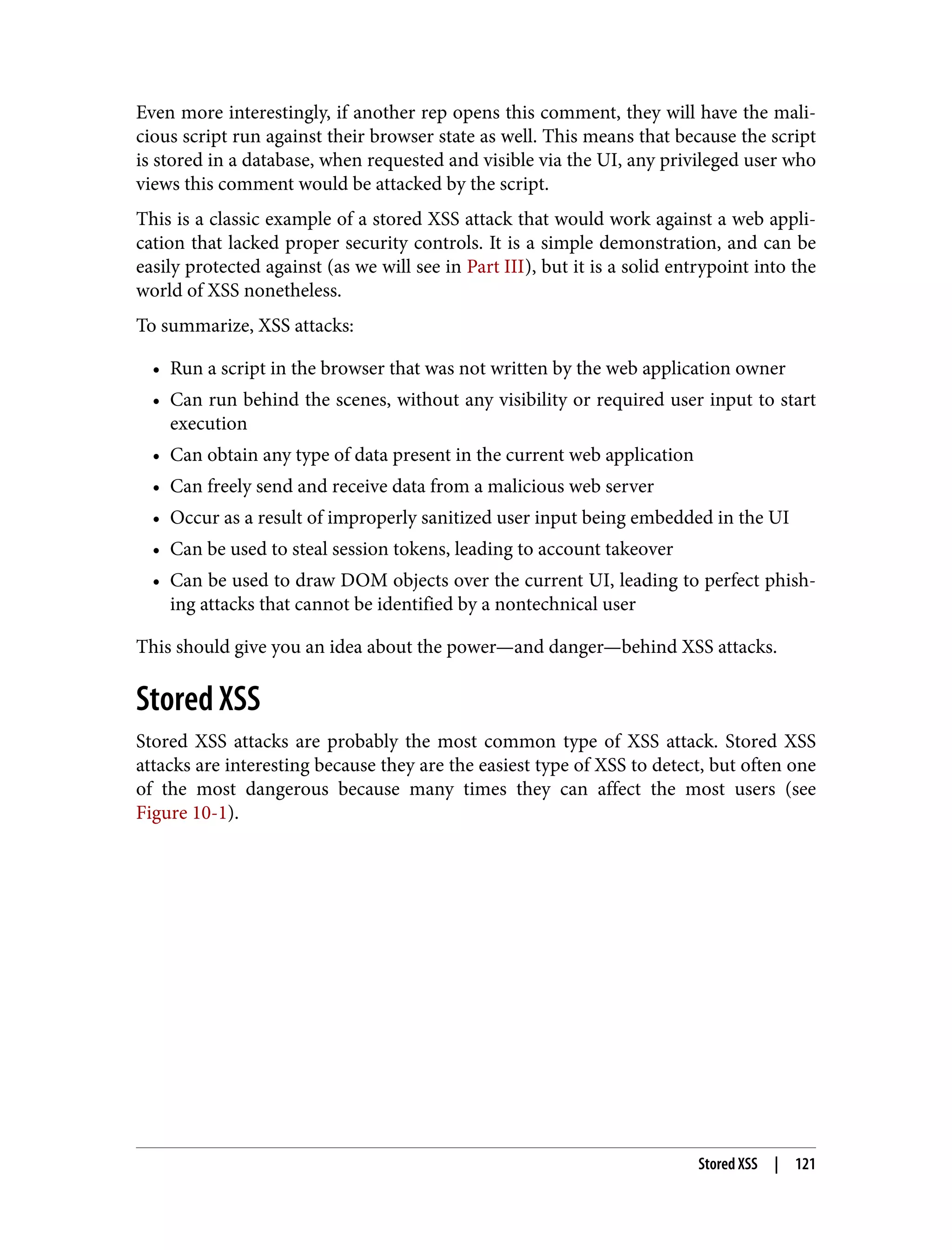 Even more interestingly, if another rep opens this comment, they will have the mali‐ cious script run against their browser state as well. This means that because the script is stored in a database, when requested and visible via the UI, any privileged user who views this comment would be attacked by the script. This is a classic example of a stored XSS attack that would work against a web appli‐ cation that lacked proper security controls. It is a simple demonstration, and can be easily protected against (as we will see in Part III), but it is a solid entrypoint into the world of XSS nonetheless. To summarize, XSS attacks: • Run a script in the browser that was not written by the web application owner • Can run behind the scenes, without any visibility or required user input to start execution • Can obtain any type of data present in the current web application • Can freely send and receive data from a malicious web server • Occur as a result of improperly sanitized user input being embedded in the UI • Can be used to steal session tokens, leading to account takeover • Can be used to draw DOM objects over the current UI, leading to perfect phish‐ ing attacks that cannot be identified by a nontechnical user This should give you an idea about the power—and danger—behind XSS attacks. Stored XSS Stored XSS attacks are probably the most common type of XSS attack. Stored XSS attacks are interesting because they are the easiest type of XSS to detect, but often one of the most dangerous because many times they can affect the most users (see Figure 10-1). Stored XSS | 121 