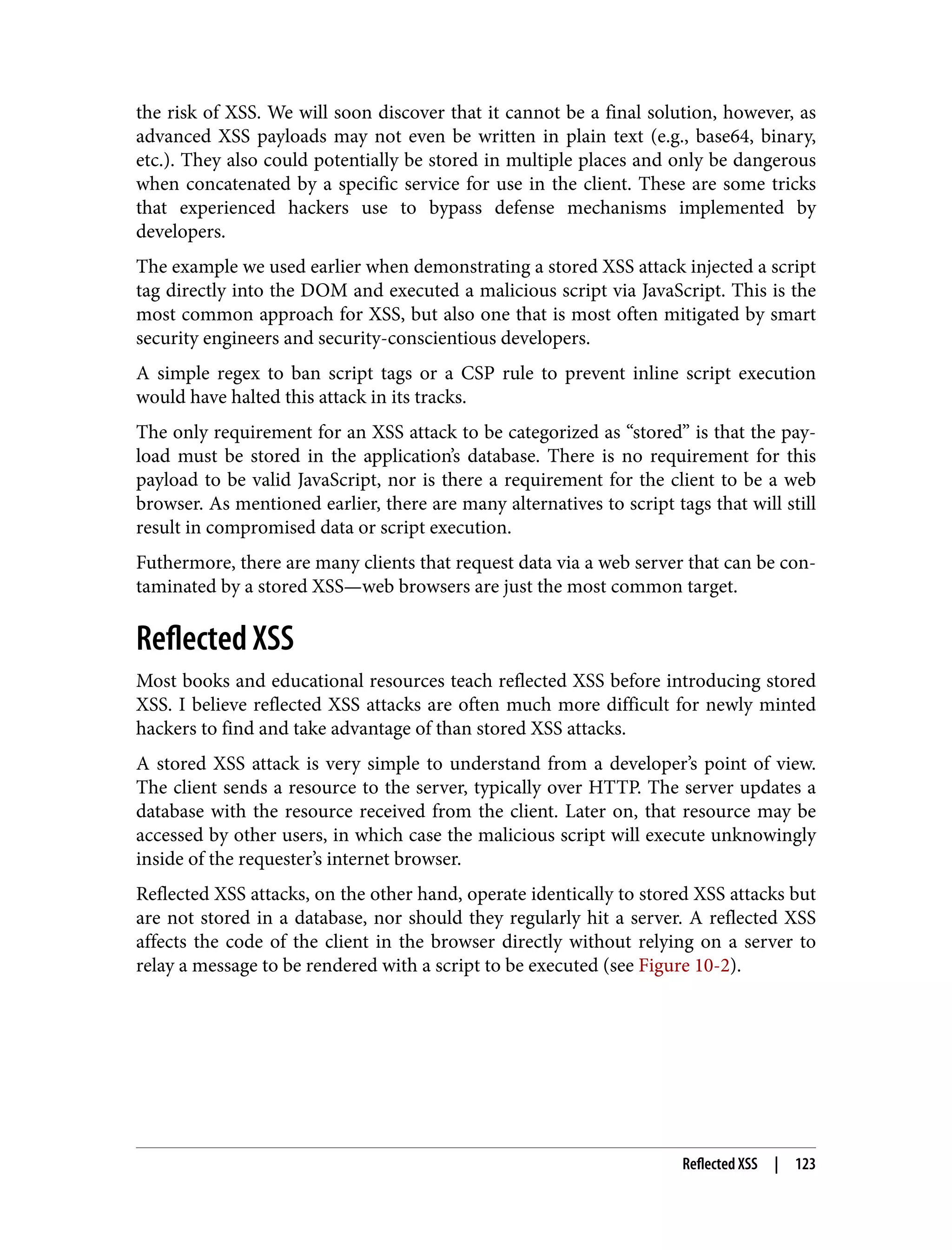 the risk of XSS. We will soon discover that it cannot be a final solution, however, as advanced XSS payloads may not even be written in plain text (e.g., base64, binary, etc.). They also could potentially be stored in multiple places and only be dangerous when concatenated by a specific service for use in the client. These are some tricks that experienced hackers use to bypass defense mechanisms implemented by developers. The example we used earlier when demonstrating a stored XSS attack injected a script tag directly into the DOM and executed a malicious script via JavaScript. This is the most common approach for XSS, but also one that is most often mitigated by smart security engineers and security-conscientious developers. A simple regex to ban script tags or a CSP rule to prevent inline script execution would have halted this attack in its tracks. The only requirement for an XSS attack to be categorized as “stored” is that the pay‐ load must be stored in the application’s database. There is no requirement for this payload to be valid JavaScript, nor is there a requirement for the client to be a web browser. As mentioned earlier, there are many alternatives to script tags that will still result in compromised data or script execution. Futhermore, there are many clients that request data via a web server that can be con‐ taminated by a stored XSS—web browsers are just the most common target. Reflected XSS Most books and educational resources teach reflected XSS before introducing stored XSS. I believe reflected XSS attacks are often much more difficult for newly minted hackers to find and take advantage of than stored XSS attacks. A stored XSS attack is very simple to understand from a developer’s point of view. The client sends a resource to the server, typically over HTTP. The server updates a database with the resource received from the client. Later on, that resource may be accessed by other users, in which case the malicious script will execute unknowingly inside of the requester’s internet browser. Reflected XSS attacks, on the other hand, operate identically to stored XSS attacks but are not stored in a database, nor should they regularly hit a server. A reflected XSS affects the code of the client in the browser directly without relying on a server to relay a message to be rendered with a script to be executed (see Figure 10-2). Reflected XSS | 123 
