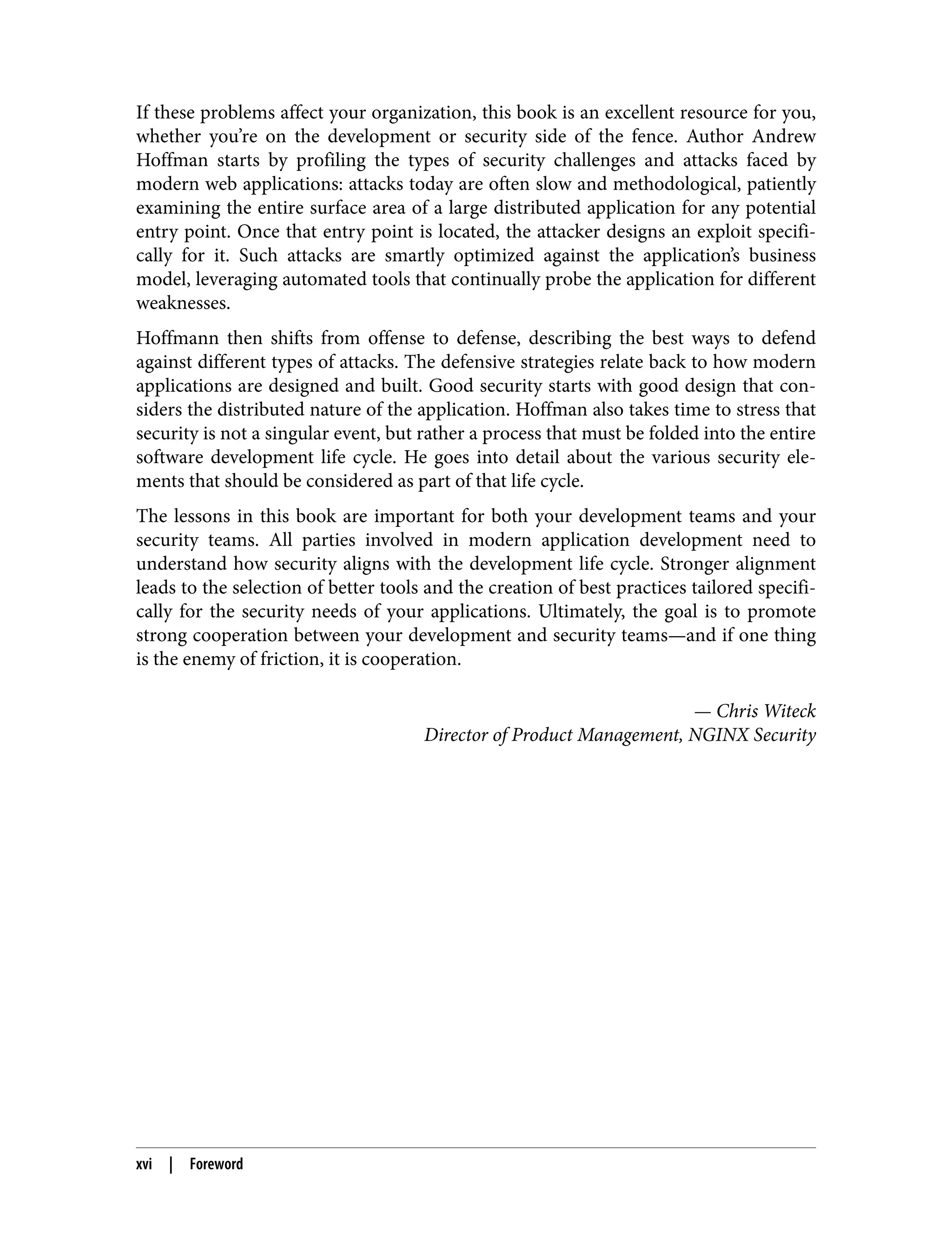 If these problems affect your organization, this book is an excellent resource for you, whether you’re on the development or security side of the fence. Author Andrew Hoffman starts by profiling the types of security challenges and attacks faced by modern web applications: attacks today are often slow and methodological, patiently examining the entire surface area of a large distributed application for any potential entry point. Once that entry point is located, the attacker designs an exploit specifi‐ cally for it. Such attacks are smartly optimized against the application’s business model, leveraging automated tools that continually probe the application for different weaknesses. Hoffmann then shifts from offense to defense, describing the best ways to defend against different types of attacks. The defensive strategies relate back to how modern applications are designed and built. Good security starts with good design that con‐ siders the distributed nature of the application. Hoffman also takes time to stress that security is not a singular event, but rather a process that must be folded into the entire software development life cycle. He goes into detail about the various security ele‐ ments that should be considered as part of that life cycle. The lessons in this book are important for both your development teams and your security teams. All parties involved in modern application development need to understand how security aligns with the development life cycle. Stronger alignment leads to the selection of better tools and the creation of best practices tailored specifi‐ cally for the security needs of your applications. Ultimately, the goal is to promote strong cooperation between your development and security teams—and if one thing is the enemy of friction, it is cooperation. — Chris Witeck Director of Product Management, NGINX Security xvi | Foreword 