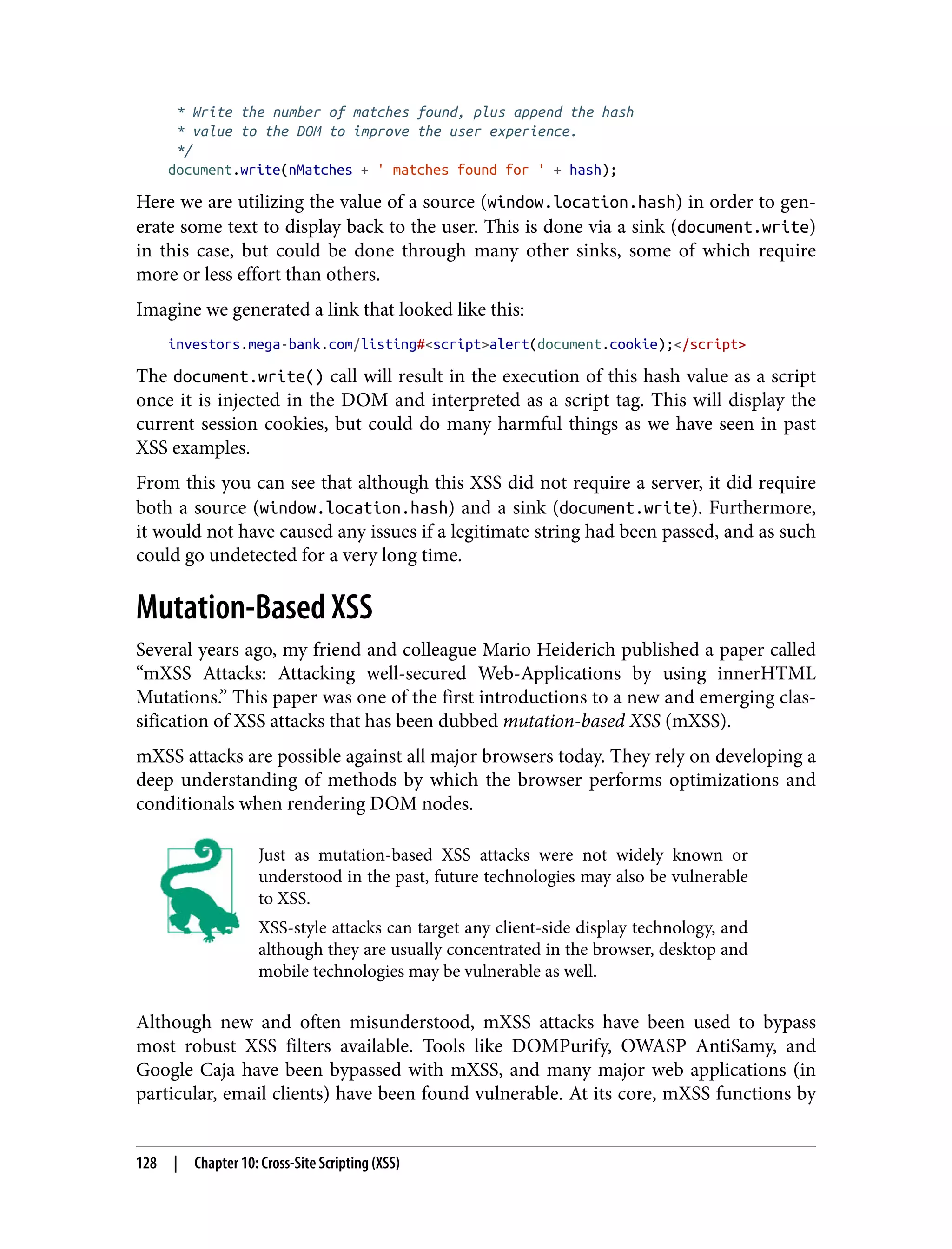 * Write the number of matches found, plus append the hash * value to the DOM to improve the user experience. */ document.write(nMatches + ' matches found for ' + hash); Here we are utilizing the value of a source (window.location.hash) in order to gen‐ erate some text to display back to the user. This is done via a sink (document.write) in this case, but could be done through many other sinks, some of which require more or less effort than others. Imagine we generated a link that looked like this: investors.mega-bank.com/listing#<script>alert(document.cookie);</script> The document.write() call will result in the execution of this hash value as a script once it is injected in the DOM and interpreted as a script tag. This will display the current session cookies, but could do many harmful things as we have seen in past XSS examples. From this you can see that although this XSS did not require a server, it did require both a source (window.location.hash) and a sink (document.write). Furthermore, it would not have caused any issues if a legitimate string had been passed, and as such could go undetected for a very long time. Mutation-Based XSS Several years ago, my friend and colleague Mario Heiderich published a paper called “mXSS Attacks: Attacking well-secured Web-Applications by using innerHTML Mutations.” This paper was one of the first introductions to a new and emerging clas‐ sification of XSS attacks that has been dubbed mutation-based XSS (mXSS). mXSS attacks are possible against all major browsers today. They rely on developing a deep understanding of methods by which the browser performs optimizations and conditionals when rendering DOM nodes. Just as mutation-based XSS attacks were not widely known or understood in the past, future technologies may also be vulnerable to XSS. XSS-style attacks can target any client-side display technology, and although they are usually concentrated in the browser, desktop and mobile technologies may be vulnerable as well. Although new and often misunderstood, mXSS attacks have been used to bypass most robust XSS filters available. Tools like DOMPurify, OWASP AntiSamy, and Google Caja have been bypassed with mXSS, and many major web applications (in particular, email clients) have been found vulnerable. At its core, mXSS functions by 128 | Chapter 10: Cross-Site Scripting (XSS) 