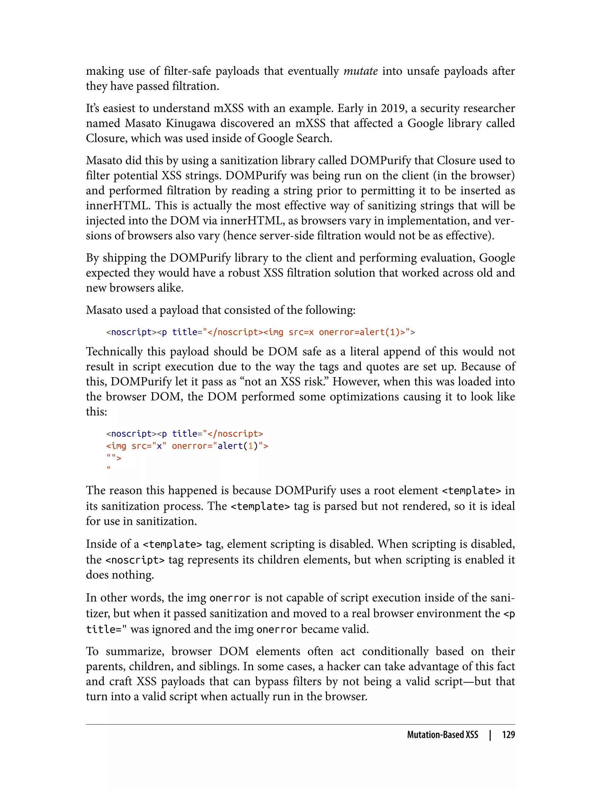 making use of filter-safe payloads that eventually mutate into unsafe payloads after they have passed filtration. It’s easiest to understand mXSS with an example. Early in 2019, a security researcher named Masato Kinugawa discovered an mXSS that affected a Google library called Closure, which was used inside of Google Search. Masato did this by using a sanitization library called DOMPurify that Closure used to filter potential XSS strings. DOMPurify was being run on the client (in the browser) and performed filtration by reading a string prior to permitting it to be inserted as innerHTML. This is actually the most effective way of sanitizing strings that will be injected into the DOM via innerHTML, as browsers vary in implementation, and ver‐ sions of browsers also vary (hence server-side filtration would not be as effective). By shipping the DOMPurify library to the client and performing evaluation, Google expected they would have a robust XSS filtration solution that worked across old and new browsers alike. Masato used a payload that consisted of the following: <noscript><p title="</noscript><img src=x onerror=alert(1)>"> Technically this payload should be DOM safe as a literal append of this would not result in script execution due to the way the tags and quotes are set up. Because of this, DOMPurify let it pass as “not an XSS risk.” However, when this was loaded into the browser DOM, the DOM performed some optimizations causing it to look like this: <noscript><p title="</noscript> <img src="x" onerror="alert(1)"> ""> " The reason this happened is because DOMPurify uses a root element <template> in its sanitization process. The <template> tag is parsed but not rendered, so it is ideal for use in sanitization. Inside of a <template> tag, element scripting is disabled. When scripting is disabled, the <noscript> tag represents its children elements, but when scripting is enabled it does nothing. In other words, the img onerror is not capable of script execution inside of the sani‐ tizer, but when it passed sanitization and moved to a real browser environment the <p title=" was ignored and the img onerror became valid. To summarize, browser DOM elements often act conditionally based on their parents, children, and siblings. In some cases, a hacker can take advantage of this fact and craft XSS payloads that can bypass filters by not being a valid script—but that turn into a valid script when actually run in the browser. Mutation-Based XSS | 129 
