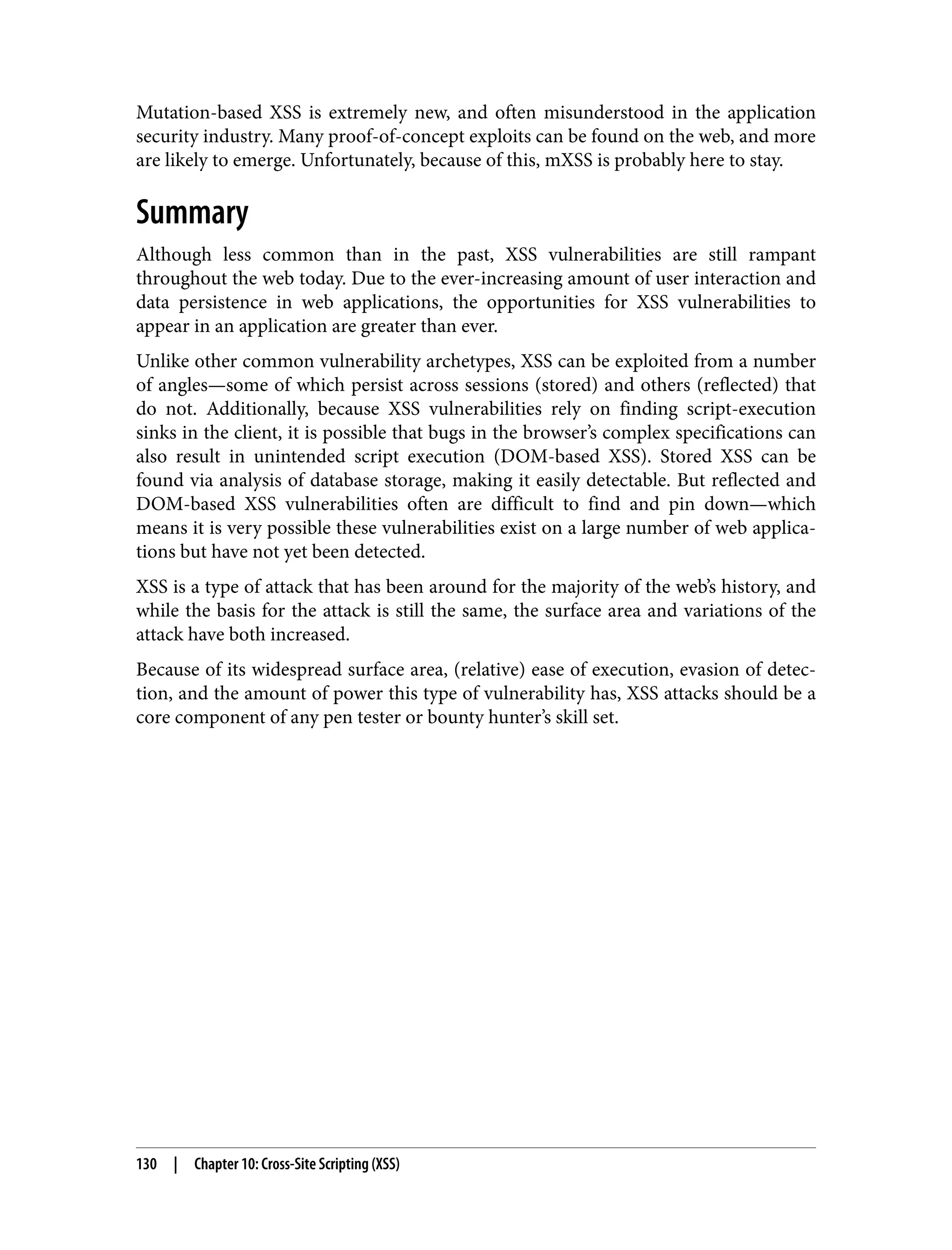 Mutation-based XSS is extremely new, and often misunderstood in the application security industry. Many proof-of-concept exploits can be found on the web, and more are likely to emerge. Unfortunately, because of this, mXSS is probably here to stay. Summary Although less common than in the past, XSS vulnerabilities are still rampant throughout the web today. Due to the ever-increasing amount of user interaction and data persistence in web applications, the opportunities for XSS vulnerabilities to appear in an application are greater than ever. Unlike other common vulnerability archetypes, XSS can be exploited from a number of angles—some of which persist across sessions (stored) and others (reflected) that do not. Additionally, because XSS vulnerabilities rely on finding script-execution sinks in the client, it is possible that bugs in the browser’s complex specifications can also result in unintended script execution (DOM-based XSS). Stored XSS can be found via analysis of database storage, making it easily detectable. But reflected and DOM-based XSS vulnerabilities often are difficult to find and pin down—which means it is very possible these vulnerabilities exist on a large number of web applica‐ tions but have not yet been detected. XSS is a type of attack that has been around for the majority of the web’s history, and while the basis for the attack is still the same, the surface area and variations of the attack have both increased. Because of its widespread surface area, (relative) ease of execution, evasion of detec‐ tion, and the amount of power this type of vulnerability has, XSS attacks should be a core component of any pen tester or bounty hunter’s skill set. 130 | Chapter 10: Cross-Site Scripting (XSS) 