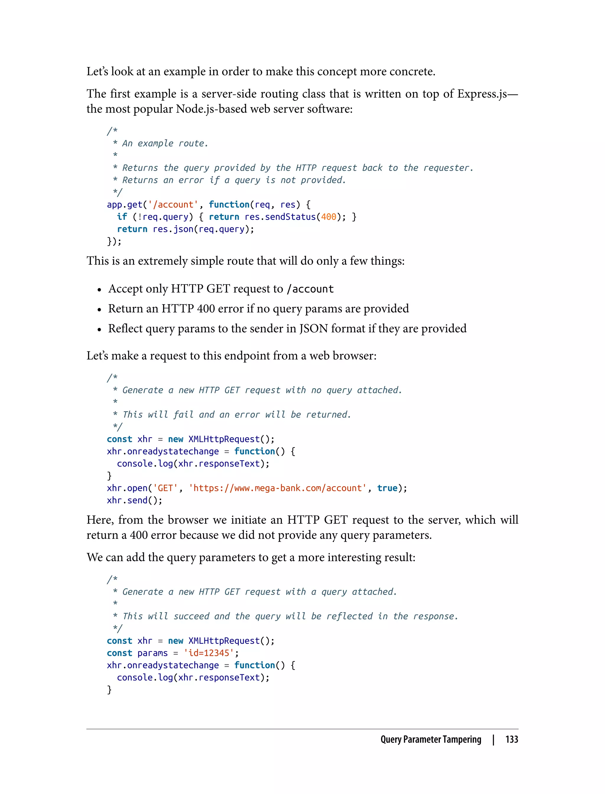 Let’s look at an example in order to make this concept more concrete. The first example is a server-side routing class that is written on top of Express.js— the most popular Node.js-based web server software: /* * An example route. * * Returns the query provided by the HTTP request back to the requester. * Returns an error if a query is not provided. */ app.get('/account', function(req, res) { if (!req.query) { return res.sendStatus(400); } return res.json(req.query); }); This is an extremely simple route that will do only a few things: • Accept only HTTP GET request to /account • Return an HTTP 400 error if no query params are provided • Reflect query params to the sender in JSON format if they are provided Let’s make a request to this endpoint from a web browser: /* * Generate a new HTTP GET request with no query attached. * * This will fail and an error will be returned. */ const xhr = new XMLHttpRequest(); xhr.onreadystatechange = function() { console.log(xhr.responseText); } xhr.open('GET', 'https://www.mega-bank.com/account', true); xhr.send(); Here, from the browser we initiate an HTTP GET request to the server, which will return a 400 error because we did not provide any query parameters. We can add the query parameters to get a more interesting result: /* * Generate a new HTTP GET request with a query attached. * * This will succeed and the query will be reflected in the response. */ const xhr = new XMLHttpRequest(); const params = 'id=12345'; xhr.onreadystatechange = function() { console.log(xhr.responseText); } Query Parameter Tampering | 133 