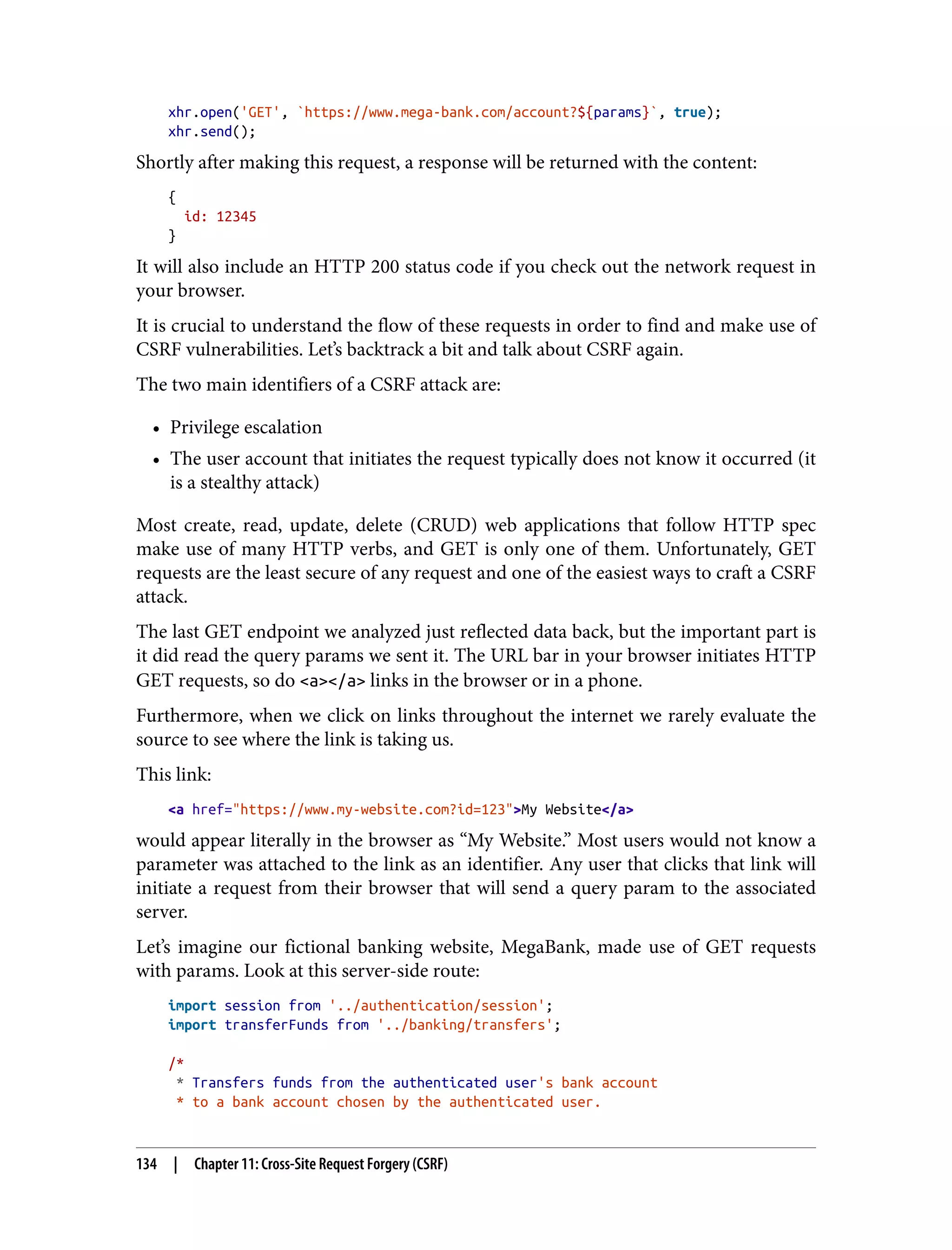 xhr.open('GET', `https://www.mega-bank.com/account?${params}`, true); xhr.send(); Shortly after making this request, a response will be returned with the content: { id: 12345 } It will also include an HTTP 200 status code if you check out the network request in your browser. It is crucial to understand the flow of these requests in order to find and make use of CSRF vulnerabilities. Let’s backtrack a bit and talk about CSRF again. The two main identifiers of a CSRF attack are: • Privilege escalation • The user account that initiates the request typically does not know it occurred (it is a stealthy attack) Most create, read, update, delete (CRUD) web applications that follow HTTP spec make use of many HTTP verbs, and GET is only one of them. Unfortunately, GET requests are the least secure of any request and one of the easiest ways to craft a CSRF attack. The last GET endpoint we analyzed just reflected data back, but the important part is it did read the query params we sent it. The URL bar in your browser initiates HTTP GET requests, so do <a></a> links in the browser or in a phone. Furthermore, when we click on links throughout the internet we rarely evaluate the source to see where the link is taking us. This link: <a href="https://www.my-website.com?id=123">My Website</a> would appear literally in the browser as “My Website.” Most users would not know a parameter was attached to the link as an identifier. Any user that clicks that link will initiate a request from their browser that will send a query param to the associated server. Let’s imagine our fictional banking website, MegaBank, made use of GET requests with params. Look at this server-side route: import session from '../authentication/session'; import transferFunds from '../banking/transfers'; /* * Transfers funds from the authenticated user's bank account * to a bank account chosen by the authenticated user. 134 | Chapter 11: Cross-Site Request Forgery (CSRF) 
