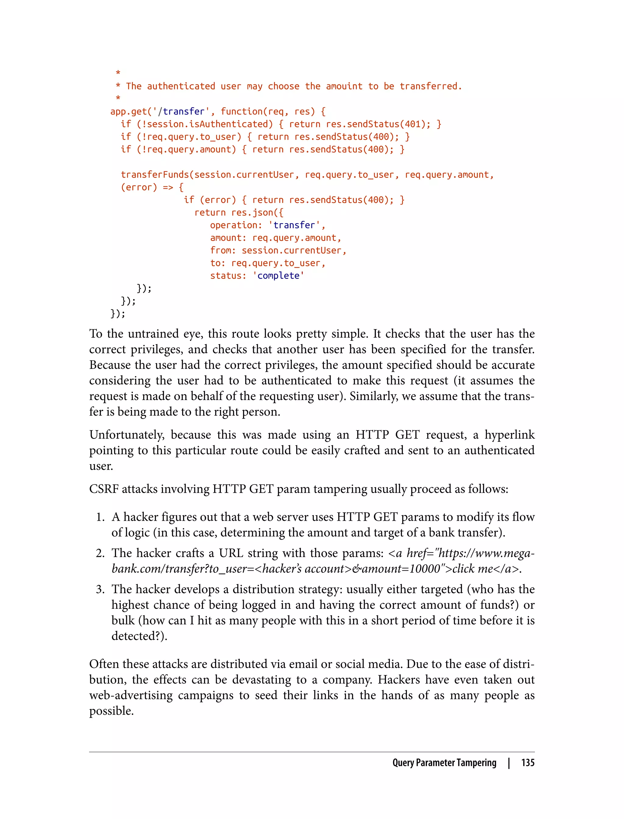 * * The authenticated user may choose the amouint to be transferred. * app.get('/transfer', function(req, res) { if (!session.isAuthenticated) { return res.sendStatus(401); } if (!req.query.to_user) { return res.sendStatus(400); } if (!req.query.amount) { return res.sendStatus(400); } transferFunds(session.currentUser, req.query.to_user, req.query.amount, (error) => { if (error) { return res.sendStatus(400); } return res.json({ operation: 'transfer', amount: req.query.amount, from: session.currentUser, to: req.query.to_user, status: 'complete' }); }); }); To the untrained eye, this route looks pretty simple. It checks that the user has the correct privileges, and checks that another user has been specified for the transfer. Because the user had the correct privileges, the amount specified should be accurate considering the user had to be authenticated to make this request (it assumes the request is made on behalf of the requesting user). Similarly, we assume that the trans‐ fer is being made to the right person. Unfortunately, because this was made using an HTTP GET request, a hyperlink pointing to this particular route could be easily crafted and sent to an authenticated user. CSRF attacks involving HTTP GET param tampering usually proceed as follows: 1. A hacker figures out that a web server uses HTTP GET params to modify its flow of logic (in this case, determining the amount and target of a bank transfer). 2. The hacker crafts a URL string with those params: <a href="https://www.mega- bank.com/transfer?to_user=<hacker’s account>&amount=10000">click me</a>. 3. The hacker develops a distribution strategy: usually either targeted (who has the highest chance of being logged in and having the correct amount of funds?) or bulk (how can I hit as many people with this in a short period of time before it is detected?). Often these attacks are distributed via email or social media. Due to the ease of distri‐ bution, the effects can be devastating to a company. Hackers have even taken out web-advertising campaigns to seed their links in the hands of as many people as possible. Query Parameter Tampering | 135 