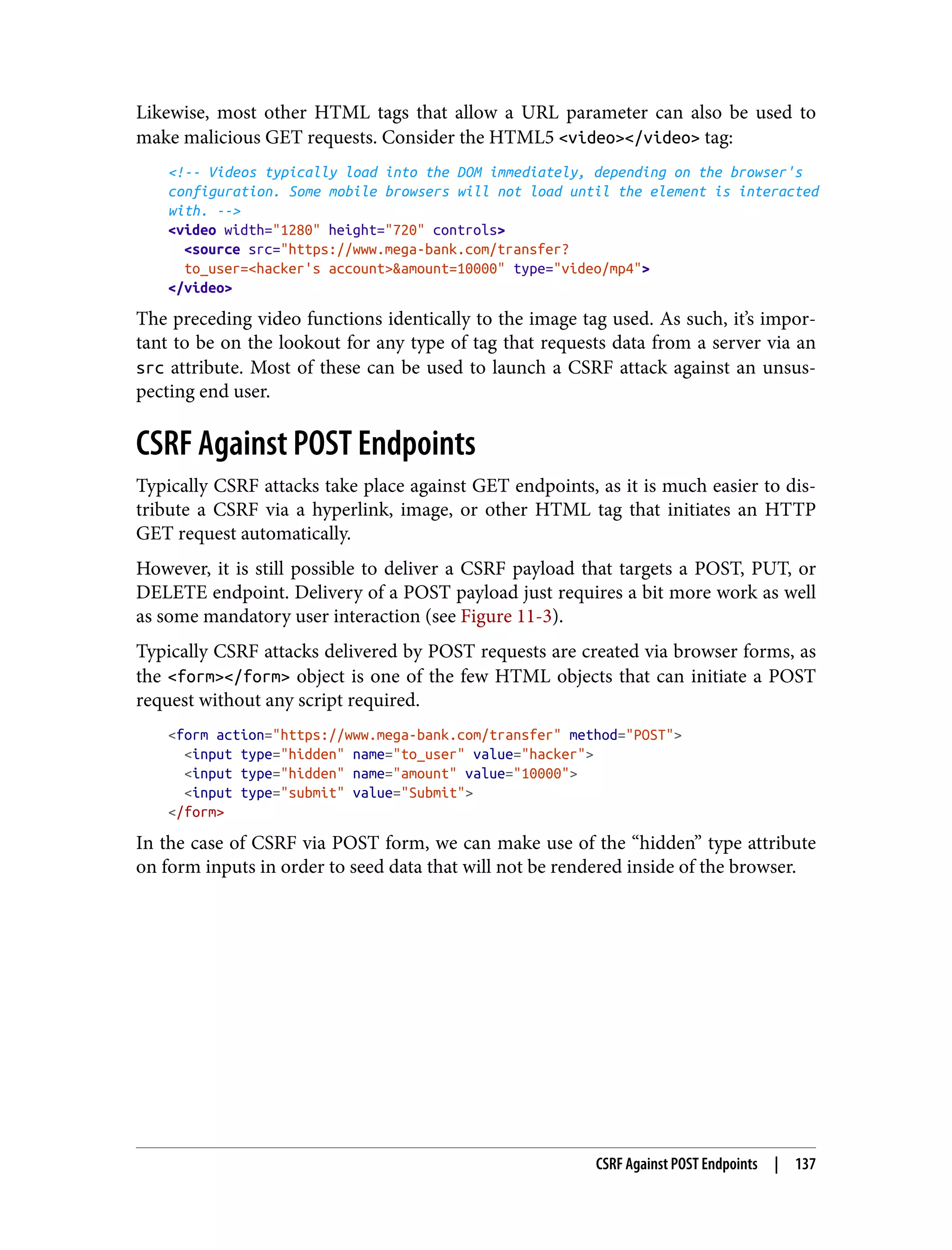Likewise, most other HTML tags that allow a URL parameter can also be used to make malicious GET requests. Consider the HTML5 <video></video> tag: <!-- Videos typically load into the DOM immediately, depending on the browser's configuration. Some mobile browsers will not load until the element is interacted with. --> <video width="1280" height="720" controls> <source src="https://www.mega-bank.com/transfer? to_user=<hacker's account>&amount=10000" type="video/mp4"> </video> The preceding video functions identically to the image tag used. As such, it’s impor‐ tant to be on the lookout for any type of tag that requests data from a server via an src attribute. Most of these can be used to launch a CSRF attack against an unsus‐ pecting end user. CSRF Against POST Endpoints Typically CSRF attacks take place against GET endpoints, as it is much easier to dis‐ tribute a CSRF via a hyperlink, image, or other HTML tag that initiates an HTTP GET request automatically. However, it is still possible to deliver a CSRF payload that targets a POST, PUT, or DELETE endpoint. Delivery of a POST payload just requires a bit more work as well as some mandatory user interaction (see Figure 11-3). Typically CSRF attacks delivered by POST requests are created via browser forms, as the <form></form> object is one of the few HTML objects that can initiate a POST request without any script required. <form action="https://www.mega-bank.com/transfer" method="POST"> <input type="hidden" name="to_user" value="hacker"> <input type="hidden" name="amount" value="10000"> <input type="submit" value="Submit"> </form> In the case of CSRF via POST form, we can make use of the “hidden” type attribute on form inputs in order to seed data that will not be rendered inside of the browser. CSRF Against POST Endpoints | 137 