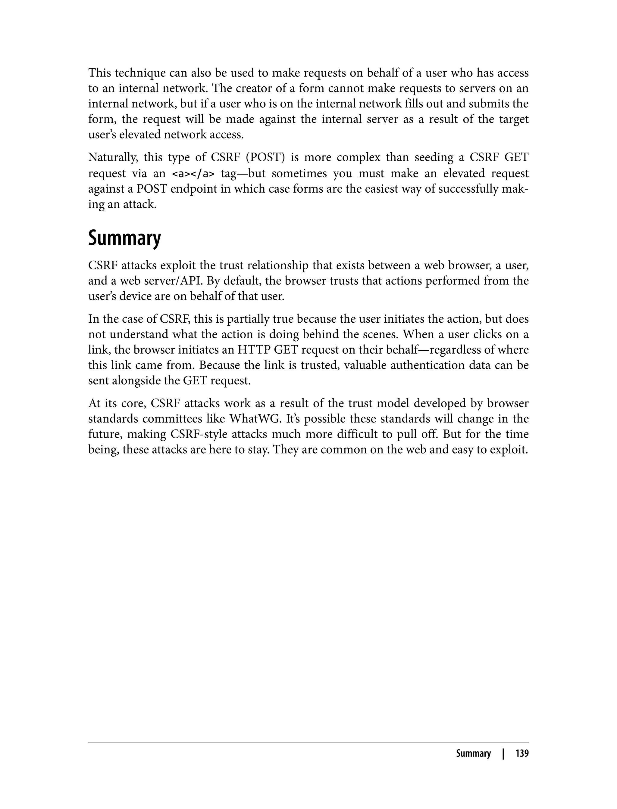This technique can also be used to make requests on behalf of a user who has access to an internal network. The creator of a form cannot make requests to servers on an internal network, but if a user who is on the internal network fills out and submits the form, the request will be made against the internal server as a result of the target user’s elevated network access. Naturally, this type of CSRF (POST) is more complex than seeding a CSRF GET request via an <a></a> tag—but sometimes you must make an elevated request against a POST endpoint in which case forms are the easiest way of successfully mak‐ ing an attack. Summary CSRF attacks exploit the trust relationship that exists between a web browser, a user, and a web server/API. By default, the browser trusts that actions performed from the user’s device are on behalf of that user. In the case of CSRF, this is partially true because the user initiates the action, but does not understand what the action is doing behind the scenes. When a user clicks on a link, the browser initiates an HTTP GET request on their behalf—regardless of where this link came from. Because the link is trusted, valuable authentication data can be sent alongside the GET request. At its core, CSRF attacks work as a result of the trust model developed by browser standards committees like WhatWG. It’s possible these standards will change in the future, making CSRF-style attacks much more difficult to pull off. But for the time being, these attacks are here to stay. They are common on the web and easy to exploit. Summary | 139 