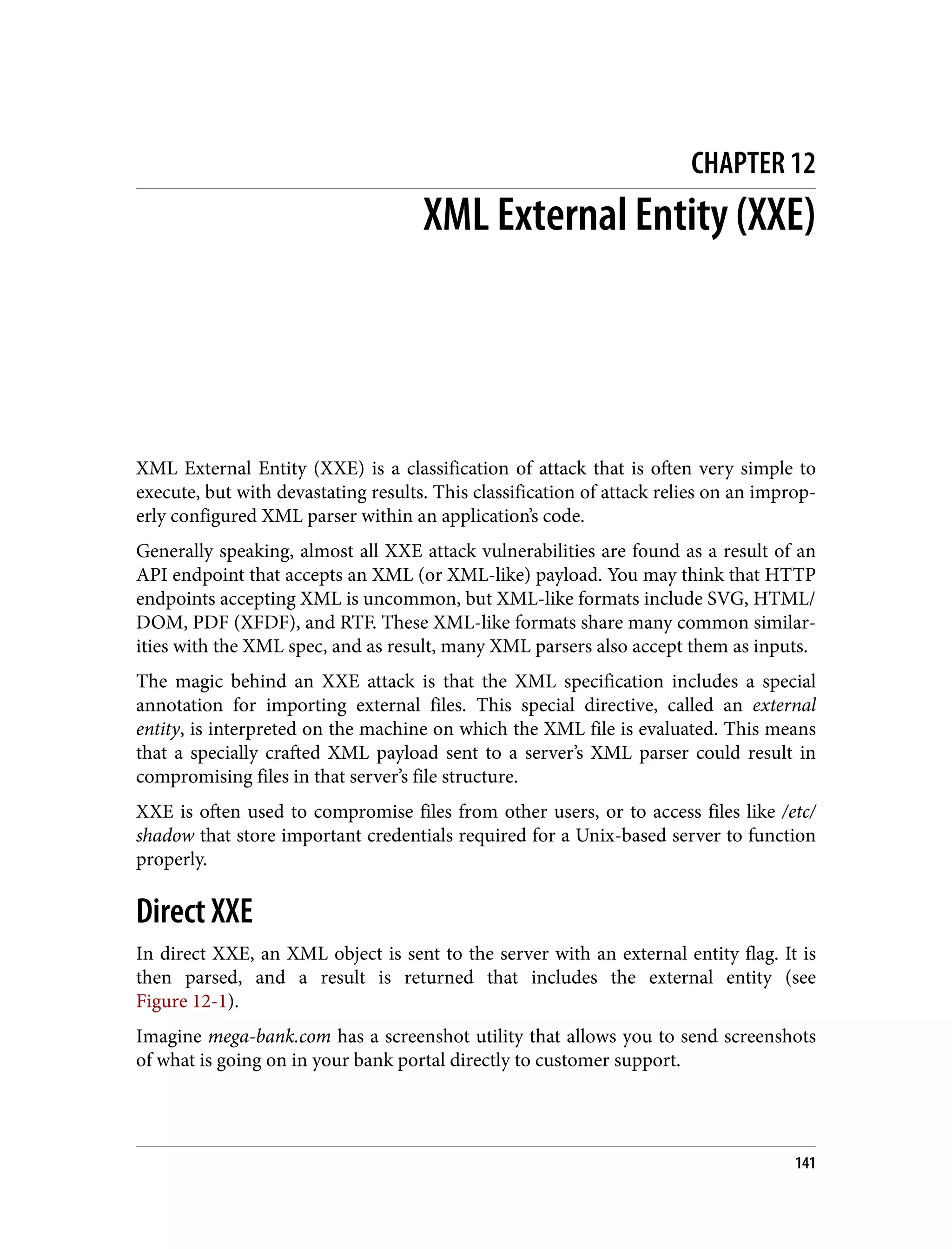 CHAPTER 12 XML External Entity (XXE) XML External Entity (XXE) is a classification of attack that is often very simple to execute, but with devastating results. This classification of attack relies on an improp‐ erly configured XML parser within an application’s code. Generally speaking, almost all XXE attack vulnerabilities are found as a result of an API endpoint that accepts an XML (or XML-like) payload. You may think that HTTP endpoints accepting XML is uncommon, but XML-like formats include SVG, HTML/ DOM, PDF (XFDF), and RTF. These XML-like formats share many common similar‐ ities with the XML spec, and as result, many XML parsers also accept them as inputs. The magic behind an XXE attack is that the XML specification includes a special annotation for importing external files. This special directive, called an external entity, is interpreted on the machine on which the XML file is evaluated. This means that a specially crafted XML payload sent to a server’s XML parser could result in compromising files in that server’s file structure. XXE is often used to compromise files from other users, or to access files like /etc/ shadow that store important credentials required for a Unix-based server to function properly. Direct XXE In direct XXE, an XML object is sent to the server with an external entity flag. It is then parsed, and a result is returned that includes the external entity (see Figure 12-1). Imagine mega-bank.com has a screenshot utility that allows you to send screenshots of what is going on in your bank portal directly to customer support. 141 