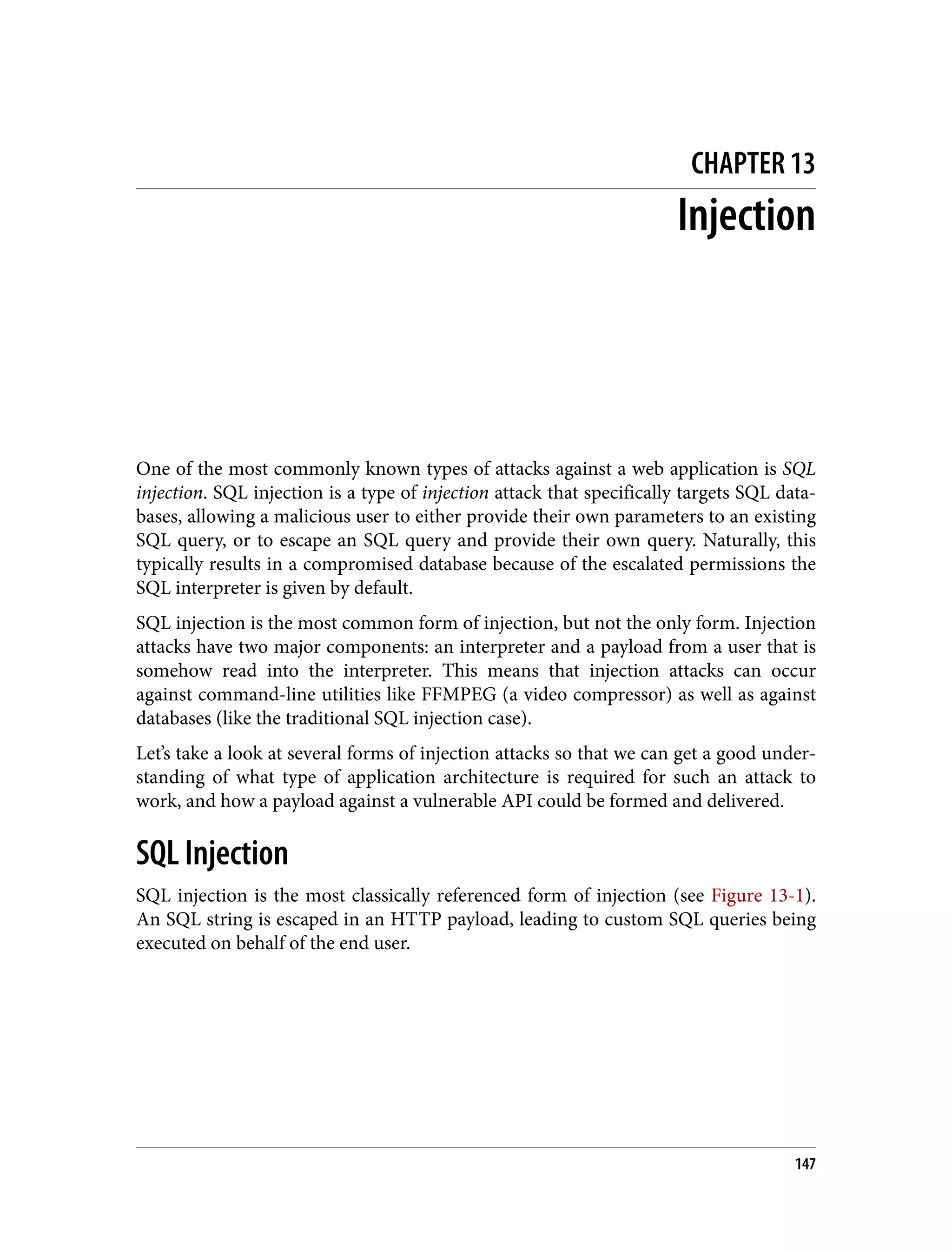 CHAPTER 13 Injection One of the most commonly known types of attacks against a web application is SQL injection. SQL injection is a type of injection attack that specifically targets SQL data‐ bases, allowing a malicious user to either provide their own parameters to an existing SQL query, or to escape an SQL query and provide their own query. Naturally, this typically results in a compromised database because of the escalated permissions the SQL interpreter is given by default. SQL injection is the most common form of injection, but not the only form. Injection attacks have two major components: an interpreter and a payload from a user that is somehow read into the interpreter. This means that injection attacks can occur against command-line utilities like FFMPEG (a video compressor) as well as against databases (like the traditional SQL injection case). Let’s take a look at several forms of injection attacks so that we can get a good under‐ standing of what type of application architecture is required for such an attack to work, and how a payload against a vulnerable API could be formed and delivered. SQL Injection SQL injection is the most classically referenced form of injection (see Figure 13-1). An SQL string is escaped in an HTTP payload, leading to custom SQL queries being executed on behalf of the end user. 147 