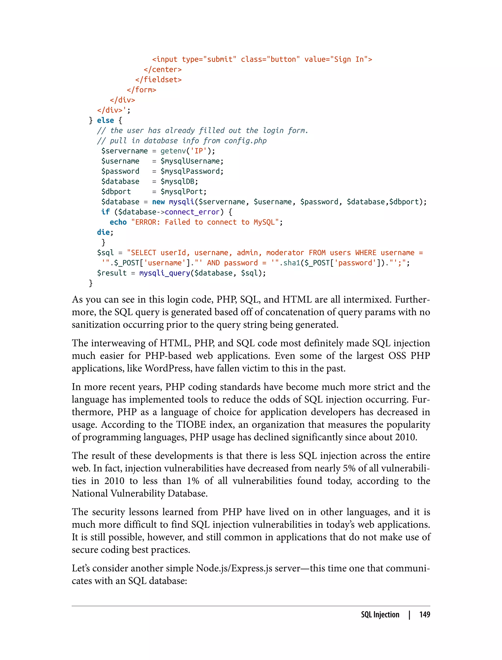 <input type="submit" class="button" value="Sign In"> </center> </fieldset> </form> </div> </div>'; } else { // the user has already filled out the login form. // pull in database info from config.php $servername = getenv('IP'); $username = $mysqlUsername; $password = $mysqlPassword; $database = $mysqlDB; $dbport = $mysqlPort; $database = new mysqli($servername, $username, $password, $database,$dbport); if ($database->connect_error) { echo "ERROR: Failed to connect to MySQL"; die; } $sql = "SELECT userId, username, admin, moderator FROM users WHERE username = '".$_POST['username']."' AND password = '".sha1($_POST['password'])."';"; $result = mysqli_query($database, $sql); } As you can see in this login code, PHP, SQL, and HTML are all intermixed. Further‐ more, the SQL query is generated based off of concatenation of query params with no sanitization occurring prior to the query string being generated. The interweaving of HTML, PHP, and SQL code most definitely made SQL injection much easier for PHP-based web applications. Even some of the largest OSS PHP applications, like WordPress, have fallen victim to this in the past. In more recent years, PHP coding standards have become much more strict and the language has implemented tools to reduce the odds of SQL injection occurring. Fur‐ thermore, PHP as a language of choice for application developers has decreased in usage. According to the TIOBE index, an organization that measures the popularity of programming languages, PHP usage has declined significantly since about 2010. The result of these developments is that there is less SQL injection across the entire web. In fact, injection vulnerabilities have decreased from nearly 5% of all vulnerabili‐ ties in 2010 to less than 1% of all vulnerabilities found today, according to the National Vulnerability Database. The security lessons learned from PHP have lived on in other languages, and it is much more difficult to find SQL injection vulnerabilities in today’s web applications. It is still possible, however, and still common in applications that do not make use of secure coding best practices. Let’s consider another simple Node.js/Express.js server—this time one that communi‐ cates with an SQL database: SQL Injection | 149 