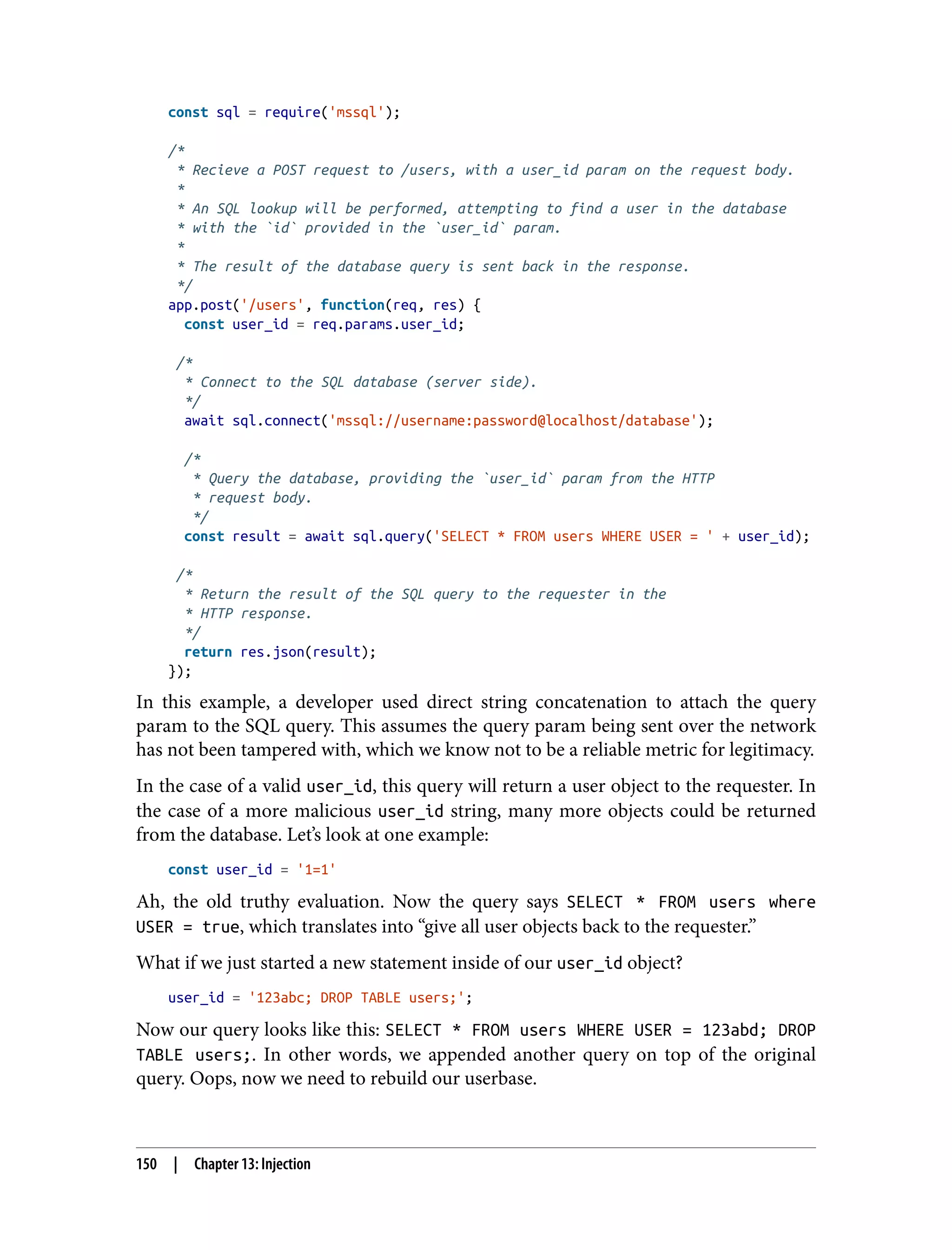 const sql = require('mssql'); /* * Recieve a POST request to /users, with a user_id param on the request body. * * An SQL lookup will be performed, attempting to find a user in the database * with the `id` provided in the `user_id` param. * * The result of the database query is sent back in the response. */ app.post('/users', function(req, res) { const user_id = req.params.user_id; /* * Connect to the SQL database (server side). */ await sql.connect('mssql://username:password@localhost/database'); /* * Query the database, providing the `user_id` param from the HTTP * request body. */ const result = await sql.query('SELECT * FROM users WHERE USER = ' + user_id); /* * Return the result of the SQL query to the requester in the * HTTP response. */ return res.json(result); }); In this example, a developer used direct string concatenation to attach the query param to the SQL query. This assumes the query param being sent over the network has not been tampered with, which we know not to be a reliable metric for legitimacy. In the case of a valid user_id, this query will return a user object to the requester. In the case of a more malicious user_id string, many more objects could be returned from the database. Let’s look at one example: const user_id = '1=1' Ah, the old truthy evaluation. Now the query says SELECT * FROM users where USER = true, which translates into “give all user objects back to the requester.” What if we just started a new statement inside of our user_id object? user_id = '123abc; DROP TABLE users;'; Now our query looks like this: SELECT * FROM users WHERE USER = 123abd; DROP TABLE users;. In other words, we appended another query on top of the original query. Oops, now we need to rebuild our userbase. 150 | Chapter 13: Injection 