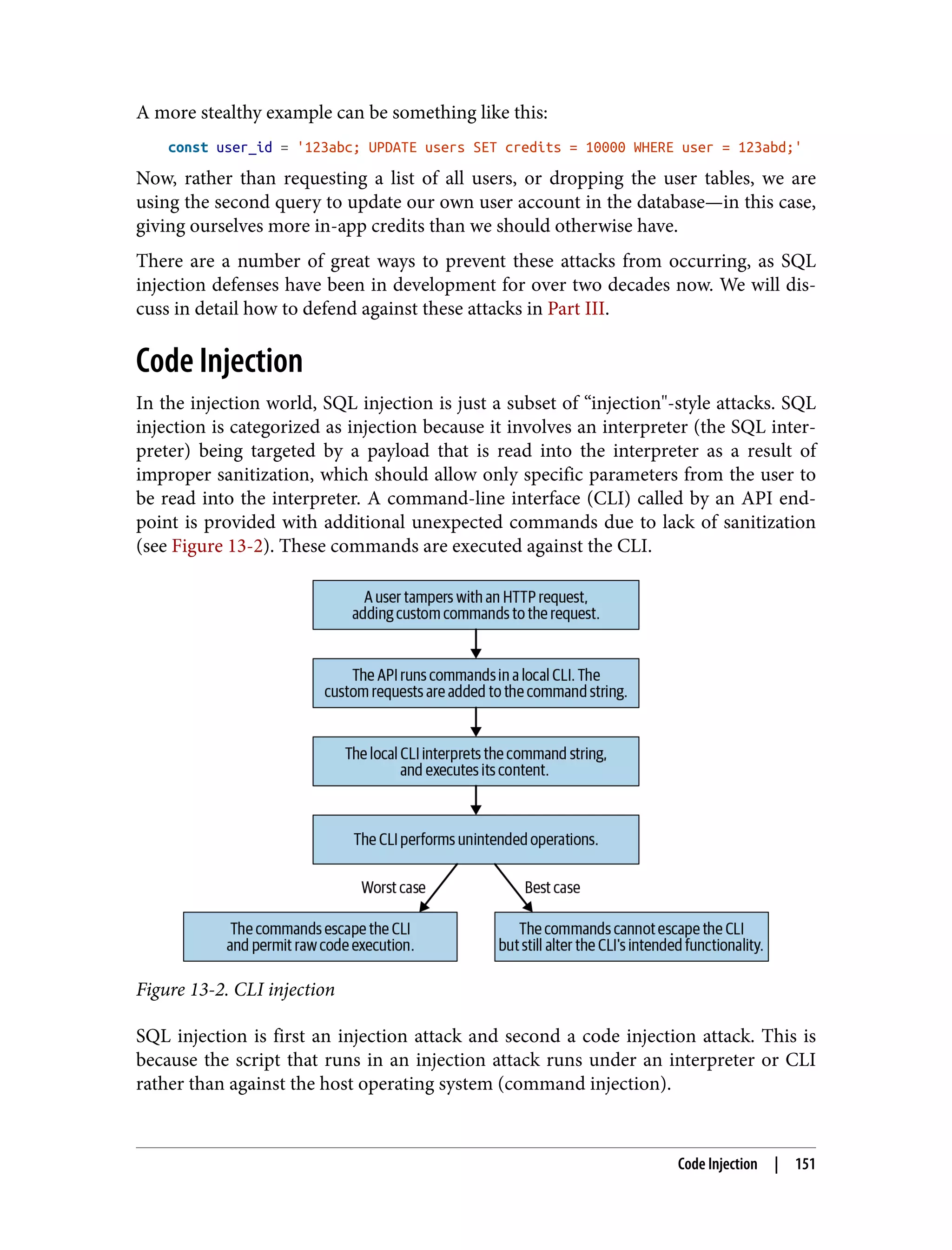 A more stealthy example can be something like this: const user_id = '123abc; UPDATE users SET credits = 10000 WHERE user = 123abd;' Now, rather than requesting a list of all users, or dropping the user tables, we are using the second query to update our own user account in the database—in this case, giving ourselves more in-app credits than we should otherwise have. There are a number of great ways to prevent these attacks from occurring, as SQL injection defenses have been in development for over two decades now. We will dis‐ cuss in detail how to defend against these attacks in Part III. Code Injection In the injection world, SQL injection is just a subset of “injection"-style attacks. SQL injection is categorized as injection because it involves an interpreter (the SQL inter‐ preter) being targeted by a payload that is read into the interpreter as a result of improper sanitization, which should allow only specific parameters from the user to be read into the interpreter. A command-line interface (CLI) called by an API end‐ point is provided with additional unexpected commands due to lack of sanitization (see Figure 13-2). These commands are executed against the CLI. Figure 13-2. CLI injection SQL injection is first an injection attack and second a code injection attack. This is because the script that runs in an injection attack runs under an interpreter or CLI rather than against the host operating system (command injection). Code Injection | 151 