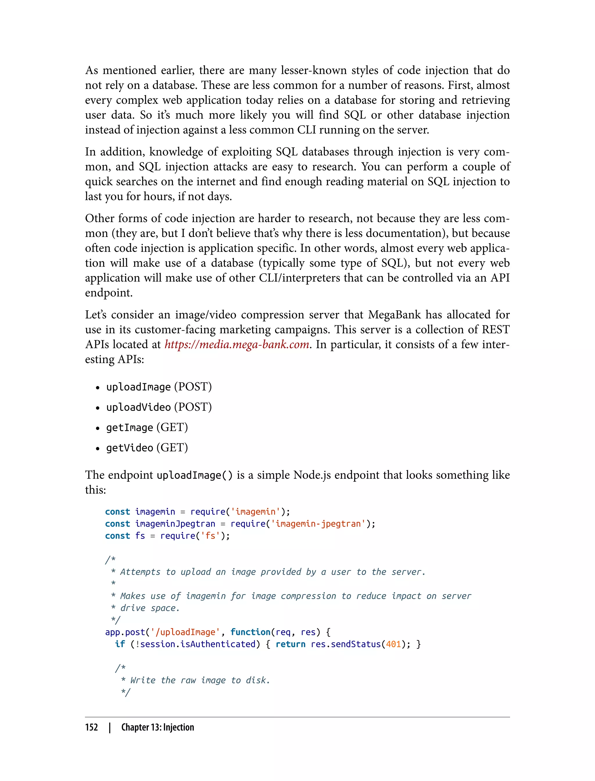 As mentioned earlier, there are many lesser-known styles of code injection that do not rely on a database. These are less common for a number of reasons. First, almost every complex web application today relies on a database for storing and retrieving user data. So it’s much more likely you will find SQL or other database injection instead of injection against a less common CLI running on the server. In addition, knowledge of exploiting SQL databases through injection is very com‐ mon, and SQL injection attacks are easy to research. You can perform a couple of quick searches on the internet and find enough reading material on SQL injection to last you for hours, if not days. Other forms of code injection are harder to research, not because they are less com‐ mon (they are, but I don’t believe that’s why there is less documentation), but because often code injection is application specific. In other words, almost every web applica‐ tion will make use of a database (typically some type of SQL), but not every web application will make use of other CLI/interpreters that can be controlled via an API endpoint. Let’s consider an image/video compression server that MegaBank has allocated for use in its customer-facing marketing campaigns. This server is a collection of REST APIs located at https://media.mega-bank.com. In particular, it consists of a few inter‐ esting APIs: • uploadImage (POST) • uploadVideo (POST) • getImage (GET) • getVideo (GET) The endpoint uploadImage() is a simple Node.js endpoint that looks something like this: const imagemin = require('imagemin'); const imageminJpegtran = require('imagemin-jpegtran'); const fs = require('fs'); /* * Attempts to upload an image provided by a user to the server. * * Makes use of imagemin for image compression to reduce impact on server * drive space. */ app.post('/uploadImage', function(req, res) { if (!session.isAuthenticated) { return res.sendStatus(401); } /* * Write the raw image to disk. */ 152 | Chapter 13: Injection 