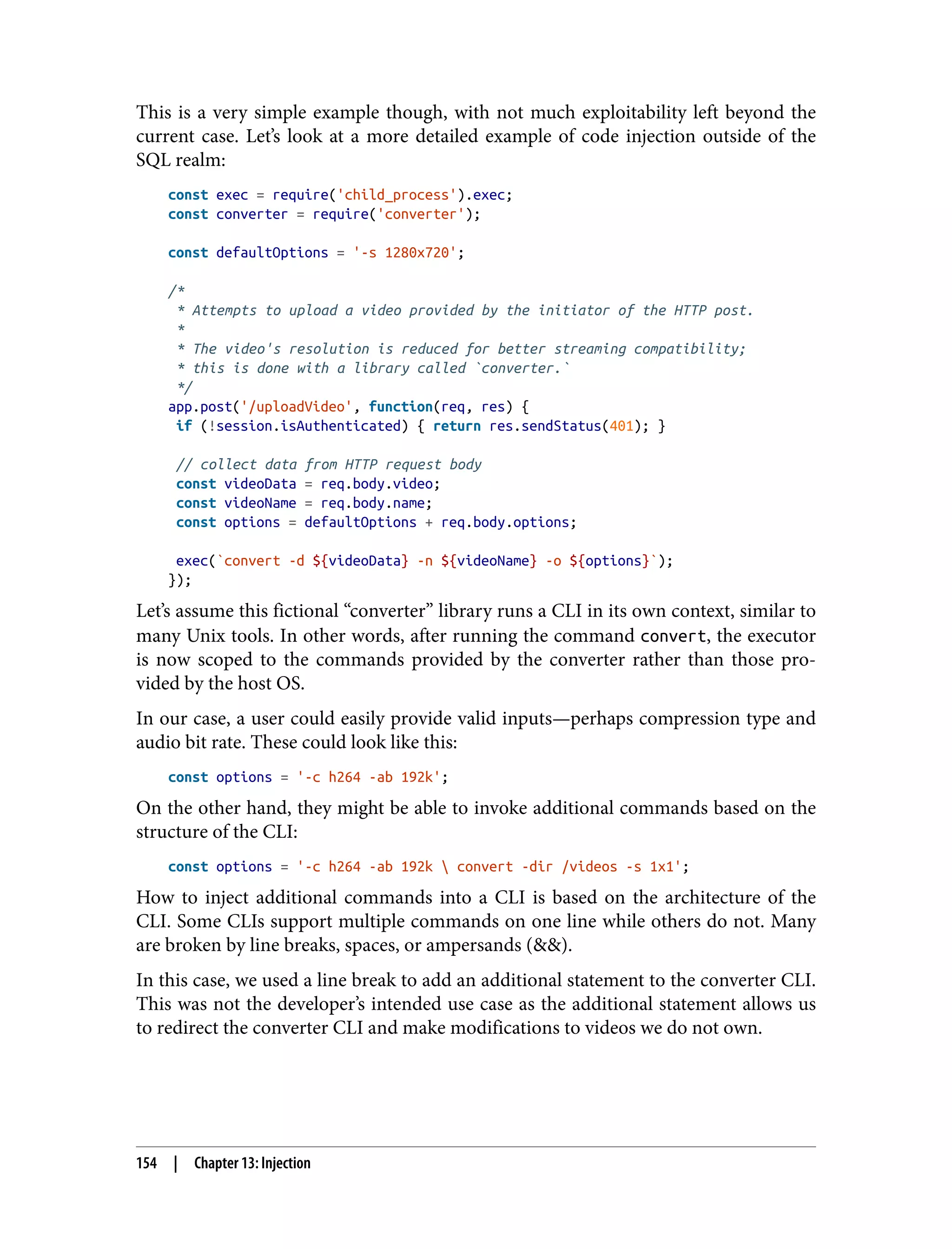 This is a very simple example though, with not much exploitability left beyond the current case. Let’s look at a more detailed example of code injection outside of the SQL realm: const exec = require('child_process').exec; const converter = require('converter'); const defaultOptions = '-s 1280x720'; /* * Attempts to upload a video provided by the initiator of the HTTP post. * * The video's resolution is reduced for better streaming compatibility; * this is done with a library called `converter.` */ app.post('/uploadVideo', function(req, res) { if (!session.isAuthenticated) { return res.sendStatus(401); } // collect data from HTTP request body const videoData = req.body.video; const videoName = req.body.name; const options = defaultOptions + req.body.options; exec(`convert -d ${videoData} -n ${videoName} -o ${options}`); }); Let’s assume this fictional “converter” library runs a CLI in its own context, similar to many Unix tools. In other words, after running the command convert, the executor is now scoped to the commands provided by the converter rather than those pro‐ vided by the host OS. In our case, a user could easily provide valid inputs—perhaps compression type and audio bit rate. These could look like this: const options = '-c h264 -ab 192k'; On the other hand, they might be able to invoke additional commands based on the structure of the CLI: const options = '-c h264 -ab 192k convert -dir /videos -s 1x1'; How to inject additional commands into a CLI is based on the architecture of the CLI. Some CLIs support multiple commands on one line while others do not. Many are broken by line breaks, spaces, or ampersands (&&). In this case, we used a line break to add an additional statement to the converter CLI. This was not the developer’s intended use case as the additional statement allows us to redirect the converter CLI and make modifications to videos we do not own. 154 | Chapter 13: Injection 