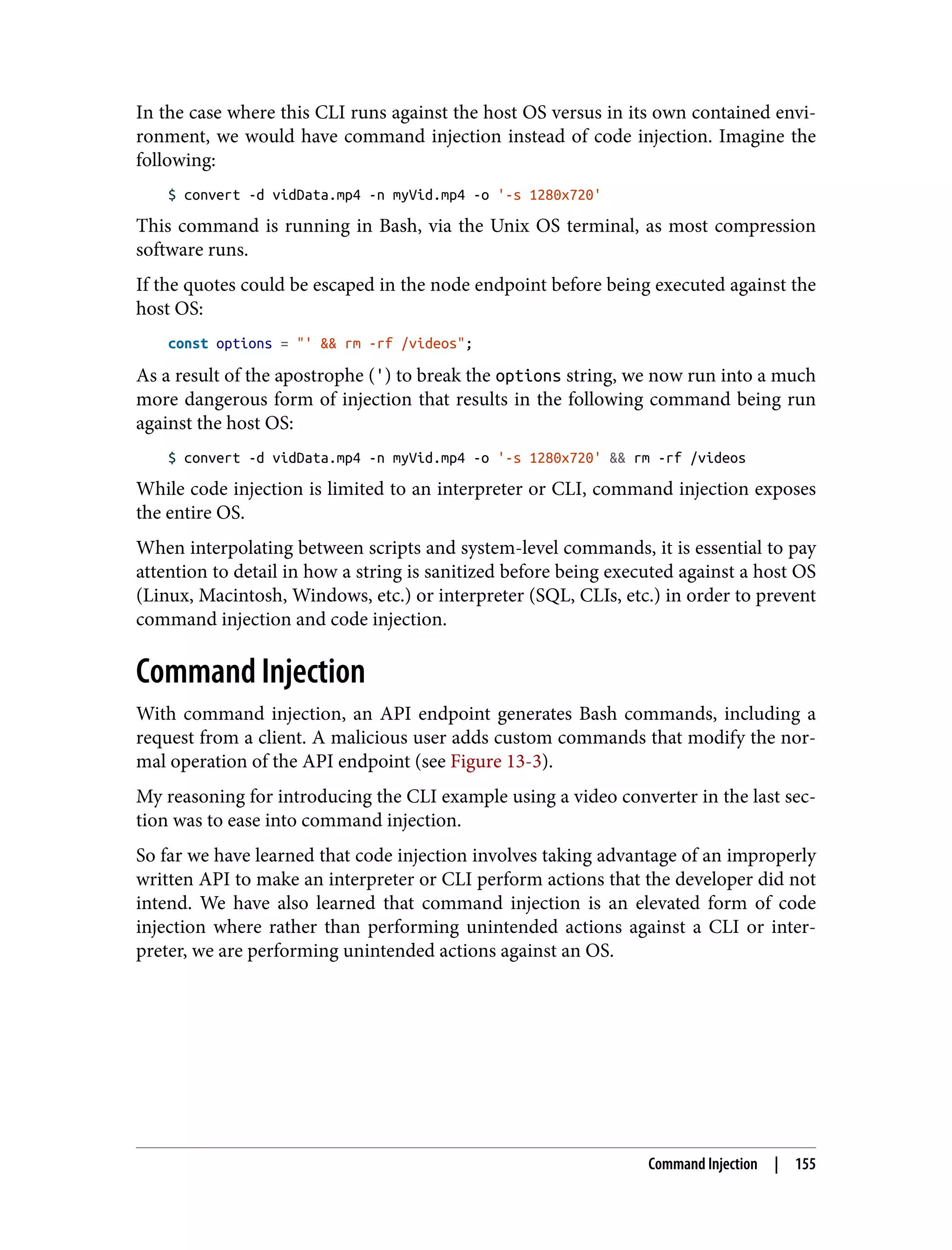 In the case where this CLI runs against the host OS versus in its own contained envi‐ ronment, we would have command injection instead of code injection. Imagine the following: $ convert -d vidData.mp4 -n myVid.mp4 -o '-s 1280x720' This command is running in Bash, via the Unix OS terminal, as most compression software runs. If the quotes could be escaped in the node endpoint before being executed against the host OS: const options = "' && rm -rf /videos"; As a result of the apostrophe (') to break the options string, we now run into a much more dangerous form of injection that results in the following command being run against the host OS: $ convert -d vidData.mp4 -n myVid.mp4 -o '-s 1280x720' && rm -rf /videos While code injection is limited to an interpreter or CLI, command injection exposes the entire OS. When interpolating between scripts and system-level commands, it is essential to pay attention to detail in how a string is sanitized before being executed against a host OS (Linux, Macintosh, Windows, etc.) or interpreter (SQL, CLIs, etc.) in order to prevent command injection and code injection. Command Injection With command injection, an API endpoint generates Bash commands, including a request from a client. A malicious user adds custom commands that modify the nor‐ mal operation of the API endpoint (see Figure 13-3). My reasoning for introducing the CLI example using a video converter in the last sec‐ tion was to ease into command injection. So far we have learned that code injection involves taking advantage of an improperly written API to make an interpreter or CLI perform actions that the developer did not intend. We have also learned that command injection is an elevated form of code injection where rather than performing unintended actions against a CLI or inter‐ preter, we are performing unintended actions against an OS. Command Injection | 155 
