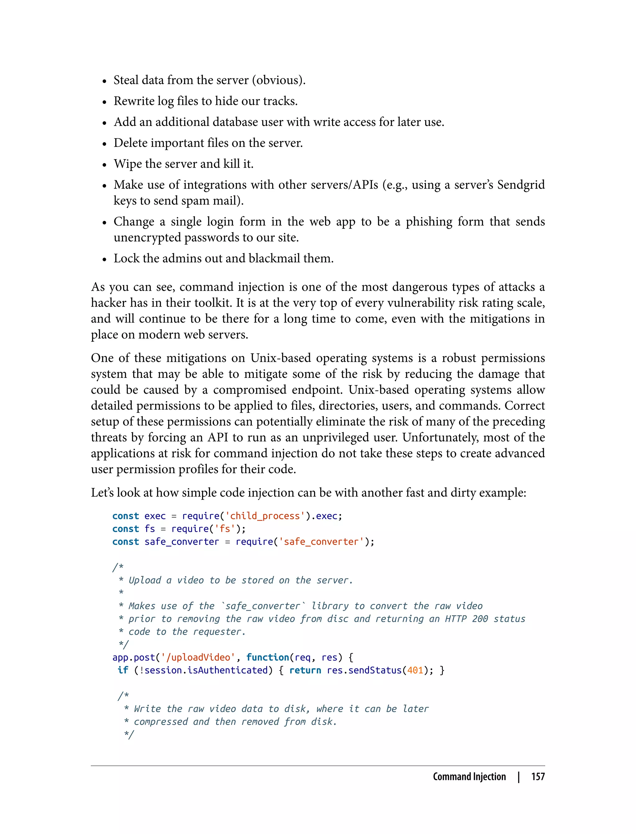 • Steal data from the server (obvious). • Rewrite log files to hide our tracks. • Add an additional database user with write access for later use. • Delete important files on the server. • Wipe the server and kill it. • Make use of integrations with other servers/APIs (e.g., using a server’s Sendgrid keys to send spam mail). • Change a single login form in the web app to be a phishing form that sends unencrypted passwords to our site. • Lock the admins out and blackmail them. As you can see, command injection is one of the most dangerous types of attacks a hacker has in their toolkit. It is at the very top of every vulnerability risk rating scale, and will continue to be there for a long time to come, even with the mitigations in place on modern web servers. One of these mitigations on Unix-based operating systems is a robust permissions system that may be able to mitigate some of the risk by reducing the damage that could be caused by a compromised endpoint. Unix-based operating systems allow detailed permissions to be applied to files, directories, users, and commands. Correct setup of these permissions can potentially eliminate the risk of many of the preceding threats by forcing an API to run as an unprivileged user. Unfortunately, most of the applications at risk for command injection do not take these steps to create advanced user permission profiles for their code. Let’s look at how simple code injection can be with another fast and dirty example: const exec = require('child_process').exec; const fs = require('fs'); const safe_converter = require('safe_converter'); /* * Upload a video to be stored on the server. * * Makes use of the `safe_converter` library to convert the raw video * prior to removing the raw video from disc and returning an HTTP 200 status * code to the requester. */ app.post('/uploadVideo', function(req, res) { if (!session.isAuthenticated) { return res.sendStatus(401); } /* * Write the raw video data to disk, where it can be later * compressed and then removed from disk. */ Command Injection | 157 